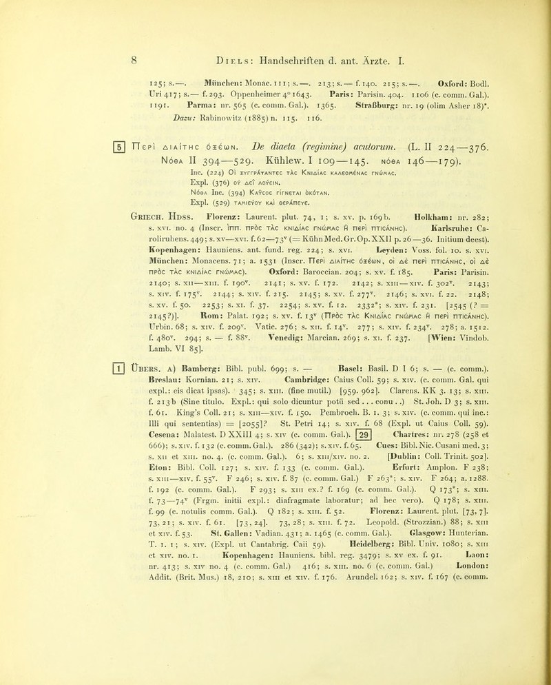 125; s.—. München: Monac. 111; s.—. 213; s.— f. 140. 215; s.—. Oxford: Budl. Uri4i7;s.— f-293. Oppenheinier 4° 1643. Paris: Parisin. 404. 1106 (c. comm. Gal.). 1191. Parma: nr. 565 (c. comm. Gal.). 1365. Sh-aßburg: nr. 19 (olim Aslier 18)*. Dazu: Rabinowitz (1885) n. 115. 116. TTepi AiAiTHC öiecoN. Jüe diaeta (regimine) amtorum. (L. II 224—376. NöeA II 394—529. Kühlew. I 109 —145. nöga 146 —179). Inc. (224) Ol IYrrpÄYANT6C tAc KnIAIAC KAAeOW^NAC TNciMAC. Expl. (376) oii- AeT AO-reiN. NöeA Inc. (394) Kaycoc rirNSTAi okötan. Expl. (529) TAMieYOY KAI eepAneY6. GriecH. Hdss. Florenz: Laurent, plut. 74, i; s. xv. p. 169b. Holliham: nr. 282; s. XVI. no. 4 (Inscr. inn. npöc tac kniaiac tncomac fi nepi njicÄNHc). Karlsruhe: Ca- roliruhens. 449; s. xv—xvi. f. 62—73'^ (= Kühn Med. Gr. Op. XXII p. 26—36. Initium deest). Kopenhagen: Hauniens, ant. fund. reg. 224; s. xvi. Leyden: Voss. fol. 10. s. xvi. München: Monacens. 71; a. 1531 (Inscr. TTepi aiaithc öigcün, 01 ag nepi nriCANHC, 01 Ae npöc TAC KNIAIAC TNC^MAC). Oxford: Baroccian. 204; s. xv. f. 185. Paris: Parisin. 2140; s. xii—XIII. f. 190'^. 2141; s. xv. f. 172. 2142; s. XIII — XIV. f. 302^. 2143; s. XIV. f. 175'^. 2144; s. XIV. f. 215. 2145; s. XV. f. 277^^. 2146; s. XVI. f. 22. 2148; s. XV. f. 50. 2253; s. XI. f. 37. 2254; s. XV. f. 12. 2332*; s. XIV. f. 231. [2545 (? = 2145?)]. Rom: Pakt. 192; s. xv. f. 13'' (TTpöc tac Kniaiac tncomac fl nepi nTiCANHc). Urbin. 68; s. xiv. f. 209^^. Vatic. 276; s. xri. f. 14''. 277; s. xiv. f. 234^^. 278; a. 1512. f. 480^. 294; s. — f. 88'^. Venedig: Marcian. 269; s. xi. f. 237. [Wien: Vindob. Lamb. VI 85]. Übers, a) Bamberg: Eibl. publ. 699; s. — Basel: Basil. D I 6; s. — (c. comin.). Breslau: Kornian. 21; s. xiv. Cambridge: Caius Coli. 59; s. xiv. (c. comm. Gal. qui expl.: eis dicat ipsas). 345; s. xiii. (fine mutil.) [959. 962]. Ciarens. KK 3. 13; s. xiii. f. 213b (Sine titulo. Expl.: qui solo dicuntur potü sed . . . conu ..) St. Job. D 3; s. xiii. f. 61. King's Coli. 21; s. XIII—XIV. f. 150. Pembroch. B. i. 3; s. xiv. (c. comm. qui ine: Uli qui sententias) = [2055]? St. Petri 14; s. xiv. f. 68 (Expl. ut Caius Coli. 59). Cesena: Malatest. D XXIIl 4; s. xiv (c. comm. Gal.). 29 Chartres: ni-. 278 (258 et 666); s.xiv. f. 132 (c.comm.Gal.). 286 (342); s.xiv. f.65. Cues: Bibl.Nie.Cusani med.3; s. XII et XIII. no. 4. (c. comm. Gab). 6; s. xiii/xiv. no. 2. [Dublin: Coli. Trinit. 502]. Eton: Bibl. Coli. 127; s. xiv. f. 133 (c. comm. Gab). Erfurt: Amplon. F 238; s. XIII—XIV. f. 55''. F 246; s. XIV. f. 87 (c. comm. Gal.) F 263*; s. xiv. F 264; a. 1288. f. 192 (c. comm. Gab). F 293; s. xiii ex.? f. 169 (c. comm. Gab). Q 173*; s. xiii. f. 73—74'^ (Frgin. initii expl.: diafragmate laboratur; ad hec vero). Q 178; s. xin. f. 99 (c. notulis comm. Gab). Q 182; s. xiii. f. 52. Florenz: Laurent, plut. [73, 7]. 73,21; S.XIV. f. 61. [73,24]. 73,28; s. XIII. f. 72. Leopold. (Strozzian.) 88; s. xiii et XIV. f.53. St. Gallen: Vadian. 431; a. 1465 (c. comm. Gab). Glasgow: Hunterian. T. i. i ; s.xiv. (Expl. ut Cantabrig. Caii 59). Heidelberg: Bibl. Univ. 1080; s. xiii et XIV. 110. I. Kopenhagen: Hauniens, bibl. reg. 3479; s. xv ex. f. 91. Laon: nr. 413; s. XIV no. 4 (c. comm. Gal.) 416; s. xiii. no. 6 (c. comm. Gal.) London: Addit. (Brit. Mus.) 18, 210; s. xiii et xiv. f. 176. Arundel. 162; s. xiv. f. 167 (c. comm.