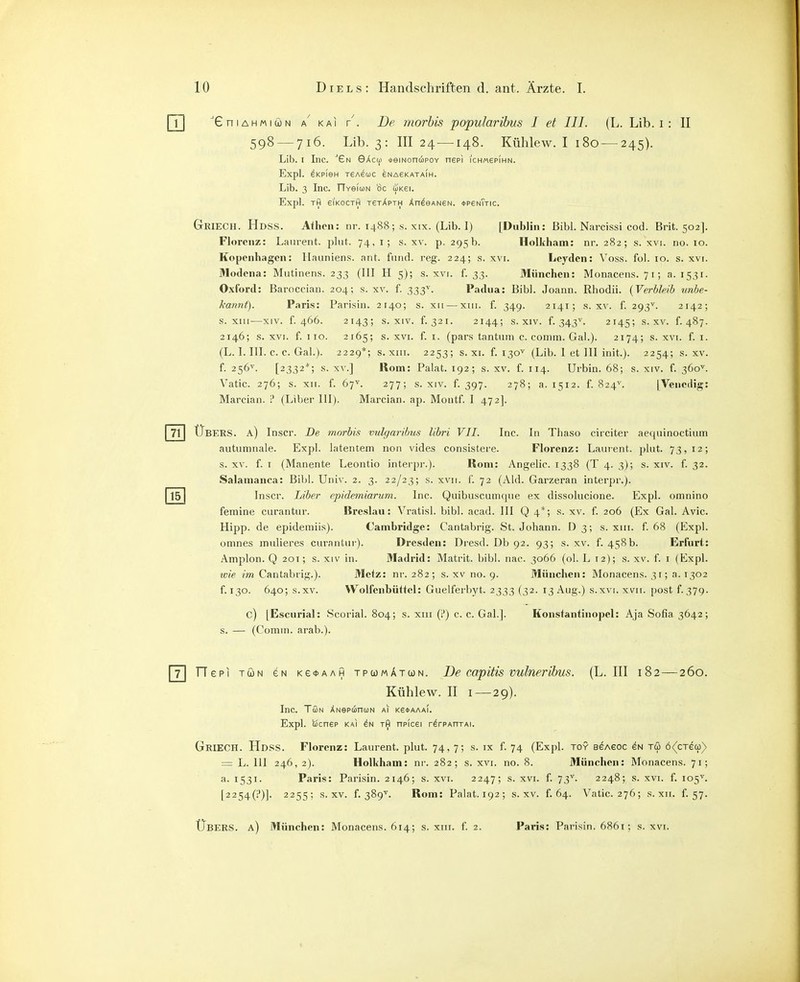 XniAHMiwN ^ KAI V. De morhis popularibus I et III. (L. Lib. i : II 598 — 716. Lib. 3: III 24 —148. Kühlew. I 180 — 245). Lib. I Inc. ■'£n GAcco »emoncÄPOY nepi i'chm6p(hn. Expl. SKPieH TeA8Ci)C eNAeKATAIH. Lib. 3 Inc. TTveluN 8c uKei. Expl. TH eiKOCTH t8tApth Xn^GANeN. *PeNTTIC. GriECH. Hdss. Athen: nr. 1488; s. xix. (Lib. I) [Dublin: Eibl. Narcissi cod. Brit. 502]. Florenz: Laurent, pliit. 74, i; s. xv. p. 295b. Holkham: nr. 282; s. xvi. no. 10. Kopenhagen: llauniens. ant. fiind. reg. 224; s. xvi. Leyden: Voss. fol. 10. s. xvi. Modena: Mutinens. 233 (III H 5); s. xvi. f. 33. München: Monacens. 7 t; a. 1531. Oxford: Baroecian. 204; s. xv. f. 333^. Padua: Bibl. Joann. Rhodii. {Verbleib unbe- kannt). Paris: Parisin. 2r4o; s. xii — xiii. f. 349. 2141; s. jlv. f. 293^. 2142; s. XIII—XIV. f. 466. 2143; s. XIV. f.321. 2144; s. XIV. f. 343^. 2145; s. XV. f.487. 2146; s. XVI. f. HO. 2165; s. XVI. f. I. (pars tantuni c. comm. Gal.). 2174; s. xvi. f. i. (L. I. III. c. c. Gal.). 2229*; s. XIII. 2253; s. xi. f. 130^ (Lib. I et III init.). 2254; s. xv. f. 256^. [2332*; s. XV.] Rom: Palat. 192; s. xv. f. 114. Urbin. 68; s. xiv. f. 360^. Vatic. 276; s. XII. f. 67'^. 277; s. XIV. f. 397. 278; a. 1512. f. 824^. [Venedig: Marcian. i* (Liber III). Marcian. ap. Montf. I 472]. Übers, a) Inscr. De morbis vulgaribus libri VII. Inc. In Thaso circiter aequinoctium autumnale. Expl. latentem non vides consistere. Florenz: Laurent, plut. 73,12; s. XV. f. I (Manente Leontio interpr.). Rom: Angelic. 1338 (T 4. 3); s. xiv. f. 32. Salamanca: Bibl. Univ. 2. 3. 22/23; s. xvii. f. 72 (Aid. Garzeran interpr.). Inscr. Liber epidemiarum. Inc. Quibuscumque ex dissolucione. Expl. omnino femine ciirantur. Breslau: Vratisl. bibl. acad. III Q 4*; s. xv. f. 206 (Ex Gal. Avic. Hipp, de epidemiis). Cambridge: Cantabrig. St. Johann. D3; s. xiii. f. 68 (Hlxpl. omnes mulieres curantui-). Dresden: Dresd. Db 92. 93; s. xv. f. 458b. Erfurt: Amplon. Q 201; s. xiv in. Madrid: Matrit. bibl. nac. 3066 (ol. L 12); s. xv. f. i (Expl. wie im Cantabrig.). Metz: nr. 282; s. xv no. 9. München: Monacens. 31; a. 1302 f. 130. 640; s.xv. Wolfenbüttcl: Guelferbyt. 2333 (32. 13 Aug.) s.xvi. xvii. [)ost f.379. c) [Escurial: Scorial. 804; s. xm (t*) c. c. Gal.]. Konstantinopel: Aja Sofia 3642; s. — (Comin. arab.). Hepi TÖN eN Ke<t>AAH tpumAtwn. De capitis vulnerihus. (L.III 182—260. Kühlew. II I — 29). Inc. Tmn XNepuncüN Ai Ke*AAAi. Expl. bjcnep KAI Tlji npicei r^rPAntAi. Griech. Hdss. Florenz: Laurent, plut. 74, 7; s. ix f. 74 (Expl. toy eeAeoc eN tu 6<(cTe(p) = L. III 246, 2). Holliham: nr. 282; s. xvi. no. 8. München: Monacens. 71; a. 1531. Paris: Parisin. 2146; s. xvi. 2247; s. xvi. f. 73^. 2248; s. xvi. f. 105^ [2254(1')]. 2255; s.xv. f. 389^^. Rom: Palat. 192; s.xv. f. 64. Vatic. 276; s. xii. f. 57. Übers, a) München: Monacens. 614; s. xiii. f. 2. Paiis: Parisin. 6861; s. xvi.