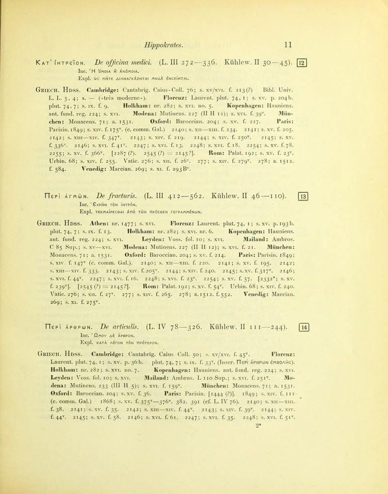 Kat'IHTPeToN. De officina medki. (L. III 272—336. Kühlew. II 30—45). [12] Inc. 'H b'«oiA H Xnömoia. Expl. OlC «Hje AIANATkAzHTAI MHA^ ^NCeiHTAI. Griech. Hdss. Cambridge: Cantabrig. Caius-Coll. 76; s. xv/xvi. f. 2i3(?) Bibl. Univ. L. L. 5, 4; s. ~ (»tres moderne«). Florenz: Laurent, plut. 74, i; s. xv. p. 204b. plut. 74, 7; s. IX. f. 9. HolK'ham: nr. 282; s. xvi. no. 5. Kopenhagen: Hauniens, ant. fund. reg. 224; s. xvi. Modena: Mutinens. 227 (II H 12); s. xvi. f. 39'. Mün- chen: Monacens. 71; a. 1531. Oxford: Baroccian. 204; s. xv. f. 227. Paris: Parisin. 1849; s. xiv. f. 175^. (c. comm. Gnl.) 2140; s. xii—xiii. f. 234. 2141; s. xv. f 205. 2142; s. XIII—XIV. f. 347^. 2143; s. XIV. f 219. 2144; s. XIV. f. 250''. 2145; S. XV. f. 336^'. 2146; s. XVI. f. 41'*'. 2247; s. XVI. f. 13. 2248; s. XVI. f. 18. 2254; s. XV. f.78. 2255; s. XV. f. 366''. [2287 (?). 2545 (i) = 2145?]. Rom: Palat. 192; s. xv. f. 23'^. Urbin. 68; s. xiv. f 255. Vatic. 276; s. xii. f. 26'^'. 277; s. xiv. f. 279'. 278; a. 1512. f 584. Venedig: Marcian. 269; s. xi. f. 293B^. TTepi ATMcoN. De fracturis. (L.III 412—562. Kühlew. II 46 — 110). [Tä] Inc. 'GxpAn tön ihtrön. Expl. reKMAipeceAi Anö tGn np6ce€N rerPAMM^NuN. Griech. Hdss. Aihen: nr. 1477; s. xvi. Florenz: Laurent, plut. 74, i; s. xv. p. 193b. plut. 74, 7; s. IX. f. 13. Hollihani: nr. 282; s. xvi. nr. 6. Kopenhagen: Hauniens, ant. fund. reg. 224; s. xvi. Leyden: Voss. fol. 10; s. xvi. Mailand: Ainbros. C 85 .Su[).; s. XV—XVI. Modena: Mutinens. 227 (II H 12); s. xvi. f. 21. München: Monacens. 71; a. 1531. Oxford: Baroccian. 204; s. xv. f. 214. Paris: Parisin. 1849; s. XIV. f. 147^ (c. comm. Gab). 2140; s. xii—xiii. f. 220. 2 141; s. xv. f. 195. 2142; s. XIII—XIV. f. 333. 2 143 ; s. XIV. f. 205'^. 2144; s. XIV. f. 240. 2 145; s.xv. f. 317^. 2146; s. XVI. f. 44^. 2247; s. XVI. f. 16. 2248; s. XVI. f. 23''. 2254; s. XV. f. 57. [2332*; s. xv. f. 239^1. [2545 = 2145 P]. Rom: Palat. 192; s. xv. f. 54^. Urbin. 68; s. xiv. f. 240. Vatic. 276; s. XII. f. 27^. 277; s. XIV. f. 265. 278; 3.1512.^552. Venedig: Marcian. 269; s. XI. f. 275^. TTepi APepoüN. De artimUs. (L. IV 78—326. Kühlew. II 11 i — 244). jlT] Inc. ^'ßMOY APePON. Expl. KATA AÖrON TÖN npÖTEPON. Griech. Hdss. Cambridge: Cantabrig. Caius Coli. 50; s. xv/xvi. f. 45^. Florenz: Laurent, plut. 74, i; s. xv. p. 36 b. plut. 74, 7; s. ix. f. 33'^. (Inscr. TTePi apspcon eMBOAHc). Holliham: nr. 282 ; s. xvi. no. 7. Kopenhagen: Hauniens, ant. fund. reg. 224; s. xvr. Leyden: Voss. fol. 10; s. xvi. Mailand: Ambros. L iio Sup.; s. xvi. f. 251''. Mo- dena: Mutinens. 233 (III H 5); s. xvi. f 159^- München: Monacens. 71; a. 1531. Oxford: Baroccian. 204; s. xv. f. 36. Paris: Parisin. [1444 (?)]. 1849; s. xiv. f. iii (c. comm. Gal.) 1868; s. xv. f. 375^—376^- 382. 391 (cf. L. IV 76). 2140; s. xii—xiii. f. 38. 2141; s. XV. f. 35. 2142; s. XIII—XIV. f 44^^. 2143; s. XIV. f. 39'^. 2144; s. xiv. f. 44'*'. 2145; s. XV. f. 58. 2146; s. XVI. f. 61. 2247; s. XVI. f 35. 2248; s. XVI. f. Si'^. 2*