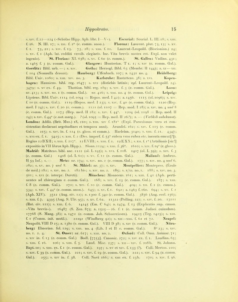 s.xiv. f. 2 2 —124 (Scliolae Hip|). Apli. libr. 1—\'<')- Escurial: Scorial. T.. III. 18; s. xni. f. 16. N. III. 17; s. XII. f. 2^ (c. comm. anon.). Florenz: Laurent, plut. 73, 13; s. xv. f. I. 73, 21; s. xn'. f. 13. 73, 28; s. XIII. {'. II. Laurent-Leopold. (Biscionian.) 24; s. XV. f. I (Aph. lat. redditi versib. elegiacis. Inc. Vita brevis nostra est. Expl. non valet ingenio). St. Florian: XI. 638; s. xv. f. 60 (c. comm.). St. Gallon: Vadian. 431; a. 1465 f. 3 (c. comm. Gal.). Glasgow: Hunterian. T i. i; s. xiv (c. comm. Gal.). Goerlitz: Bibl. urb.—; s. xiv. Gotha: Herzog!. Eibl. 63 (Membr. II 144); s. xi — xii. f. 104 (Nonnnlla desiiiit). Hamburg: Uffenbach. 107; a. 1431 no. 4. Heidelberg: Bibl. Utii\-. 1080; s. XIII. xi\'. no. 3. Karlsruhe: Rastattens. 38; s. xvi. Kopen- hagen: Hauniens, bibl. reg. 1647; s. xvi (disticliis latinis; vgl. Laurent-Leopold. 24). 3479; s. XV ex. 1. 49. Thottian. bibl. reg. 189; s. xiv. i. 3 (c. comm. Gal.). Laon: nr. 413; s. XIV. no. i (c. comm. Gal.). iir. 416; s. xiii. no. 4 fc. coinin. Gal.). Leipzig: Lipsiens. Bibl. Univ. 1114 (01.1094=: Repos. med. I 42); a. 1456. 1115 (ol. 1096); s. xiv. f. 10 (c. comm. Gal.). 1119 (Repos. med. I 23); s. xiv. f. 40 (c. comm. Gal.). 1120 (Rep. med. I 24); s. XIV. f. 20 (c. comm.). 1121 (ol. 1107 = Rep. med. I 28); s. xiv. no. 4 und 8 (c. comm. Gal.). TT73 (Rep. med. II 28); s. xiv. f. 44^'. 1204 (ol. 1198 = Rep. med. II 24); S.XIV. f.44^ (c.not.marg.). ? ((j1. 1095 = Rep. med. II 26:'); s. — (Verbleib unbekannt). London: Addit. (Brit. Mus.) 18, 210; s. xni. xn f. 181^ (Expl. Paroxismos vero et con- sistentias declarant aegi'itudines et tempora anni). Arundel. 162; s. xiv. f. 115 (c. comm. Gal.). 215; s. XIV. in. f. 124 (c. gioss. et comm.). Harleian. 3140; s. xiii. f. 21. 4347; s. XVI ex. f. I. 5425 ; s. xni. f. 2 (Des. imperf. f. 53'' colera vero rubea etc. incenta emrat[:']). Regius 12 BXll; s.xiii. f. 217^. 12 E VIII; s. xiii. f. i. 12 EXX ; s.xii. f. (Artalionis [sie!] expositio in\'Il libros Aph.Hip]).). 8lüan.ii24; s.xni. f.36^. 1610; s.xiv. f. 19^ (c.gloss.). Madrid: Matritens. bibl. nac. 1122 (ol. L 195); s. xvi. f. 118. 1407 (ol. L 59); s. xiv. f. 3 (c. comm. Gal.) 1408 (ol. L 61); s. xv. f. 12 (c. comm. Gal.). Mailand: Ambros. H 59 Inf.; s.— Metz: nr. 174; s. xiv. no. 2 (c. comm. Gal.). 177 ; s. xiv. no. 4 ?mrf 6. 282; s. XV. no. 7 und 8. St. Mihiel: nr. 37; s. xiv. Montpellier: Montepess. (Ecole de med.) 182; s. xiv. no. 2. 182 bis; s. xiv. no. 2. 185; s. x/xi. no. i. 188; s. xiv. no. 3. 501; s. xvi (c. interpr. Dureti). München: Monacens. 161; s. xm. i. 41 (Aph. perti- nentes ad chirurgiain c. comm. Gal.). 168; s. xiv. f. 23 (c. comm. Gal.). 187; s. xiii. f. 8 (c. comm. Gal.). 270; s. xiv. f. 10 (c. comm. Gal.). 409; s. xii. f. i (c. comm.). 534; S.XIV. f. 44^ (c. comm. anon.). 645; s. x^'. f. i. 692; a. 1463 f. 160. 694; s. xv. f. 2 (Aph. XIV). 3512 (Aug. civ. 12); a. 1300 f. 340 (c. comm. Gal.). 3856 (Aug. ecci. 156); s. XIII. f.7. 4395 (Aug. S. Ulr. 95); s. XV. f. 62. 11322 (Polling. 22); s. xiv. f. 20. 13111 (Rat. civ. in); s. xiii. f. 6. 14245 (Em. C 64); a. 1474. f. 13 (Explicatio sup. canon. Vita brevis). 16487 (S. Zen. 87); a. 1525 — 26. f. i (c. comm. Judaei cuiusdam). 17768 (S. Mang. 38); a. 1472 (c. comm. Joh. Schuereissen). 19425 (Teg. 1425); s. xiii. f. I (Comm. init. mutil.). 22292 (Windberg 92); s. xii—xiii. f. 62 et 72. Neapel: Neapolit.VIII D 25; a. 1380 (c. comm. Gal.). VIII 0 38; s. xiv (c. comm. Gal.). Nürn- berg: Ebnerian. fol. 129; s. xiii. no. 4 (Lib. I et II c. comm. Gal.). 8 23; s. xiv. no. I. 2. 4. St. Omer: nr. 617; s. xm. 110.2. Oxford: Coli. Oinn. Animar. 71; S.XIV in. f. 13 (c. comm. Gai.) Bodl. [7753]. Canonic. 272; s. xiv ex. f. i. Laudian. 65; s. XIII. f. 16. 106; s. XIII. f. 5. Land. Mise. 237; s. xii — xiv. f. 208b. 8t. .lohann. Bapt. 10; s. XIII. ex. f. i (c. comm. Gal.). 197; s. xv et xiv. f. 133 (?). Coli. Mertoii. 220; s. XIV. f. 39 (c. comm. Gal.). 221; s. xiv. f. 19 (c. comm. Gal.). 222; s. xiv. f. 94 (c. comm. Gal.). 255; s. XIV in. f. 38. Coli. Novi 166; s. xiii ex. f. 23b. 170; s. xiv. f. 96.