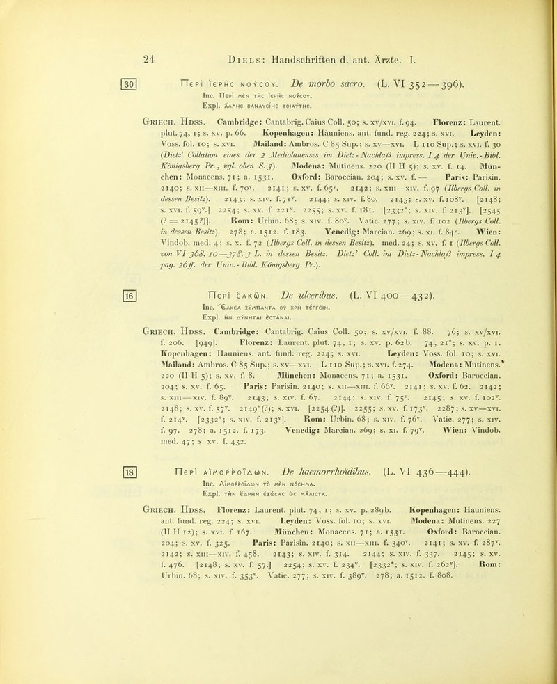 TTepi lePHc noy.coy. De morho sacro. (L. VI 352 — 396). Inc. TTepi mbn thc isphc noycoy. Expl. AAAHC BANAYCIHC TOIAYTHC. Griech. Hdss. Cambridge: Cantabrig. Caius Coli. 50; s. xv/xvi. f. 94. Florenz: Laurent, plut.74, i; s. XV. p. 66. Kopenhagen: Hauniens, ant. fiind. reg. 224; s. xvi. Leyden: Voss. fol. 10; s. XVI. Mailand: Ambros. C 85 Sup.; s. xv—xvi. L 110 Sujj.; s. xvi. f. 30 (Dietz' Collation eines der 2 Mediolanenses im Dietz - Nachlaß impress. I ^ der Univ. - Bibl. Königsherg Pr., vgl. oben S.j). Modena: Mutinens. 220 (II H 5); s. xv. f. 14. Mün- chen: Monacens. 71; a. 1531. Oxford: Baroccian. 204; s. xv. f.— Paris: Parisin. 2140; s. XII—xm. f. 70^. 2141; s. XV. f. 65^. 2142; s. XIII—XIV. f. 97 (Ilbergs Coli, in dessen Besitz). 2143; s. xiv. f.71^. 2144; s. xiv. f.8o. 2145; s. xv. f. 108^. [2148; s. XVI. f. 59^.] 2254; s. XV. f. 221''. 2255; s. XV. f. 181. [2332*; s. XIV. f. 213'^]. [2545 (!• = 2145?)]. Rom: Urbin. 68; s. xiv. f. 80^. Vatic. 277; s. xiv. f. 102 (Ilbergs Coli, in dessen Besitz). 278; a. 1512. f. 183. Venedig: Marcian. 269; s. xi. f. 84^. Wien: Vindob. med. 4; s. x. f. 72 (Ilbergs Coli, in dessen Besitz), med. 24; s. xv. f. i (Ilbergs Coli. vonVIj6S,/o—J/S. J L. in dessen Besitz. Dietz' Coli, im Bietz-Nachlaß impress. I4 pag. 26ff. der Univ. - Bibl. Königsberg Pr.). TTepi GAKUN. De ulcerlhus. (L. V^I 400—432). Inc. Gakga iymoanta o-r xph r^rreiN. Expl. (HN AYNHTAI eCT^NAI. GkiECH. Hdss. Cambridge: Cantabrig. Caiiis Coli. 50; s. xv/xvi. f. 88. 76; s. xv/xvi. f. 206. [949]- Florenz: Laurent, plut. 74, i; s. xv. p. 62b. 74, 21*; s. xv. p. i. Kopcnliagcn: Hauniens, ant. fand. reg. 224; s. xvi. Leyden: Voss. fol. 10; s. xvi. Mailand: Ambros. C 85 Sup.; s.xv—xvi. L iio Sup.; s.xvi. f.274. Modena: Mutinens.* 220 (II H 5); s. XV. f. 8. München: Monacens. 71; a. 1531. Oxford: Baroccian. 204; s. XV. f. 65. Paris: Parisin. 2140; s. xii—-xiii. f. 66^. 2141; s.xv. f. 62. 2142; s. XIII—XIV. f. 89'^. 2143; s. XIV. f. 67. 2144; s. XIV. f. 75'^. 2145; s. XV. f. 102'^. 2148; s. XV. f. 57^ 2i49*(?); s. xvi. [2254 (!')]. 2255; s.xv. f. 173^. 2287; s.xv—xvi. f. 214V. [2332*; s. XIV. f. 213^]. Rom: Urbiii. 68; s. xiv. f. 76^. Vatic. 277; s. xiv. f. 97. 278; a. 1512. f. 173. Venedig: Marcian. 269; s. xi. f. 79^. Wien: Vindob. med. 47; s. XV. f. 432. TTepi aimoppoTacün. De haemorrhoidihus. (L. VI 436—444). Inc. AiMori'PoTAuN tö «eN n6ch«a. Expl. rflN SAPHN eiciCAC IOC MAAICTA. Griech. Hdss. Florenz: Laurent, plut. 74, i; s. xv. p. 289b. Kopenhagen: Hauniens, ant. fand. reg. 224; s. xvi. Leyden: Voss. fol. 10; s. xvi. Modena: Mutinens. 227 (II H 12); s. XVI. f. 167. München: Monacens. 71; a. 1531. Oxford: Baroccian. 204; s. XV. f. 325. Paris: Parisin. 2140; s. xii—xiii. f. 340^. 2141; s. xv. f. 287^. 2142; s. xiii—XIV. f. 458. 2143; s. XIV. f 314. 2144; s. XIV. f. 337. 2145; S- XV. f. 476. [2148; s. XV. f. 57.] 2254; s. XV. f. 234V. [2332*; s. XIV. f. 262'']. Rom: Urbin. 68; s. xiv. f. 353^ Vatic. 277; s. xiv. f. 389^^. 278; a. 1512. f. 808.