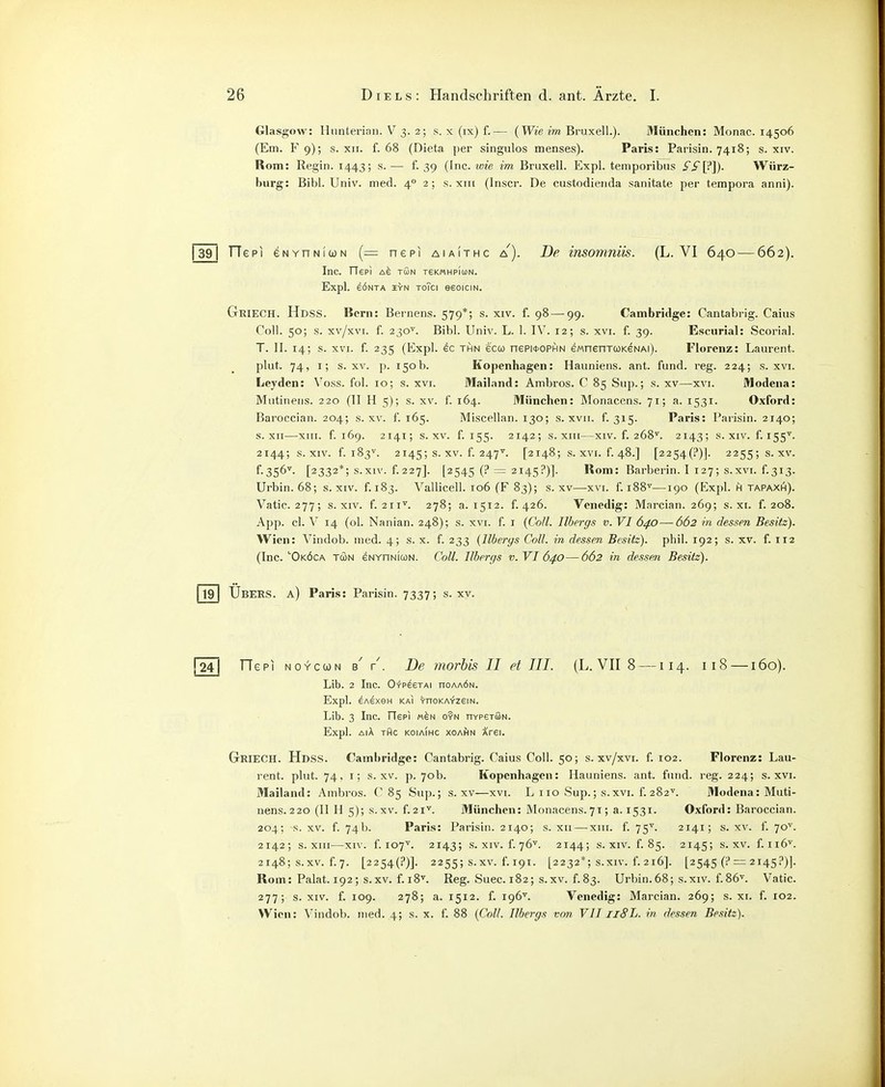 Glasgow: linnterian. V 3. 2; s. x (ix) f.— (Wt'e m BruxelL). München: Monac. 14506 (Em. F 9); s. XII. f. 68 (Dieta per singulos menses). Paris: Parisin. 7418; s. xiv. Rom: Regin. 1443; s.— f. 39 (Inc. wie im Bruxell. Expl. temporibus Wiirz- burg: Bibl. Univ. med. 4 2; s. xiii (Inscr. De custodienda sanitate per tempora anni). 1391 TTepi eNYnNiwN (— nepi aiaithc a'). De insomniis. (L. VI 640 — 662). Inc. rTePI Afe TÖN TSKMHPIUN. Expl. eÖNTA HYN ToTci eSOICIN. Geiech. Hdss. Bern: Bernens. 579*; s. xiv. f. 98 — 99. Cambridge: Cantabi-ig. Caius Coli. 50; s. xv/xvi. f. 230^. Bibl. Univ. L. 1. IV. 12; s. xvi. f. 39. Escurial: Scorial. T. II. 14; s. XVI. f. 235 (Expl. ec thn ecco nepi*0PHN ewnenTOKeNAi). Florenz: Laurent, plut. 74, I; s. XV. ]). 150b. Kopenhagen: Hauniens, ant. fund. reg. 224; s. xvi. Leyden: Voss. fol. 10; s. xvi. Mailand: Ambros. C 85 Sup.; s. xv—xvi. Modena: Mutinens. 220 (II H 5); s. xv. f. 164. München: Monacens. 71; a. 1531. Oxford: Baroccian. 204; s. xv. f. 165. Miscellan. 130; s. xvii. f. 315. Paris: Parisin. 2140; s. XII—XIII. f. 169. 2141; s. XV. f. 155. 2142; s. xni—XIV. f. 268''. 2143; s. xiv. f. 155^. 2144; s. XIV. f. 183^. 2145; s. XV. f. 247^^. [2148; s. XVI. f. 48.] [2254(?)]. 2255; S. XV. f.356''. [2332*; s.xiv. f.227]. [2545 (?= 2145?)]. Rom: Barberin. I 127; s.xvi. f.313. Urbin. 68; s. xiv. f. 183. Vallicell. 106 (F 83); s. xv—xvi. f. 188''—190 (Expl. h tapaxih). Vatic. 277; S.XIV. f. 211^. 278; a. 1512. f. 426. Venedig: Marcian. 269; s. xi. f. 208. App. cl. V 14 (ol. Nanian. 248); s. xvi. f. i {Coli. Ilbergs v. VI 640—662 in dessen Besitz). Wien: Vindob. med. 4; s. x. f. 233 (Ilbergs Coli, in dessen Besitz), phil. 192; s. xv. f. 112 (Inc. ''Oköca tcon eNYnNiUN. Coli. Ilbergs v. VI 640—662 in dessen Besitz). 19 Ubers, a) Paris: Parisin. 7337; s. xv. j24| Tie PI NOYcuN b' De rnorhis II et III. (L. VII 8 —114. 118 —160). Lib. 2 Inc. 0+päeTAi noAAÖN. Expl. ^AExeH KAI '(•noKA-fzeiN. Lib. 3 Inc. TTep) m^n o?n hypstSn. Expl. AiÄ tAc koiaihc xoAfiN Arei. Griech. Hdss. Cambridge: Cantabrig. Caius Coli. 50; s. xv/xvi. f. 102. Florenz: Lau- rent, plut. 74. i; s. XV. p. 70b. Kopenhagen: Hauniens, ant. fiuid. reg. 224; s. xvi. Mailand: Ambros. C 85 Sup.; s. xv—xvi. L 110 Sup.; s.xvi. f. 282^. Modena: Muti- nens.220 (11 H 5); s.xv. f.2i^. München: Monacens.71; a. 1531. Oxford: Baroccian. 204; s. XV. f. 74b. Paris: Parisin. 2140; s. xii — xiii. f. 75^. 2141; s. xv. f. 70''. 2142; s. XIII—XIV. f. 107. 2143; S.XIV. f.76^. 2144; s. XIV. f. 85. 2145; s.xv. f.ii6^. 2148; s.xv. f. 7. [2254(?)]. 2255; s.xv. f. 191. [2232*; S.XIV. f. 216]. [2545 (i'i= 2145?)]. Rom: Palat. 192; s.xv. f. 18''. Reg. Suec. 182; s.xv. f.83. Urbin.68; s.xiv. f.86>'. Vatic. 277; s. XIV. f. 109. 278; a. 1512. f. 196^. Venedig: Marcian. 269; s. xi. f. 102. Wien: Vindob. med. 4; s. x. f. 88 (Coli. Ilbergs von VII llSL. in dessen Besitz).