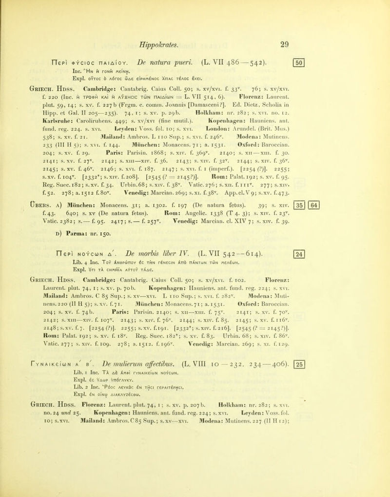 TTepi «-fcioc nAiAioY. De natura pueri. (L, VII 486 — 542). fsö Inc. ^Hn h roNH «einh. Expl. OYToc ö AÖroc (Sag eiPHM^Noc XnAC t^aoc exei. Griech. Hdss. Cambridge: Cantabrig. Caius Coli. 50; s. xv/xvi. f. 33^. 76; s. xv/xvi. f. 220 (Inc. H TPO0H KAI A AYiHCic Tü)N nAiAicüN = L. VII 514, 6). Florenz: Laurent, plut. 59, 14; s. XV. f. 227b (Frgm. c. comin. Joannis [DamasceniP]. Ed. Dietz, Scholia in Hipp, et Gai. II 205—235). 74, i; s. xv. p. 29b. Holkham: nr. 282; s. xvi. no. 12. Karlsruhe: Caroliruhens. 449; s. xv/xvi (fine mutil.). Kopenhagen: Hauniens, ant. fund. reg. 224. s. xvi. Leydeu: Voss. fol. 10; s. xvi. London: Arundel. (Brit. Mus.) 538; s. XV. f. 21. 3Iailaud: Ambros. L iro Sup.; s. xvi. f. 246^. Modena: Mutinens. 233 (III II 5); s. XVI. f. 144. München: Monacens. 71; a. 1531. Oxford: Baroccian. 204; s. XV. f. 29. Paris: Parisin. 1868; s. xiv. f. 369^. 2140; s. xii — xiii. f. 30. 2141; s. XV. f. 27V. 2142; s. XIII—XIV. f. 36. 2143; s. XIV. f. 32^. 2144; s. XIV. f. 36^. 2145; s. XV. f. 46^. 2146; s. XVI. f. 187. 2147; s-XVI. f. I (imperf.). [2254 (?)]. 2255; s.XV. f. 104'^. [2332*; s.xiv. f. 208J. [2545 (i* = 2145?)]. Rom: Palat. 192; s. XV. f. 95. Eeg. Suec. 182; s.xv. f.34. Urbin.68; s.xiv. f. 38''. Vatic. 276; s.xii. f. iii'^. 277;s.xiv. f.52. 278; a. 1512 f.8o^. Venedig: Marcian. 269; s.xi. f.38^. App.cl. V9; s.xv. f.473. (Tbebs. a) München: Monacens. 31; a. 1302. f. 197 (De natura fetus). 39; s. xiv. | 351 1641 f. 43. 640; s.xv (De natura fetus). Rom: Angelic. 1338 (T4. 3); s. xiv. f. 23''. Vatic.2382; s.— f. 95- 2417; s.— f. 257^ Venedig: Marcian. cl. XIV 7; s. xiv. f. 39. d) Parma: nr. 150. Tlepi No^cuN a'. De morbis Uber IV. (L. VII 542 — 614). 1241 Lib. 4 Inc. To9 ÄNepunov thn r^NScm Xnö nÄNTuN tön «ea^con. Expl. OTI tX CHMtflA A^r-TOY tAaS. Griech. Hdss. Cambridge: Cantabrig. Caius Coli. 50; s. xv/xvi. f. 102. Florenz: Laurent, plut. 74, i; s. xv, p. 70b. Kopenhagen: Hauniens, ant. fund. reg. 224; s. xvi. Mailand: Ambros. C 85 Sup.; s. xv—xvi. L iio Sup.; s. xvi. f. 282^. Modena: Muti- nens. 220 (II H 5); s.xv. f.71. München: Monacens.71; a. 1531. Oxford: Baroccian. 204; s. XV. f. 74b. Paris: Parisin. 2140; s. xii—xiii. f. 75^ 2141; s. xv. f. 70^. 2142; s. XIII—XIV. f. 107'^. 2143; s. XIV. f. 76^. 2144; s. xiv. f. 85. 2145; s.xv. f.ii6^. 2148; s.xv. f 7. [2254(1»)]. 2255; s.xv. f.191. [2332*; S.XIV. f. 216]. [2545 (? = 2145!')]. Rom: Pakt. 192; s. xv. f. i8^ Reg. Suec. 182*; s. xv. f. 83. Urbin. 68; s. xiv. f. 86^. Vatic. 277; S.XIV. f. 109. 278; a. 1512. f 196^. Venedig: Marcian. 269; s. xi. f. 129. TYNAiKeiuN a' b'. De mulier um äffectibus. (L. VIII 10 — 232. 234 — 406). 1251 Lib. I Inc. lk A^ Xm*i ryNAiKeiuN NO-fcuN. Expl. YAÜJP vndrAYKY. Lib. 2 Inc. PÖDC asyköc thci rePAirdpHci. Expl. oTnO) AlAKAYzäceO). Griech. Hdss. Florenz: Laurent, plut. 74, i; s.xv. p. 207 b. Holkham: nr. 282; s. xvi. no. 24 und 25. Kopenhagen: Hauniens, ant. fund. reg. 224; s.xvi. Lcyden: Voss. fol. 10; s.xvi. Mailand: Ambros.C85 Sup.; s.xv—xvi. Modena: Mutinens. 227 (II H12);