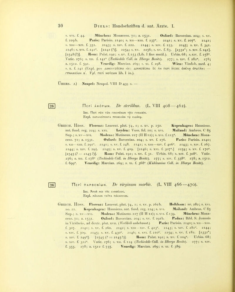 s. XVI. f. 44. München: Monacens. 71; a. 1531. Oxford: Baroccian. 204; s. xv. f. 229b. Paris: Parisin. 2140; s. xii—xiii. f. 237^. 2141; s. xv. f. 207^. 2142; s. XIII—XIV. f. 351. 2143; s. XIV. f. 222. 2144; s. XIV. f. 253. 2145; s. XV. f. 341. 2146; s. XVI. f. 241^. [2242 (?)]. 2254; s. XV. 2256; s. XV. f. 83. [2332*; s. XIV. f. 241]. [2548(?)]. Rom: Palat. 192; s.xv. f. 153 (Lib. I fine mutil.). Urbin.68; s.xiv. f. 258'^. Vatic. 276; s. XII. f. 141^ {Tschiedels Coli, in Ilbergs Besitz). 277; s. xiv. f. 282^. 278; a. 1512. f. 591. Venedig: Marcian. 269; s. xi. f. 298. Wien: Vindob. med. 4; s. X. f. 241 (Expl. pro AiAKAYzeceü) sie: AiANizecew oc an nepi ihcioc eeeAH epcotan: — rYNAiKeicüN B. Vgl. nepi no-t'ccon lib. I in.). Übers, a) Neapel: Neapol. VIII D 43; s. — TTepi A<}>öPü)N. De sterUihus. (L. VIII 408 — 462). Inc. riepi MEN TUN riNOM^NüJN tAci tynaiiin. Expl. KATAASinONTA nPOBOAHN TU CIAHPÜ). Griech. Hdss. Florenz: Laurent, plut. 74, i; s. xv. p. 250. Kopenhagen: Hauniens, ant. fnnd. reg. 224; s. xvi. Leyden: Voss. fol. 10; s. xvi. Mailand: Ambros. C 85 Sup.; s.xv—XVI. Modena: Mutinens. 227 (II H12); s. xvi. f.115^. München: Mona- cens. 71; a. 1531. Oxford: Baroccian. 204; s. xv. f. 276. Paris: Parisin. 2140; s. xii—XIII. f. 291^. 2141; s. XV. f. 248. 2142; s. XIII—XIV. f. 406^. 2143; s. XIV. f. 267. 2144; s. XIV. f. 295. 2145; 4*^9- [2146; s. XVI. f. 307''.| 2254; s. xv. f. 170^. [2545 (? = 2145 j*)]. Rom: Palat. 192; s.xv. f. 31. Urbin. 68; s. xiv. f. 308^ Vatic. 276; s. XII. f. 178^ {Tschiedels Coli, in Ilbergs Besitz). 277; s. xiv. f. 338^. 278; a. 1512. f. 699''. Venedig: Marcian. 269; s. xi. f. 368^ {Kühleweins Coli, in Ilbergs Besitz). TTePI nAPeeNiwN. De virginum morbis. (L. VIII 466 —470), Inc. ÄPXI^ «Ol THC CYNe^CIOC. Expl. «ÄAAON TAYTA nXcXOYClN. Griech. Hdss. Florenz: Laurent, plut. 74, i; s. xv. p. 262b. Holkham: nr. 282 ; s. xvi. no. 21. Kopenhagen: Hauniens, ant. fiind. reg. 224; s. x\i. Mailand: yVmbros. C 85 Sup.; s. XV—xvi. Modena: Mutinens. 227 (II H 12); s.xvi. f. 139. München: Mona- cens. 71; a. 1531. Oxford: Baroccian. 204; s.xv. f. 291b. Padua: Bibl. S. Joannis in Viridario, ad dextr. plut. xvii. (Verbleib mibekannt.) Paris: Parisin. 2140; s.xii—xiii. f. 307. 2141; s. XV. f. 260. 2142; s. xni—XIV. f. 423^. 2143; s. XIV. 1. 281^. 2144; S.XIV. f. 309. 2145; s.xv. f. 430^. 2146; S.XVI. f. 210''. 2254; s.xv. f. 182. [2332*; s. XIV. f. 249'^]. [2545 (i* = 2145!')]. Rom: Palat. 192; s. xv. f. 104^. Urbin. 68; s. XIV. f. 322^. Vatic. 276; s. XII. f. 124 (Tschiedels Coli, in Ilbergs Besitz). 277; s. xiv. f- 355- 278; a. 1512 f. 735. Venedig: Marcian. 269; s. xi. f. 389.