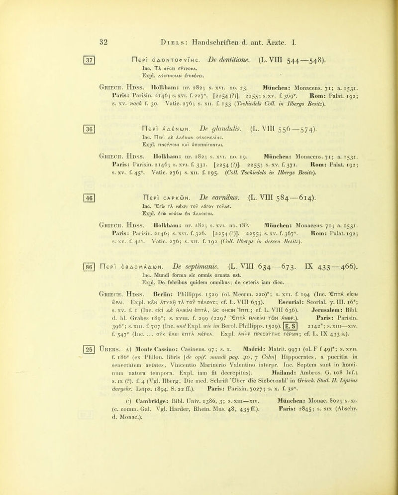 Tt] rTepi öaonto*yThc. De dentitione. (L.VIII 544—548). Inc. TA *-rcei efrpo*A. Expl. AYcnNoiAN ^ni*dpei. Geiech. Hdss. Holkham: nr. 282; s. xvi. no. 23. München: Monacens. 71; a. 1531. Paris: Parisin. 2146; s.xvi. f. 227''. [2254(i')]. 2255; s.xv. f. 369^. Rom: Palat. 192; s. XV. nach f. 30. Vatic. 276; s. xii. f. 133 {Tschiedels Coli, in Ilbergs Besitz). 361 TTepi AA^NWN. De glandulis. (L. VIII 556—574). Inc. TTepi Xa^nun o-r-AOMeAiHc. Expl. nNSYMONI KAI XnonNiroNTAi. Geiech. Hdss. Holkham: ur. 282; s. xvi. no. 19. München: Monacens. 71; a. 1531. Paris: Parisin. 2146; s. xvi. f. 331. [2254 (!')]. 2255; s.xv. f. 371. Rom: Palat. 192; s.xv. f. 45^. Vatic. 276; s. XII. f. 195. {Coli. Tschiedels in Ilbergs Besitz). l^el TTepi CAPKÖN. De carnihus. (L. VIII 584—614). Inc. ■'Gri) TÄ Mdxpi toy AÖrov toya6. Expl. ^rfi) *pAc(i) :^aaoicin. GriecH. Hdss. Holkham: nr. 282; s. xvi. no. 18K München: Monacens. 71; a. 1531. Paris: Parisin. 2146; s.xvi. f.326. [2254 (!')]. 2255; s.xv. f.367'^. Rom: Palat.192; s.xv. f. 42'^. Vatic. 276; s. xii. f. 192 {Coli. Ilbergs in dessen Besitz). fse] riepi eBAOMÄAWN. De septimanis. (L. VIII 634 — 673. IX 433 — 466). Inc. Mundi forma sie omnis ornata est. Expl. De febribus quidem omnibus; de ceteris iam dico. GriecH. Hdss. Rerlin: Phillipps. 1529 (ol. Meerm. 220)*; s. xvi. f. 194 (Inc. ''GnTA eiciN wPAi. Expl. KÄN ÄTYXH TA TOY TeAOYC; cf. L. VIII 633). Escurial: Scorial. y. III. i6*; s.xv. f. I (Inc. eici ag haikiai enTA, üc <t>HCiN Inn.; cf. L. VIII 636). Jerusalem: Bibl. d. hl. Grabes 189*; s. xviii. f. 299 (229? ^GnTA haikiai tön änsp.). Paris: Parisin. 396*; s.xiii. f. 707 (Inc. »yWExpl. wie im^ Berel. Phillipps. 1529). |E. S | 2142*; s.xiii—xiv. f. 547^ (Inc. ... OYK exei enTA mepga. Expl. Änhp npecBYTHC repuN; cf. L. IX 433 s.). j 25 I Übers, a) Monte Cassino: Casinens. 97 ; s. x. Madrid: Matrit. 9971 (ol. F f 49)*; s. xvii. f. 186' (ex Philon. libris {de opif. mundi pag. ^0,7 Cohn] Hippocrates, a pueritia in senectutem aetates, Vincentio Marinerio Valentino interpr. Inc. Septem sunt in homi- nnin natura teinpora. Expl. iam fit decrepitus). Mailand: Ambros. G. 108 Inf.; s. IX (?). f. 4 (Vgl. Ilberg, Die med. Schrift 'Über die Siebenzahl' in Griech. Sfud. H. Lipsius dargebr. Leipz. 1894. S. 22 ff.). Paris: Parisin. 7027; s. x. f. 32'^. c) Cambridge: Bibl. Univ. 1386, 3; s.xiii—xiv. München: Monac. 802; s. xi. (c. comni. Gal. Vgl. Härder, Rhein. Mus. 48, 435ff.). Paris: 2845; s- xix (Abschr. d. Monac).