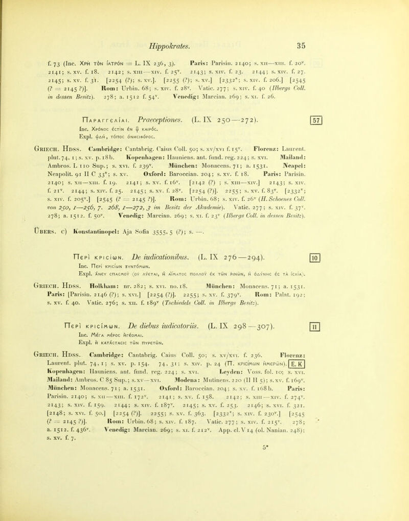 f. 73 (Inc. Xph tön iatpön = L. IX 236, 3). Paris: Parisin. 2140; s. xii—xiir. f. 20^. 2141; s. XV. f. 18. 2142; s. XIII—XIV. f. 2 5'>'. 2143; s. XIV. f. 23. 2144; s. XIV. f. 27. 2145; s. XV. f. 31. [2254 (?); s. XV.]. [2255 0'); s. XV.] [2332*; s. xiv. f. 206.] [2545 (? = 2145 ?)]. Rom: Urbin. 68; s. xiv. f. 28^^. Vatic. 277; s. xiv. 1. 40 {Ilhergs Coli, in dessen Besitz). 278; a. 1512 f. 54^. Venedig: Marcian. 269; s. xi. f. 26. ITAPArreAiAi. Praeceptiones. (L. IX 250—272). Inc. Xpönoc ^ctin S kaipöc. Expl. (iiAH, TÖnoc önhci*(5poc. GriecH. Hdss. Cambridge: Cantabrig. Caius Coli. 50; s. xv/xvi f. 15^. Florenz: Laurent, plut. 74, I; s. XV. p. i8b. Kopenhagen: Hauniens, ant. IVind. reg. 224; s. xvi. Mailand: Ambros. L 110 Sup.; s. xvi. f. 239^. München: Monacens. 71; a. 1531. Neapel: Neapolit. 91 II C 33*; s. xv. Oxford: Baroccian. 204; s. xv. f. 18. Paris: Parisin. 2140; s. XII—xiii. f. 19. 2141; s. XV. f. 16^. [2142 (?) ; s. xiii—XIV.] 2143; s. xiv. f. 21^. 2144; s. XIV. f. 25. 2145; s. XV. f. 28''. [2254 (?)]. 2255; s. XV. f. 83^^. [2332*; s. XIV. f. 205^.] [2545 (? = 2145 ?)]. Rom: Urbin. 68; s. xiv. f. 26'^ {H. Schoenes Coli, von 2^0, I—2ß6, 7. 268, I—2'/2, S im Besitz der Akademie). Vatic. 277; s. xiv. f. 37^. 278; a. 1512. f. 50^. Venedig: Marcian. 269; s. xi. f. 23'^ {Ilbergs Coli, in dessen Besitz). Übers, c) Konstantinopel: Aja Sofia 3555,5 (i'); s.—. TTepi KPiciwN. I)e iudieationihus. (L. IX 276—294). Inc. riePI KPIcIüJN IYNTÖM(i)N. Expl. ÄNSY CnACMOY (OY A~feTAI, H aYmATOC nOAAOY eK TÖN ^INÜN, H ÖAYNHC eC TA ICXIa). GriECH. Hdss. Holkham: nr. 282; s. xvi. no.i8. München: Monacens. 71; a. 1531. Paris: [Parisin. 2146 (P); s. xvi.] [2254 (?)]. 2255; s. xv. f. 379^. Rom: Palat. 192; s. XV. f. 40. Vatic. 276; s. XII. f. 189'' (TscMedels Coli, in Ilbergs Besitz). TTepi KPiciMCJN. De diehus iudicatoriis. (L. IX 298—307). Inc. lAirA «dpoc hr^oMAi. Expl. H KATÄCTACIC TUN HYPETUN. GriECH. Hdss. Cambridge: Cantabrig. Caius Coli. 50; s. xv/xvi. f. 236. Florenz: Laurent. ])lut. 74,1; s. xv. p. 154. 74, 31; s. xiv. p. 24 (TT. kpicimcdn HMepcoN).| E. K | Kopenhagen: llauniens. ant. fund. reg. 224; s. xvi. Leyden: Voss. fol. 10; s. xvi. Mailand: Ambros. C 85 Sup.; s.xv—xvi. Modena: Mutinens. 220 (II H 5); s.xv. f. 169^ München: Monacens. 71; a. 1531. Oxford: Baroccian. 204; s. xv. f. 168 b. Paris: Parisin. 2140; s. xii-—xiii. f. 172^. 2141; s. xv. f. 158. 2142; s. xiii — xiv. f. 274^. 2143; XIV. f. 159. 2144; s. XIV. f. 187^ 2145; s. XV. f. 253. 2146; s. XVI. f. 321. [2148; s. XVI. f. 50.] [2254 (?)]. 2255; s. XV. f. 363. [2332*; s. XIV. f. 230^.] [2545 (t* ^ 2145 ?)J. Rom: Urbin. 68; s. xiv. f. 187. Vatic. 277; s. xiv. f. 215^. 278; a. 1512. f. 436^. Venedig: Marcian. 269; s. xi. f. 212^. App. CI.V14 (ol. Nanian. 248); s. XV. f. 7. 5'