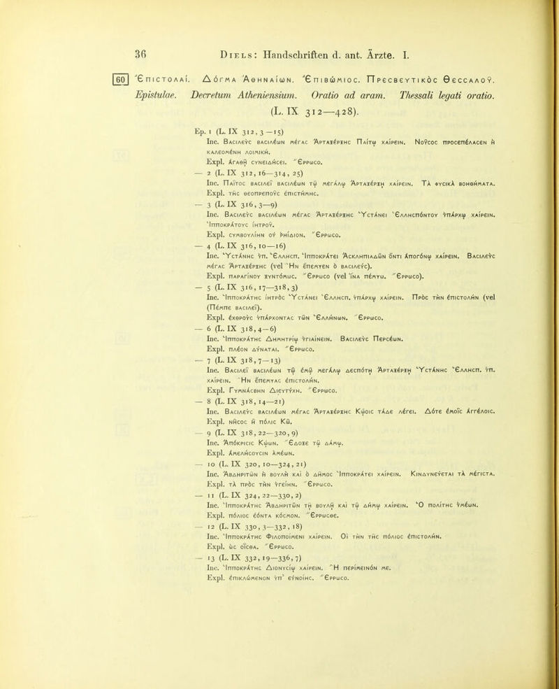 60 I 'GniCTOAAl. AÖrMA ^AeHNAlOJN. GniBCOMIOC. TTpeCBeVTlKÖC 9eCCAA0Y. Epistulae. Decretum Atheniensium. Oratio ad aram. Thessali legati oratio. (L. IX 312—428). Ep. I (L. IX 312,3-15) Inc. Baciasyc bacia^un mIrAC 'Aptai^pihc ITaitü) XAipeiN. No?coc npocen^AAceN h KAAeOM^NH AOIMIKH. Expl. XrAefl cvNeiAi^cei. Sppuco. — 2 (L. IX 312,16—314,25) Inc. OaTtoc BAciAeT bacia^un tu werAAu Äptai^pih xaipein. TA »ycikA boh6h«ata. Expl. rflc eeonpenoYC enicri^MHC. — 3 (L.IX 316,3-9) Inc. BAciAerc bacia^un «ärAC Äptai^pshc '■YctAnei 'Gaamchöntoy ^trrÄpxü) XAipem, 'InnoKpArOYC ihtpoy. Expl. CYMBOYAIHN O-f ^HIAION. ^'Gppojco. — 4 (L.IX 316,10 —16) Inc. ''YctXnhc ^n. ''SAAHcn. ''InnoKpATei 'AcKAHniAAGN 6'nti XnorÖNu XAipem. BAciAe^c M^rAC ■'Aptai^pihc (vcK^Hn ene/ATSN b baciasyc). Expl. nAPAriNOY iyntömuc. ■eppojco (vel Yna nä/ATu. ^'Gppojco). — 5 (L.IX 316, 17—318,3) Inc. InncKpATHc ihtp6c YcTANei GAAMcn. yoApxü) xaipein. FIpöc thn ^hictoai^n (vel (TT^«ne sAciAeT). Expl. öxepo^c 'rnApxoNTAc tön ''Gaai^nun. '£ppü)Co. — 6 (L. IX 318,4-6) Inc. InnoKpATHC Ahmhtpiu) 'rriAiNeiN. Bacia6^c rTepc^uN. Expl. nA^ON AYNATAI. ^£pPC0CO. — 7 (L. IX 318,7-13) Inc. BaciasT bacia^un tö Ö«ffl «erAAu AecnÖTH Aptai^pih ''YctAnhc '■Gaahco. v-n. XAIP6IN. ^Hn IneMYAc ^nicTOAi^N. Expl. FyMnAcBHN Al6YT-fxH. ^'£PPÜ)C0. — 8 (L. IX 318, 14—21) Inc. BAciAeVc baciaIun mItac ■'Aptai^pimc Kuoic tAas A^rei. Aöts ^«oTc Xrr^Aoic. Expl. nAcoc nÖAic Kö. — 9(1.1X318,22—320,9) Inc. ■'AnÖKPicic Ki6o)n. ^'Gaoie tS aAmüj. Expl. A«6AHC0YCIN AMNION. — 10 (L.IX 320,10—324,21) Inc. AbAMPITÖN H BOYA^I KAI Ö AHMOC ''InnOKpATei XAIPGIN. KlMAYNeYCTAI tA m^ticta. Expl. tA npöc TfiN 'rreiHN. £ppcüco. — II (L.IX 324,22—330,2) Inc. 'InnoKpATHC Abahpitön th boyaA kai tS ai^mcü xaipsin. ''0 noAiTHC 't-m^un. Expl. nÖAioc eÖNTA köcmon. Gppucee. — 12 (L. IX 330, 3—332, 18) Inc. ''InnoKpATHc <j5iAonoi«6Ni xAipem. Oi thn thc nÖAioc ^nicTOAHN. Expl. ÖC oTcGA. ■EpPIOCO. — 13 (L. IX 332, 19—336, 7) Inc. ''InnoKpATHc AionycIüj xAipeiN. ^^H nepiMsrndN «e. Expl. äniKAcoMeNoN Yn' efNoiHc. ^'Gppuco. I I