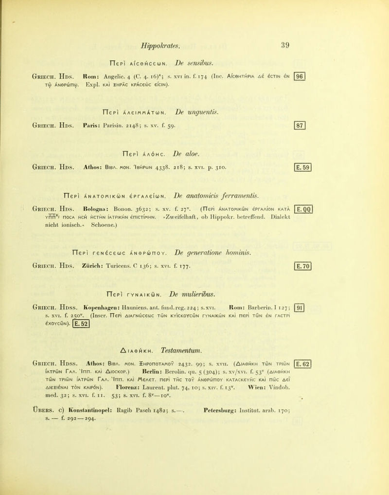 TTepi AiceAcecoN. De sensihus. Griech. Hds. Rom: Angelic. 4 (C. 4. 16)*; s. xvi in. f. 174 (Inc. AiceHTHPiA as ^ctin eN [96 Tdü ANeP(ünü). Expl. KAI iHPAC KPÄcecöc eiciN). TTepi ÄAeiMMÄTWN. De unguentis. Griech. Hds. Paris: Parisin. 2148; s. xv. f. 59. 87 TTepi AAÖHc. De aloe. Griech. Hds. Athos: Biba. mon. Ibhpcün 4338. 218; s. xvi. p. 310. E. 59 TTepi ÄNATOMiKöN ePTAAeidüN. De anatomicis ferramentis. Griech. Hds. Bologna: Bonon. 3632; s. XV. f. 27^. (TTepi Änatomikcün eprAAiON kata E. QQ Ynfr'*'/ nocA hci^ hcthn iatpikhn enicxiMHN. «Zweifelhaft, ob Hippokr. betreffend. Dialekt nicht ionisch. Schoene.) TTepi reN^cewc ÄNepconoY. De generatione hominis. Griech. Hds. Zürich: Turicens. C 136; s. xvi. f. 177. | E.701 He PI rvNAiKÖN. De muUeribus. Griech. Hdss. Kopenhagen: Haunieus. ant. fund.reg. 224; s.xvi. Rom: Barberin. I 127 ; s. XVI. f. 250^^. (Inscr. TTepi AiArNwceuc ton kyi'ckoycön tynaikun KAi nepi tön cn tactpi 91 exoYcöN). E, 52 A1A e 1^ K H. Testamentum. Griech. Hdss. Afhos: Biba. mon. iHPonoTAMOY 2432. 99; s. xvu. (Aiasi^kh tun tpiun | E. 62| lATPCüN Taa. 'Inn. KAi AiocKOP.) Berlin: Berolin. qu. 5(304); s. xv/xvi. f. 53'' (aiaohkn TÖN TPiwN lATPÄN Taa. '^Inn. kaI MeAeT. nepi thc toy ÄNepunoY KATACKeYftc kai nöc AeT AieiieNAi TÖN kaipön). Florenz: Laurent, plut. 74, 10; s. xiv. f. 13'^. Wien: Vindob. med. 32; s. XVI. f. 11. 53; s. xvi. f. 8^—10'^. Übers, c) Konsiantinopel: Ragib Pasch 1482; s.—. Petersburg: Institut, arab. 170; s. — f. 292 — 294.