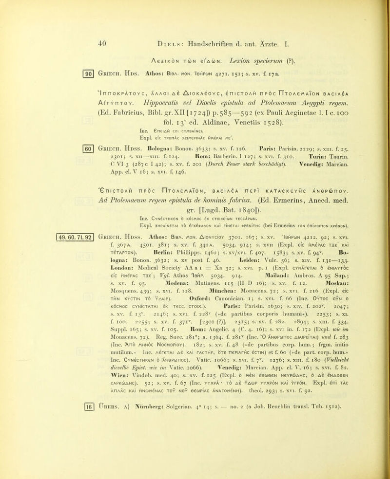 AeiiKÖN TÖN eiAUN. Lexion spederum (?). 90 Griech. Hds. Athos: Bisa. mon. Ibhpcon 4271. 151; s. xv. f. 17a. 60 'I n n 0 K PÄTO Y C , AAAOI AlOKAeOYC, eniCTOAH nPÖC TlTOAeMAToN BACIA^A AirrnTOY. Hippocratis vel Dioclis epistuln ad Ptolemaeum Aegypti regem. (Ed. Fabricius, Bibl. gr.XII [1724]) p.585—592 (ex Pauli Aeginetae 1. I c. 100 fol. 13'' ed. Aldinae, Venetiis 1528). Inc. 6neiAH coi CYmBAiNei. Expl. eic TPonAc xeimepmAc hm^PAi «e'. GkiecH. Hdss. Bologna: Bonon. 3633; s. xv. f. 126. Paris: Parisin. 2229; s. xiii. f. 25. 2301; s. XII—XIII. f. 124. Rom: Barberin. I 127; s. xvi. f. 310. Turin: Taurin. C VI 3 (287 c I 42); s. XV. f. 201 {Durch Feuer starTt heschädigt). Venedig: Marcian. App. cl. V 16; s. XVI. f. 146. 49. 60. 71. 92 'GnicTOAfi npöc TTjoAeMAToN, baciasa nepi KATACKeYpc ANep6noY. Ad Ftolemaeum regem epistula de hominis fabrica. (Ed. Ermerins, Anecd. med. gr. [Lugd. Bat. 1840]). Inc. CYNecTHKeN b köcmoc CTOixeiuN reccÄPüjN. Expl. HHPAIN6TA1 TÖ erKe<t>AAON kai riNexAi <t>P6NiTHc (bei Ermerins tön eniAoinoN xpönon). Griech. Hdss. Athos: Bisa. mon. Aionycioy 3701. 167; s. xv. Ibhpcon 4212. 92; s. xvi. f. 367A. 4501. 381; s. XV. f. 341A. 5034. 914; s. XVII (Expl. eic hmepac Tie' kai TeTAPTON). Berlin: Phillipps. 1462; s. xv/xvi. f. 407. 1583; s. xv. f. 94^. Bo- logna: Bonon. 3632; s. xv post f. 46. Leiden: Vulc. 56; s. xiv. f. 131—133. London: Medical Society AA a i = Xa 32; s. xvi. p. i (Expl. CYNAreTAi 6 eNiAYTÖc eic HMePAC Tie'; Vgl. Athos ''Ibihp. 5034. 914. Mailand: Ambros. A 95 Sup.; s. XV. f. 95. Modena: Mutinens. 115 (II D 16); s. xv. f. 12. Moskau: Mosquens. 439; s. xvi. f. 128. München: Monacens. 72; s. xvi. f. 216 (Expl. eic THN KYCTiN TO YACüP). Oxford: Canonlcian. i; s. xvi. f. 66 (Inc. Oytoc gyn ö KÖCMOC CYNICTATAI CK Tecc. CTOlx.). Paris: Pai'isin. 1630; s. xiv. f. 202^. 2047; s. XV. f. 13'^. 2146; s. XVI. f. 228^ (»de jjartibus coi'poris humani«). 2253; s. xi. f. 100. 2255; s. XV. f. 371^. [2301 (?)]. 2315; s. XV. f. 282. 2894; s. XIII. f. 334. Suppl. 165; s. XV. f. 105. Rom: Angelic. 4 (C. 4. 16); s. xvi in. f. 172 (Expl. wie im Monacens. 72). Reg. Suec. 181*; a. 1364. f. 281'^ (Inc. O ANSPconoc aiaipcTtai) und f. 283 (Inc. Anö MHNÖc No6MBPIoy). 182; s. xv. f. 48 (»de partibus corp. liiiin.; frgm. initio mutilum.« Inc. AereTAi Ae kai tacthp, ötg nepiAfHC ecTiN) et f. 60 (»de part. corp. hum.« Inc. CYNecTHKeN ö ANepwnoc). Vatic. 1066; s. xvi. f. 7^^. 1276; s. xiii. f. 180 {Vielleicht dieselbe Epist. wie im \'atic. 1066). Venedig: Marcian. App. cl. V, 16; s. xvi. f. 82. Wien: Vindob. med. 40; s. xv. f. 125 (Expl. ö weN eiueeN ncypwahc, ö ab ewAoecN CAPKUAHC). 52; S. XV. f. 67 (InC. YYXPA ' TO Ae YACÜP YYXPON KAI YPPON. Expl. eni TAC AHAAC KAI HNUWeNAC TOY NOY eCCOPlAC ANATOMeNH). theol. 293; S. XVI. f. 92. |l6 I Ubers, a) Nürnberg: Solgerian. 4° 14; s. — no. 2 (a Job. Reuclilin transl. Tnb. 1512).