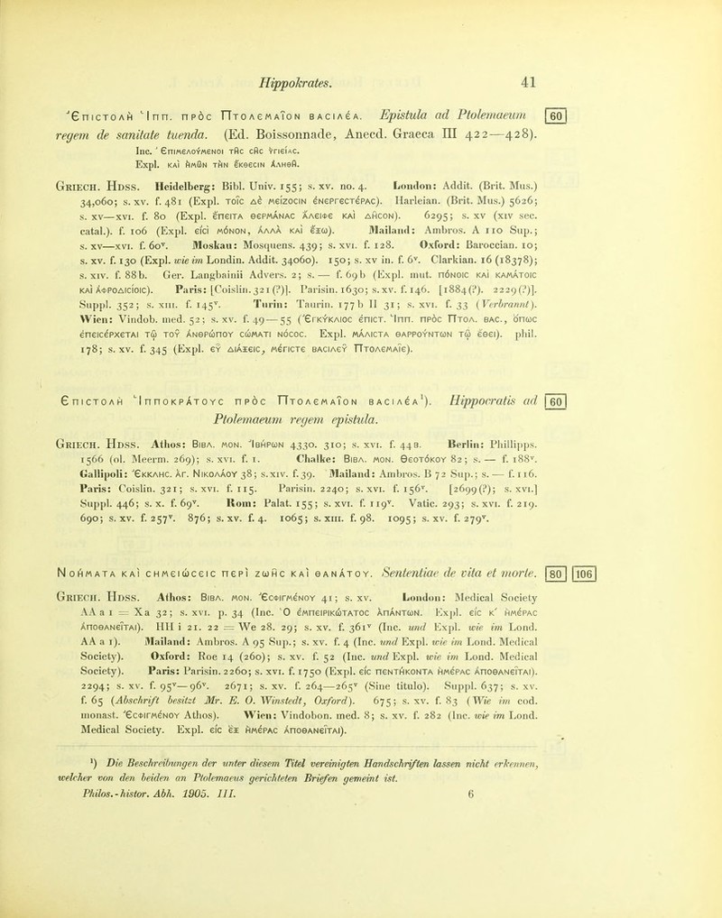 ■GnicTOAfi Inn. npöc TTTOAeMAToN BACiAeA. Epistula ad Ptokmaeum \ 601 regem de sanitate tuenda. (Ed. Boissonnade, Anecd. Graeca III 422—428). Inc.' £niMeA0^M6N0i xflc cflc VneiAC. Expl. KAI ftwßN rfiN eKeeciN XAHefl. Griech. Hdss. Heidelberg: Bibl. Univ. 155; s. xv. no. 4. London: Addit. (Brit. Mus.) 34,060; s. XV. f. 481 (Expl. ToTc Ae mgizocin eNeprecrePAc). Ilarleian. (Brit. Mus.) 5626; s. XV—XVI. f. 80 (Expl. eneiTA eePMANAC AAei*e kai ahcon). 6295; s. xv (xiv sec. catal.). f. 106 (Expl. eici m6non, aaaa kai eio)). 31ailaiid: Ambi-os. A iio Sup.; s. XV—XVI. f. 6o\ Moskau: Mosquens. 439; s. xvi. f. 128. Oxford: ßaroccian. 10; s. XV. f. 130 (Expl. wieim Londin. Addit. 34060). 150; s. xv in. f. 6^. Clarkian. 16 (18378); s. XIV. f. 88b. Ger. Langbainii Advers. 2; s.— f. 69b (Expl. mut. nÖNOic kai kamatoic KAI Ä*POAicioic). Paris: [Coislin.321 (!')]. Parisin. 1630; s.xv. f. 146. [1884(1'). 2229(i')]. Suppl. 352; s. xiii. f. 145^. Turin: Taurin. 177b II 31; s. xvi. f. 33 {Verbrannt). Wien: Vindob. med. 52; s.xv. f. 49 — 55 ('erKV'KAioc eniCT. 'Inn. nPÖc TTtoa. bac, öncüc eneicePxeTAi tu toy ÄNepunoY ccümati nöcoc. Expl. maaicta sappgyntun tö eeei). phil. 178; s.xv. f. 345 (Expl. e? AiAieic^ «ericxe BAciAeY TTTOAeMATe). GnicTOAH 'InnoKPÄTOYc npöc TTTOAeMAToN bacia^a'). Hippocratis ad j 601 Ptolemaeum regem epistula. Griech. Hdss. Athos: Biba. mon. Ibhpwn 4330. 310; s. xvi. f. 44b. Berlin: Phillipps. 1566 (ol. Meerm. 269); s. xvi. f. i. Chalke: Biba. mon. 9eoTÖKOY 82; s.— f. 188^. Gallipoli: 'eKKAHC. Xr. N1KOAAOY38; s.xiv. f.39. Mailand: Ambros. B 72 .Sup.; s.— f. 116. Paiüs: Coislin. 321; s. xvi. f. 115. Parisin. 2240; s. xvi. f. 156^. [26()(){^); s. xvi.] Suppl. 446; s. X. f. 69^. Rom: Palat. 155; s. xvi. f. 119^. Vatic. 293; s. xvi. f. 219. 690; s.xv. f. 257^ 876; s.xv. f. 4. 1065; s. XIII. f. 98. 1095; s.xv. f. 279^. No^^MATA KAI cHMeiuceic nepi zcühc kai eANÄTOY. Sententiae de vita et morte. 180 11106 Griech. Hdss. Athos: Biba. mon. ectirMeNOY 41; s.xv. London: Medical Society AA a I = Xa 32; s. xvi. p. 34 (Inc. '0 eMneiPiKCüTATOC ahanton. Expl. eic k hmcpac ÄnoeANeTjAi). HII i 21. 22 = We 28. 29; s.xv. f. 361^ (Inc. und Expl. wie im Lond. AA a i). Mailand: Ambros. A 95 Suji.; s. xv. f. 4 (Inc. und Expl. wie im Lond. Medical Society). Oxford: Roe 14 (260); s.xv. f. 52 (Inc. «wf^ Expl. wie im Lond. Medical Society). Paris: Parisin. 2260; s. xvi. f. 1750 (Expl. eic neNTHKONTA hmepac AnoeANeTxAi). 2294; s.xv. f. 95^—96''. 2671; s.xv. f. 264—265'^ (Sine titulo). Suppl. 637; s.xv. f. 65 {Abschrift besitzt Mr. E. 0. Winstedt, Oxford). 675; s.xv. f. 83 {Wie im cod. uionast. ■'£c*irMeN0Y Athos). Wien: Vindobon. med. 8; s. xv. f. 282 (Inc. wie im Lond. Medical Society. Expl. eic ei hmepac ÄnoeANeiTAi). ) Die Beschreibungen der unter diesem Titel vereinigten Handschriften lassen nicht erlcennen, welcher von den beiden an Ptolemaevs gerichteten Briefen gemeint ist. Phüos.-histor. Abh. 1905. III. 6