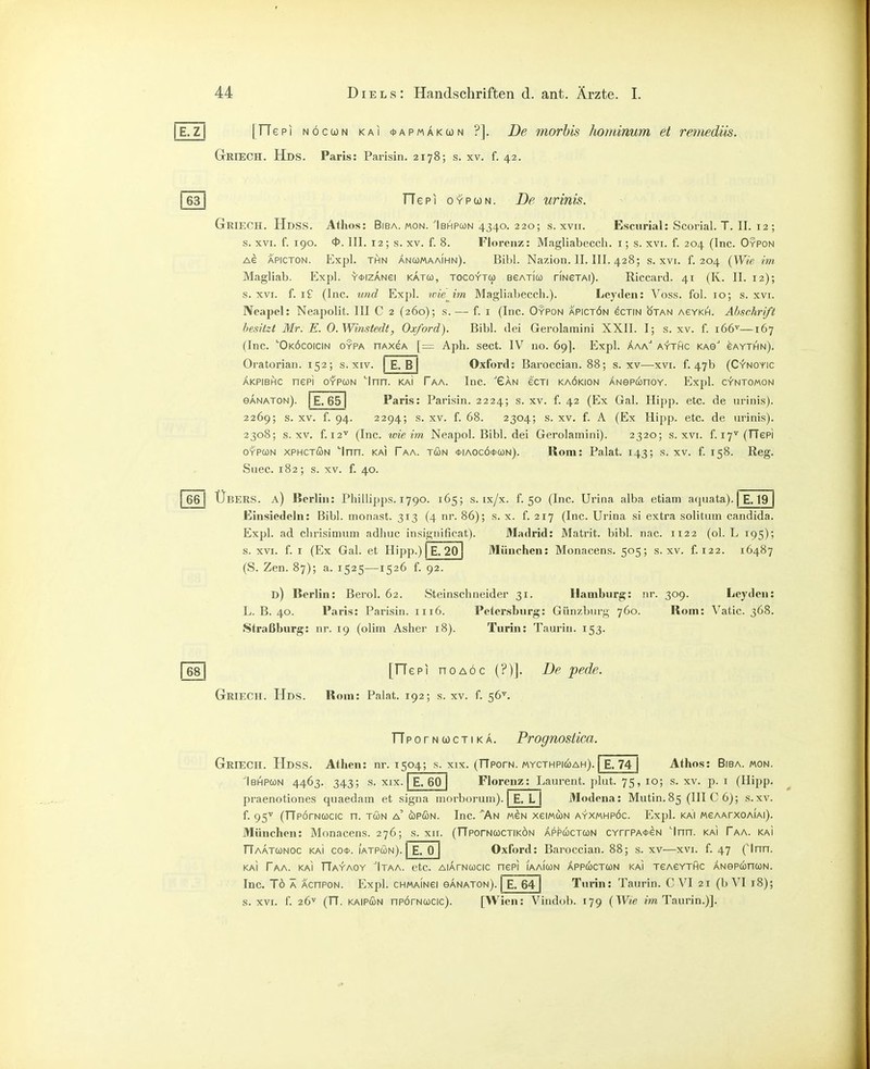 E.Z [TTepi NÖccüN KAI *APMÄKa)N ?]. De morhis hominum et remedtis. GriecH. Hds. Paris: Parisin. 2178; s. xv. f. 42. 631 Tie PI OYPUN. De urinis. GrieCH. Hdss. Athos: BiBA. MON. Ibhpcon 4340. 220; s. xvii. Escurial: Scorial. T. II. 12 ; s. XVI. f. 190. ft>. III. 12; s. XV. f. 8. Florenz: Magliabecch. i; s. xvi. f. 204 (Inc. Oypon Ae APICTON. Expl. THN ancümaaihn). Bibl. Nazion. II. III. 428; s. xvi. f. 204 {Wie im Magliab. Expl. Y*iZANei katu, tocoy-tu BeATiu riNexAi). Riccard. 41 (K. II. 12); s. XVI. f. I? (Inc. und Expl. wie^im Magliabeccli.). Lcyden: Voss. fol. 10; s. xvi. Neapel: Neapolit. III C 2 (260); s.—• f. i (Inc. Oypon apictön ecTiN ötan acykh. Abschrift besitzt Mr. E. O.Winstedt, Oxford). Bibl. dei Gerolamini XXII. I; s. xv. f. 166'^—167 (Inc. ''Oköcoicin oypa nAxeA [= Aph. sect. IV no. 69]. Expl. Äaa aythc KAe'' gaythn). Oratorian. 152; s. xiv. E.B Oxford: Baroccian. 88; s. xv—xvi. f. 47b (Cv'noyic ÄKPiBHic nepi OYPUN ''Inn. kaI Taa. Inc. Gan ecxi kaökion ÄNepunoY. Expl. cv'ntomon eÄNATON). E. 651 Paris: Parisin. 2224; s. xv. f. 42 (Ex Gal. Hipp. etc. de urinis). 2269; s. XV. f. 94. 2294; s. XV. f. 68. 2304; s. XV. f. A (Ex Hipp. etc. de urinis). 2308; s. XV. f. 12'*' (Inc. wie im Neapol. Bibl. dei Gerolamini). 2320; s. xvi. f. 17^ (TTepi OYPCüN XPHCTÖN ''Inn. KAI Paa. tön *iAocö<t'(ON). Rom: Palat. 143; s. xv. f. 158. Reg. Suec. 182; s. XV. f. 40. j 66 I Übers, a) Berlin: Phillipps. 1790. 165; s. ix/x. f. 50 (Inc. Urina alba etiam aquata). | E. 19 Einsiedeln: Bibl. monast. 313 (4 nr. 86); s. x. f. 217 (Inc. Urina si extra solitum Candida. Expl. ad clirisimum adhuc insignificat). Madrid: Matrit. bibl. nac. 1122 (ol. L 195); s. XVI. f. I (Ex Gal. et Hipp.) | E. 20 München: Monacens. 505; s. xv. f. 122. 16487 (S. Zen. 87); a. 1525—1526 f. 92. d) Berlin: Berol. 62. Steinschneider 31. Hamburg: nr. 309. Leyden: L. B. 40. Paris: Parisin. 1116. Petersburg: Günzburg 760. Rom: V^atic. 368. Straßburg: nr. 19 (olim Asher 18). Turin: Taurin. 153. 1681 [TTepi noAÖc (?)]. De pede. Griech. Hds. Rom: Palat. 192; s. xv. f. 56^. n POrNOOCTIKA. Prognostica. IbHPCON 4463. 343; S. XIX. Griech. Hdss. Athen: nr. 1504; s. xix. (fTporN. mycthpkoah). E. 74 | Athos: Biba. mon. Florenz: Laurent, plut. 75, 10; s. xv. p. i (Hipp. Modcna: Mutin. 85 (III C 6); s.xv. E. 60 E. L praenotiones quaedain et signa morboruni). f. 95'^ (TTporNWcic n. tön a' cüpßN. Inc. ^An mgn xeiMcöN ayxmhpöc. Expl. kai MeAArxoAiAi). München: Monacens. 276; s. xii. (TTporNWCTiKÖN Äppuctcün CYrrPA<t>eN 'Inn. kai Taa. kaI TTaätcünoc KAI co<t>. iatpön). E. 0 I Oxford: Baroccian. 88; s. xv—xvi. f. 47 (Inn. KAI Taa. KAI TTayaoy Itaa. etc. AiÄrNucic nepi iaaimn Äppcüctqn kai teasythc ÄNepuncoN. Inc. Tö Ä AcnPON. Expl. chmaingi ganaton). | E. 64 Turin: Taurin. C VI 21 (b VI 18); s. XVI. f. 26'' (TT. KAiPÖN npörNcocic). [Wien: Vindob. 179 {Wie m Taurin.)].