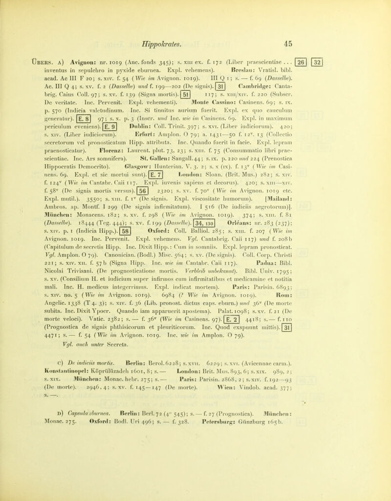 Ubers, a) Avignon: nr. 1019 (Anc. fonds 345); s. xiii ex. f. 172 (LiLer praescientiae . . . 26 inventus in sepulchro in pyxide ebiirnea. Exjil. vehemens). Breslau: Vratisl. bibl. acad. Ac III F 20; s. xtv. f. 54 {Wie m Avignon. 1019). III Q i; s. — f. 69 {Dasselbe). Ac. III Q 4; s. XV. f. 2 {Basselbe) und f. 199—^202 (De signis). [31] Cambridge: Canta- brig. Caius Coli. 97; s. xv. f. 139 (Signa mortis). | 511 ii7; s- xui/xiv. f. 220 (vSiibscr. De veritate. Inc. Pervenit. Expl. vehementi). Monte Cassino: Casinens. 69; s. tx. p. 570 (Indicia valettidintim. Inc. Si tinnitus aurium fuerit. Expl. ex quo caiiculiim generatur). E. 8 97; s. x. p. 3 (Inscr. wr^c? Inc. w/e m Casinens. 69. Expl. in maxiinum periculum eveniens). E. 9 Dublin: Coli. Trinit. 397; s. xvi. (Liber iudicioruin). 420; s. XIV. (Liber iudiciorum). Erfurt: Amplon. O 79; a. 1431—50 f. 12^. 13 (Collectio secretoruin vel pronosticatiim Hipp, attributa. Inc. Qnando fuerit in facie. Expl. lepram praenosticatur). Florenz: Laurent, plut. 73, 23; s. xin. f. 75 (Consummatio libri prae- scientiae. Inc. Ars somnifera). St. Gallen: Sangall.44; s.ix. p. 220 ?<wc? 224 (Prenostica Hippocratis Democrito). Glasgow: Hunterian. V. 3. 2; s. x (ix). f. 13^ {Wie im Casi- nens. 69. Expl. et sie mortui sunt). | E. 7 | London: Sloan. (Brit. Mus.) 282; s. xiv. f. 124'*' {Wie im Cantabr. Caii 117. Expl. iuvenis sapiens et decorus). 420; s. xiu—xiv. f. 58^ (De signis mortis versus). | 56 | 2320; s. xv. f. 70^^ {Wie im Avignon. 1019 etc. Expl. mutil.). 3550; s. XIII. f. (De signis. Expl. viscositate humorum). [Mailand: Ambros. ap. Montf. I 299 (De signis infirmitatum). I 516 (De iudiciis aegrotoruin)]. München: Monacens. 182; s. xv. f. 298 {Wie im Avignon. 1019). 374; s. xiii. f. 81 {Dasselbe). 18444 (Teg. 444); s-^v. f. 199 {Dasselbe). 34,130 Orleans: nr. 283 (237); s. XIV. p. I (Indicia Hipp.). | 58 | Oxford: Coli. Balliol. 285; s. xm. f. 207 { Wie im Avignon. 1019. Inc. Pervenit. Expl. vehemens. Vgl. Cantabrig. Caii 117) und f. 208b (Capitulum de secretis Hipp. Inc. Dixit Hipp.: Cum in somniis. Expl. lepram pronosticat. Vgl. Amplon. O 79). Canonician. (Bodl.) Mise. 564; s. xv. (De signis). Coli. Corp. Christi 221; s. XIV. XII. f. 57b (Signa Hipp. Inc. wie im Cantabr. Caii 117). Padua: Bibl. Nicolai Trivisani. (De prognosticatione mortis. Verbleib unbeJcarmt). Bibl. Univ. 1795; s. XV. (Consilium H. et iudicium super infirmos cum infirmitatibus et medicainine et notitia mali. Inc. H. medicus integerrimus. Expl. indicat mortem). Paris: Parisin. 6893; s. XIV. no. 5 {Wie im Avignon. 1019). 6984 (;* Wie im Avignon. 1019). Rom: Angelic. 1338 (T 4. 3); s. xiv. f. 36 (Lib. pronost. dictus caps. eburn.) und 36^ (De morte subita. Inc. Dixit Ypocr. Quando iam apparuerit apostema). Palat. 1098; s.xv. f. 21 (De morte veloci). Vatic. 2382; s.— f. 36^ {Wie im Casinens. 97). | E. 2 | 4418; s.— f. iio (Prognostica de signis phtliisicorum et pleuriticoruin. Inc. Quod exspunnt mittis). 3t 4471; s.— f. 54 {Wie im Avignon. T019. Inc. wie im Amplon. O 79). Vgl. auch unter Secreta. C) De indiciis mortis. Berlin: ßerol.6228; s.xvii. 6229; s.xvi. (Avicennae carm.). Konstantinopel: Köprülüzadeli 1601, 8; s.— London: Brit. Mus.893, 6; s.xix. 989, 2; s. XIX. München: Monac. hebr. 275; s.— Paris: Parisin. 2868, 2 ; s.xiv. f. 192—93 (De morte). 2946,4; s.xv. 1'. 145 —147 (De morte). Wien: Vindob. acad. 377; s. —. d) Capsula tburnea. Berlin: Berl.72 (4 545); s. — f. 27 (Prognostica). München: Monac. 275. Oxford: Bodl. Uri 496; s.— f. 328. Petersburg: Giinzburg 165b.