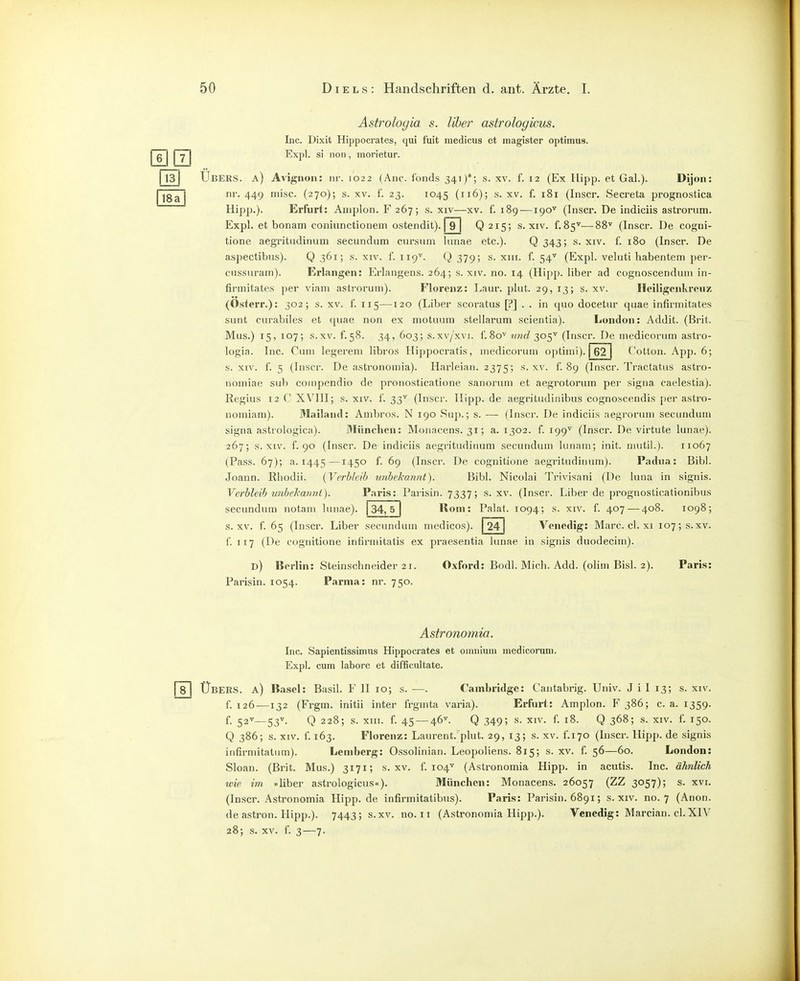 Astrologia s. Uber astrologicus. Lic. Dixit Hippocrates, qui fuit medicus et magister optimus. j g j I -j I Expl. si 11011, morietur. 1131 Ubers, a) Avignon: nr. 1022 (Aiic. f'onds 341)*; s. xv. f. 12 (Ex Hipp, et Gal.). Dijon: I j nr. 449 misc. (270); s. xv. f. 23. 1045 (i^^); s. xv. f. 181 (Inscr. Secreta prognostica Hipp.). Erfurt: Aniplon. F 267; s. xiv—xv. f. 189 — 190'' (Inscr. De indiciis astrornm. Expl. et bonam coniunctionem ostendit). f9~j Q 215; s. xiv. f.85''—88'' (Inscr. De cogni- tione aegritudinum secundum cursum lunae etc.). Q 343j s. xiv. f. 180 (Inscr. De aspectibus). Q 361; s. xiv. f. 119^. {} 379; s. xiii. f. 54^ (Expl. veluti habentem per- cussurain). Erlangen: Erlangens. 264; s. xiv. no. 14 (Hipp, liber ad cognoscenduni in- firmitates per viam asti'orum). Florenz: Laur. plut. 29,13; s. xv. Heiligenki-euz (Osterr.): 302; s. xv. f. 115—120 (Liber scoratiis [P] . . in quo docetur quae infirmitates sunt curabiles et quae non ex motuum stellarum scientia). London: Addit. (Brit. Mus.) 15, 107; s.xv. f.58. 34, 603; s.xv/xvi. f.80'^ und 305^ (Inscr. De inedicorum astro- logia. Inc. Cum legerem libros Hippocratis, inedicorum optiini). 62 Cotton. App. 6; s. xiv. f. 5 (Inscr. De astronomia). Harleian. 2375; s-xv. f. 89 (Inscr. Tractatus astro- nomiae sub compendio de pronosticatione sanorum et aegrotorum per signa caelestia). Regius 12 C XVIII; s. xiv. f. 33' (Inscr. Hipp, de aegritudinibus cognoscendis per astro- noiniam). 3L'iiland: Ambros. N 190 Sup.; s. — (Inscr. De indiciis aegrorum secundum signa astiologica). München: Monacens. 31; a. 1302. f. 199'^ (Inscr. De virtute lunae). 267; s. XIV. f. 90 (Inscr. De indiciis aegritudinum secundum lunam; init. niutil.). 11067 (Pass. 67); a. 1445—1450 f. 69 (Inscr. De cognitione aegritudinum). Padua: Bibl. Joann. Rhodii. {Verbleib unbehannt). Bibl. Nicolai Trivisani (De luna in signis. Verbleih unbekannt). Paris: Parisin. 7337; s.xv. (Inscr. Liber de prognosticationibus secundum notam lunae). j34, 5 | Rom: Palat. 1094; s. xiv. f. 407—408. 1098; s.xv. f. 65 (Inscr. Liber secundum medicos). 24 Venedig: Marc. cl. xi 107; s.xv f. 117 (De cognitione infirniitatis ex praesentia lunae in signis duodecim). d) Berlin: Steinschneider 21. Oxford: Bodl. Mich. Add. (olim Bisl. 2). Paris: Parisin. 1054. Parma: nr. 750. Astronomia. Inc. Sapientissimus Hippocrates et oinnium inedicorum. Expl. cum labore et difficultate. Übers, a) Basel: Basil. F II 10; s.—. Cambridge: Cantabrig. Univ. J i I 13; s. xiv. f. 126—132 (Frgm. initii inter frgmta varia). Erfiirt: Amplon. 386; c. a. 1359. f. 52''—53''. Q 228; s. xiii. f. 45 — 46''. Q 349; s. XIV. f. 18. Q 368; s. xiv. f. 150. Q 386; s. XIV. f. 163. Florenz: Laurent.'plut. 29, 13; s. xv. f.170 (Inscr. Hipp, de signis infirniitatum). Lemberg: OssoHnian. Leopoliens. 815; s. xv. f. 56—60. London: Sloan. (Brit. Mus.) 3171; s.xv. f. 104'' (Astronomia Hipp, in acutis. Inc. ähnlich wie im »liber astrologicus«). München: Monacens. 26057 (ZZ 3057); s. xvi. (Inscr. Astronomia Hipp, de infirinitatibus). Paris: Parisin. 6891; s. xiv. no. 7 (Anon. de astron. Hipp.). 7443; s.xv. no. 11 (Astronomia Hipp.). Venedig: Marcian. cl.XIV 28; s. XV. f. 3—7. 4