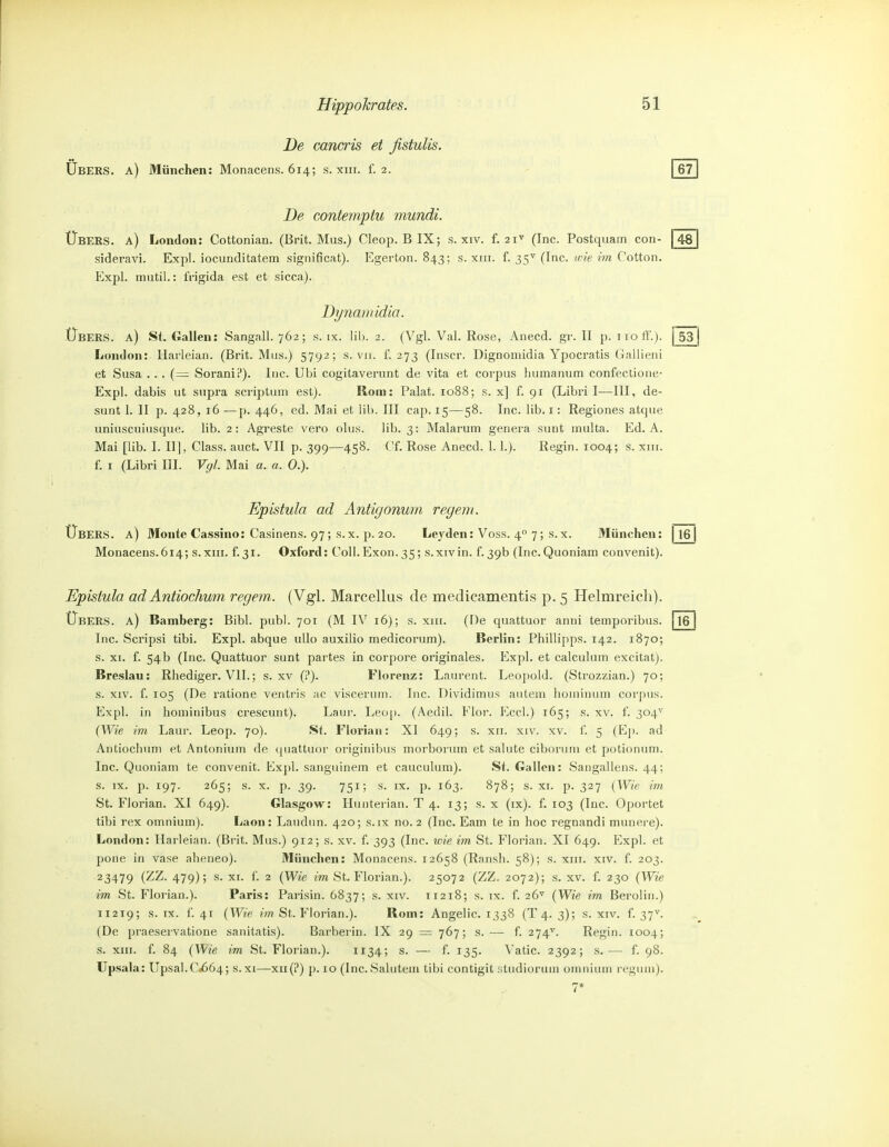 De cancris et fistulis. Ubers, a) München: Monacens. 614; s. xiii. f. 2. | 67 48 De contemptu mundi. Übers, a) London: Cottonian. (Brit. Mus.) Cleop. B IX; s. xiv. f. 21' (Inc. Postquam con- sideravi. Expl. iocunditatem significat). Egerton. 843; s. xiri. f. 35^ (Inc. «t'^e m Cotton. Expl. mutil.: tVigida est et sicca). Dynamidio. Übers, a) St. Gallen: Sangall. 762; s. ix. Iii). 2. (Vgl. Val. Rose, Anecd. gr. II p. iioff.). j 53 j London: Harleian. (Brit. Mus.) 5792; s. vii. f. 273 (Inscr. Dignoniidia Ypocratis Gallieni et Susa .. . (= Sorani?). Inc. Ubi cogitaverunt de vita et corpus humanuni confectione- Expl. dabis ut supra scriptum est). Rom: Palat. 1088; s. x] f. 91 (Libri I—III, de- sunt 1. II p. 428, 16 —p. 446, ed. Mai et üb. III cap. 15—58. Inc. lib. i: Regiones atque uniuscuiusque. lib. 2: Agreste vero olus. lib. 3: Malarum genera sunt multa. Ed. A. Mai [lib. I. II], Class. auct. VII p. 399—458. Cf. Rose Anecd. 1.1.). Regin. 1004; s. xiii. f. I (Libri III. Vgl. Mai a. a. 0.). Epistula ad Antigonum regem. Übers, a) Monte Cassino: Casinens. 97; s.x. \). 20. Le^'den: Voss. 4 7; s.x. München: 116| Monacens.614; s.xiii. f.31. Oxford: Coli.Exon. 35; s.xivin. f.39b (Inc.Quoniam convenit). Epistula adAntiochum regem. (Vgl. Marcellus de medieamentis p, 5 Helmreicli). Übers, a) Bamberg: Bibl. publ. 701 (M IV 16); s. xiii. (De quattuor anni temporibus. [16 Inc. Scripsi tibi. Expl. abque uUo auxilio medicorum). Berlin: Phillipps. 142. 1870; s. XI. f. 54b (Inc. Quattuor sunt partes in corpore originales. Expl. et calculum excitat). Breslau: Rhediger. VII.; s. xv (?). Florenz: Laurent. Leopold. (Strozzian.) 70; s. XIV. f. 105 (De ratione ventris ac viscerum. Inc. Dividimus autem honiinuin corpus. Expl. in hominibus crescunt). Laur. Leop. (Aedil. Flor. Eccl.) 165; s. xv. f. 304^' (Wie im Laur. Leop. 70). St. Florian: XI 649; s. xii. xiv. xv. i. 5 (E]). ad Antiochum et Antoriium de (piattuor originibus morborum et salute ciboruni et potionum. Inc. Quoniam te convenit. Expl. sanguinem et cauculum). St, Gallen: Sangallens. 44; s. IX. p. 197. 265; s. X. p. 39. 751; s. IX. p. 163. 878; s. XI. p. 327 {Wie im St. Florian. XI 649). Glasgow: Huiiterian. T 4. 13; s.x (ix). f. 103 (Inc. Oportet tibi rex omnium). Laon: Laudun. 420; s.ix no. 2 (Inc. Eam te in hoc regnandi munere). London: Harleian. (Brit. Mus.) 912; s. xv. f. 393 (Inc. wie im St. Florian. XI 649. Expl. et pone in vase aheneo). München: Monacens. 12658 (Ransh. 58); s. xiir. xiv. f. 203. 23479 i'^^- 479)5 ^i- ^- 2 {Wie im St. Florian.). 25072 (ZZ. 2072); s. xv. f. 230 {Wie im St. Florian.). Paris: Parisin. 6837; s. xiv. 11218; s. ix. f. 26^ {Wie im Berolin.) 11219; S.IX. f. 41 {Wie ?V?2 St. Florian.). Rom: Angelic. 1338 (T4. 3); s. xiv. f. 37^. (De praeservatione sanitatis). Barberin. IX 29 — 767; s. — f. 274^. Regin. 1004; s. XIII. f. 84 {Wie im St. Florian.). 1134; s. — f. 135. ^'atic. 2392; s.— f. 98. Upsala: Upsal.0.664; s.xi—xii(?) p. 10 (Inc.Salutem tibi contigit studioruui omnium regum). 7*