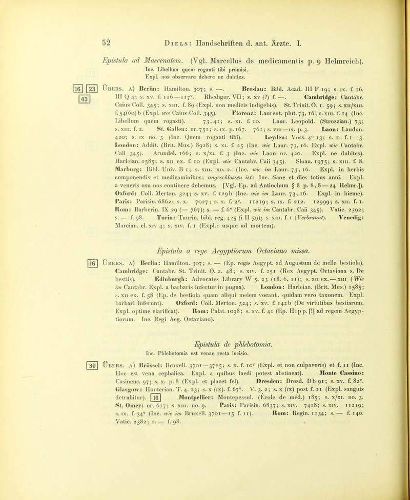 Epistula ad Maecenatem. (Vgl. Marcellus de medicamentis p. 9 Helmreich). Inc. Libellum quem roganti tibi promisi. Expl. nos observare debere ne dubites. [Tel I 231 Übers, a) Berlin: Hamilton. 307; s. —. Breslau: Bibl. Acad. III F 19; s. ix. f. 16. III Q 4; s. XV. f. 116 —117^. Rhediger. VII; s. XV (?) f.—. Cambridge: Cantabr. Caiiis Coli. 345; s. xiir. f. 89 (Expl. non medicis indigebis). St.Trinit. O. i. 59; s.xii/xiii. f.54(6o)b (Expl. icie Caiiis Coli. 345). Florenz: Laurent, plut. 73, 16; s.xin. f. 14 (Inc. Libellum quem rogasti). 73,41; s. xi. f. ro. Laur. Leopold. (Strozzian.) 73; s. XIII. f. 2. Si. Gallen: nr.751; s. ix. p. 167. 76i;s. viii—ix. p.3. Laon: Laudun. 420; s. IX no. 3 (Inc. Quem roganti tibi). Leyden: Voss. 4° 13; s. x. f. i—3. London: Addit. (Brit. Mus.) 8928; s. xi. f. 25 (Inc. wie Laur. 73, 16. Expl. wie Cantabr. Caii 345). Arundel. 166; s. x/xi. f. 3 (Inc. ivie Laon nr. 420. Expl. ne dubites). Harleian. 1585; s. xii ex. f. 10 (Expl. wie Cantabr. Caii 345). Sloan. 1975; s. xiii. f. 8. Marburg: Bibl. Univ. B i; s. xiii. no. 2. (Inc. wie im Laur. 73, 16. Expl. in herbis componendis et medicaminibus; angeschlossen ist: Inc. Sane et dies totius anni. Expl. a veneris usu nos continere debemus. [Vgl. Ep. ad Antiochum § 8 p. 8, 8 — 24 Helmr.]). Oxford: Coli. Merton. 324; s. xv. f. 129b (Inc. wie im Laur. 73, 16. Expl. in hieme). Paris: Parisin. 6862; s. x. 7027; s. x. f. 2^. 11219; s. ix. f. 212. 12999; s. xii. f. i. Born: Barberin. IX 29 (= 767); s. — f. 6^ (Expl. une im Cantabr. Caii 345). Vatic. 2392; s. — f. 98. Turin: Taurin. bibl. reg. 425 (i II 59); s. xiii. f. i [Verbrannt). Venedig: Mnrcian. cl. xiv 4; s. xiv. f. i (I^xpl.: usque ad mortem). Epistula a rege Aegyptiorum Octaviano missa. Ts] Übers, a) Berlin: Hamilton. 307; s. — (Ep. regis Aegypt. ad Augustum de melle bestiola). Cambridge: Cantabr. St. Trinit. O. 2. 48; s. xiv. f. 251 (Rex Aegypt. Octaviana s. De bestiis). Edinburgh: Advocates Library W 5. 23 (18. 6. 11); s. xii ex. — xiii (Wie im Cantaln. Expl. a barbaris infertur in pugna). London: Harleian. (Brit. Mus.) 1585; s. XII ex. f. 58 (Ep. de bestiola quam aliqui meiern vocant, (juidam vero taxonem. Expl. barbari inferunt). Oxford: Coli. Merton. 324; s. xv. f. 142b (De virtutibus bestiarum. Expl. optime clarificat). Born: Pakt. 1098; s. xv. f. 41 (Ep. Hipp. [!] ad regem Aegyp- tiorum. Inc. Regi Aeg. Octaviano). Epistula de phlehotomia. Inc. Phlebotomia est venae recta incisio. 30| Übers, a) Brüssel: Bruxell. 3701—3715; s. x. f. ro^ (Expl. et non culpaveris) et f. 11 (Inc. Hoc est Vena cephalica. Exjjl. a quibus laedi potest abstineat). Monte Cassino: Casinens. 97; s. x. p. 8 (Expl. et placet fei). Dresden: Dresd. Db9i; s. xv. f. 82'^. Glasgow: Hunterian. T. 4. 13; s. x (ix). f. 67'. V. 3. 2; s. x (ix) post f. 11 (Expl. sanguis detrahitur). 1161 Montpellier: Montepessul. (Ecole de med.) 185; s. x/xi. no. 3. St. Omer: nr. 617; s. xiii. no. 9. Paris: Parisin. 6837; s. xiv. 7418; s. xiv. 11219; s. IX. f. 34^^ (Inc. wie im Bruxell. 3701—15 f. 11). Born: Regln. 1134; s.— f. 140. Vatic. 2382; s.— f. 98. *