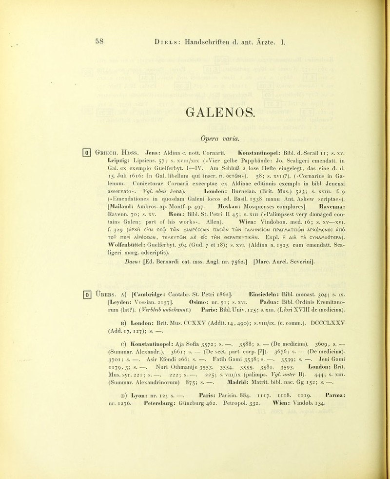 GALENOS. Opera varia. Griech. HdSvS. Jena : Aldina c. nott. Cornarii. Konsfantinopel: Bibl. d. Serail 11; s. xv. Leipzig: Lipsiens. 57; s. xviii/xix (..Vier gelbe Pa])pbände: Jo. Scaligeri emendatt. in Gal. ex exeinplo Guelferbyt. I—IV. Am Schluß 2 lose Hefte eingelegt, das eine d. d. i5.Jiili 1616: In Gal. libelluni qiii inscr. n. öctcon«). 58; s. xvi (?). (..Cornarius in Ga- leniini. Coniecturae Cornarii excerptae ex Aldinae editionis exemplo in bibl. Jenensi asservato«. Vgl. oben Jena). London: Biirneian. (Brit. Mus.) 523; s. xviii. f. 9 (»Emendationes in quosdani Galeni locos ed. Basil. 1538 manu Ant. Askevv scriptae«). [Mailand: Ambros. ap. Montf. p. 497. Mo.slian: Mosquenses complures]. Raveiina: Ravenn. 70; s. xv. Rom: Bibl. St. Petii H 45; s. xiii (»Palimpsest very damaged con- tains Galen; pai-t of bis works«. Allen). Wien: Vindobon. med. 16; s. xv—xvi. f. 329 (ÄPXH GYN eeÜ TUN AlAIPeCeCüN nACCON TUN rAAHNefuN nPArWATeiUN ÄPXÖMeNOC Änö TOY nepi AiPeceuN, TeAeYTUN Ae eic thn eePAneYTiKHiN. Expl. in aia ta CYNA«*ÖTePA). VVolfenbiitiel: Guelferbyt. 364 (Gud. 7 et 18); s. xvi. (Aldina a. 1525 cum emendatt. Sca- ligeri marg. adscriptis). Dazu: [Ed. Bernardi cat. mss. Angl. nr. 7562.] [Marc. Aurel. Severini]. Übers, a) [Cambridge: Cantabr. St. Petri 1862]. Einsiedeln: Bibl. monast. 304; s. ix. [Leyden: Vossian. 2157]. Osimo: nr. 51; s. x\'i. Padua: Bibl. Ordinis Eremitano- rum (lat?). {Verbleib unbekannt.) Paris: Bibl.Univ. 125 ; s.xiii. (Libri XVIII de medicina). b) London: Brit. Mus. CCXXV (Addit. 14, 490); s.viii/ix. (c. comm.). DCCCLXXV (Add. 17, 127); s. —. 0) Konsfanünopel: Aja Sofia 3572; s. —. 3588; s. — (De medicina). 3609, s. — (Summar. Alexandr.). 3661; s. — (De sect. part. corp. [?]). 3676; s. — (De medicina). 3701; s. —. Asir Efendi 266; s. —. Fatih Gami 3538; s. —. 3539; s. —. Jeni Gami 1179,3; s.—. Nuri (3thmanije 3553. 3554. 3555. 3581. 3593. London: Brit. Mus. syr. 221; s.—. 222; s.—. 225; s. vui/ix (palimps. Vgl. unter B). 444; s. xiii. (Summar. Alexandrinorum) 875; s. —. Madrid: Matrit. bibl. nac. Gg 152; s.—. d) Lyon: nr. 12; s.—. Paris: Parisin. 884. 1117. 1118. 1119. Parma: ur. 1276. Pelersburg: Günzburg 462. Petropol. 332. Wien: Vindob. 134.