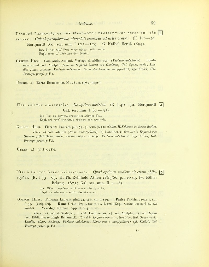 Faahno? '■nAPA<t>pÄCTOY TOY Mhnoaötoy npoTpenTiKoc AÖroc eni tac TexNAc. Galeni paraphrastae Menodoti suasoria ad artes oratio. (K. I i—39. Marquardt Gal. scr. min. I 103—129. G. Kaibel Berol. 1894). Inc. 61 M^N mha' öauc AÖroY M^T6CTi ToTc Xaötoic. Expl. TOYTO a' AYTÖ A6IKT^0N e4>6IHC. GkiecH. Hdss. Cod. Andr. Asulani, Vorlage d. Aldina 1525 (Verbleib unbekanni). Londi- nensis und cod. Adelphi (beide in England benutzt von Goulston, Gal. Opusc. varia, Lon- dini 1640, Anhang. Verbleib unbekannt, Name des letzteren unaufgeklärt; vgl. Kaibel, Gal. Protrept. praef. p. V). Übers, a) Bern: Bernens. lat. N 128; a. 1563 (impr.). TTepi APicTHc AiAACKAAiAC. De Optima dodrifiü. (K. I 40—52. Marquardt Gal. scr. min. I 82 — 92). Inc. Thn ei'c eKÄrePA enixeiPHciN äpIcthn eTnai. Expl. kaI toyt' eniTP^nuN AipeTceAi toTc «aghtaTc. GeieCII. Hdss. Florenz: Laurent. ])lut. 74, 3; s.xii. p. 132 (Collat. H.Schoenes in dessen Besitz). Dazu: a) cod. Adelplii (Name unaufgeMärt), h) Londinensis (benutzt in England von Gmlston, Gal. Opusc. varia, Londin. 164.0, Anhang. Verbleib unbekannt. Vgl. Kaibel, Gal. Protrept. praef. p. V.). ÜBERS, a) (J. I f. 18% Oti ö äpictoc iatpöc KAi<t>iAÖco0oc. Quod optiMUS medicus sit etiam pkHo- \ 5 | sophus. (K. I 53—63. H. Th. Reinhold Athen 1865/66 p. 110 sq. Iw. Müller Erlang-. 1875; Gal. scr. min. II i — 8). Inc. OTöN ti nenÖNeAciN 01 noAAoi tüSn AeAHTÖN. Expl. TA AeinONTA a'a'i-TOYC eiEYPICKONTAC. GrieCH. Hdss. Florenz: Laurent, plut. 74, 3; s. xii. p. 129. Paris: Parisin. 2164; s. xvi. f. 35. [2169 (i')]. Rom: Urbin. 67; s. xiv et xv. f. 276 (Expl. aabönti mh oyxi kaI tac ÄAAAC). Venedig: Marcian. App. cl. V 4; s. xv. Dazu: a) cod. J. Scaligeri, b) cod. Londinensis, c) cod. Adelphi, d) cod. Regius fseu Bibliothecae Regis Britannici). (b c d in England benutzt v. Goulston, Gal. Opusc. varia, Londin. 1640, Anhang. Verbleib unbekannt, Name von c unaufgeklärt; vgl. Kaibel, Gal. ' Protrept. praef. p. V.)