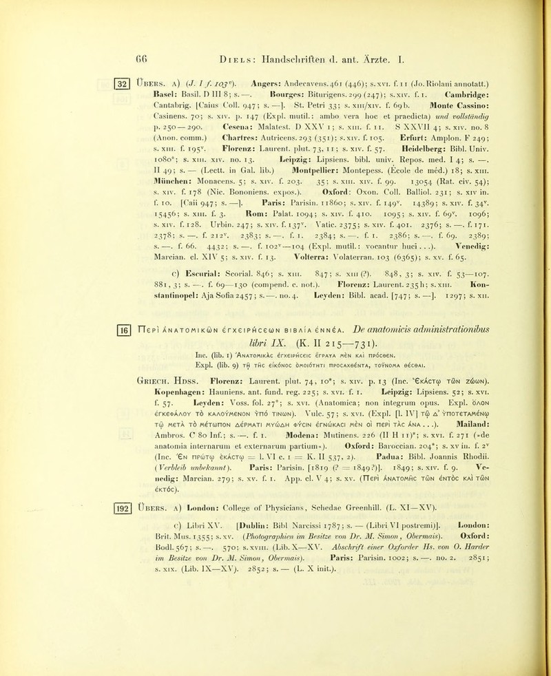 32 I Übers, a) (J. I f. ioj). Angers: Aiidecavens.461 (446); s.xvi. f. ii (Jo.Rinlani annotatt.) Basel: Basil. D III 8; s.—. liourges: Bitiirigens. 299 (247); s.xiv. f. i. Cambridge: Cantabrig. [Caiiis Coli. 947; s.—]. St. Petri 33; s. xiii/xiv. f. 69b. Monte Cassino: Casinens. 70; s. xiv. p. 147 (Expl. niutil.: ambo vera hoc et praedicta) und vollständig p. 250—290. Cescna: Malatest. D XXV i; s. xiii. f. 11. S XXVJI 4; s. xiv. no. 8 (Alien, comm.) Chartres: Auti-icens. 293 (351); s.xiv. f. 105. Erfurt: Amploii. F 249; s. XIII. f. 195^. Florenz: Laurent, pliit. 73, 11; s. xiv. f. 57. Heidelberg: Bibl. Univ. 1080*; s. XIII. XIV. no. 13. Leipzig: Lipsiens. bibl. univ. Repos. med. I 4; s. —. II 49; s.— (Lectt. in Gal. lib.) Montpellier: Montepess. (Ecole de med.) 18; s. xiii. Müncben: Monacens. 5; s. xiv. f. 203. 35; s. xiii. xiv. f. 99. 13054 (Rat. civ. 54); s. XIV. f. 178 (Nie. Bononiens. ex])os.). Oxford: Oxon. Coli. Balliol. 231; s. xiv in. f. 10. [Caii 947; s.—]. Paris: Parisin. 11860; s.xiv. f. I49''. 14389; s.xiv. f. 34^^. 15456; s. XIII. f. 3. Rom: Palat. 1094; s. xiv. f. 410. 1095; s. xiv. f. 69''. 1096; S.XIV. f. 128. Urbin. 247; s. xiv. f. 137^. Vatic. 2375; s.xiv. f. 401. 2376; s.—.f. 171. 2378; s.—. f. 212'^. 2383; s. •—. f. I. 2384; s.—. f. I. 2386; s.—. f. 69. 2389; s.—. f. 66. 4432; s.—. f. 102^ —104 (Expl. mutil.: vocantiir huci. . .). Venedig: Marcian. cl. XIV5; s. xiv. f. 13. Volterra: N'olaterran. 103 (6365); s. xv. f. 65. c) Escurial: Scorial. 846; s. xiii. 847; s. xiii (:'). 848, 3; s. xiv. f. 53—107. 881, 3; s. —. f. 69—130 (comjiend. c. not.). Florenz: Laurent. 235h; s.xiii. Kon- stantinopel: Aja Sofia 2457 ; s.—.110.4. Lcyden: Bibl. acad. [747; s.—]. 1297; s. xii. 16 TTepiÄNATOMiKÖN erxeiPHcecoN bibaiaenn^a. De anatomicis administrationibus lihri IX. (K. II 215—731). Inc. (lib. i) AnatomikAc erxeiPHceic erPAYA «eN ka! npöceeN. Expl. (lib. 9) rfl THC eiKÖNOc owoiöthti npocAxe^NTA, to'tnoma e^ceAi. Griech. Hdss. Florenz: Laurent, plut. 74, 10*; s. xiv. p. 13 (Inc. '■GKACTq) tön zcöun). Kopenhagen: Hauniens, ant. fund. reg. 225; s. xvi. f. i. Leipzig: Lipsiens. 52; s. xvi. f. 57. Leyden: Voss. fol. 27*; s. xvi. (Anatomica; non integrum opus. Expl. öaon erKectAAOY tö KAAO^'MeNON Ynö tincün). Vulc.57; s. XVI. (Expl. [1. IV] T(B a'YnoreTAMeNCü TU MeTA TO MeTconoN AePMATi MYUAH <t>>'ciN erNCüKACi MeN Ol nept TAG ANA . ..). Mailand: Ambros. C 80 Inf.; s.—. f. i. Modena: Miitinens. 226 (II H 11)*; s. xvi. f. 271 (»de anatomia internarum et externarum partium»). Oxford: Baroccian. 204*; s. xv in. f. 2^ (Inc. ^Gn npcoTO) gkactü) = 1. VI c. i = K. II 537, 2). Padua: Bibl. Joannis Rhodii. {Verbleib unbelfannt). Paris: Parisin. [1819 (i = 1849!')]. 1849; s.xiv. f. 9. Ve- nedig: Marcian. 279; s. xv. f. i. App. cl. V4; s. xv. (TTePi Änatomhc tun eNTÖc kai tun eKTÖc). 192 Ubers, a) London: College ol Physicians, Schedae Greenhill. (L. XI—XV). c) Lihri XV. [Dublin: Bibl Narcissi 1787 ; s. — (Libri VI postreini)]. London: Brit. Mus. 1355; s.xv. {Photographien im Besitze von Dr. M. Simon, Obermais). Oxford: Bodl. 567; s.—. 570; s. xviii. (Lib. X—XV. Abschrift einer Oxforder Hs. von 0. Härder im Besitze von Dr. M, Simon, Obermais). Paris: Parisin. 1002; s.—. no. 2. 2851;