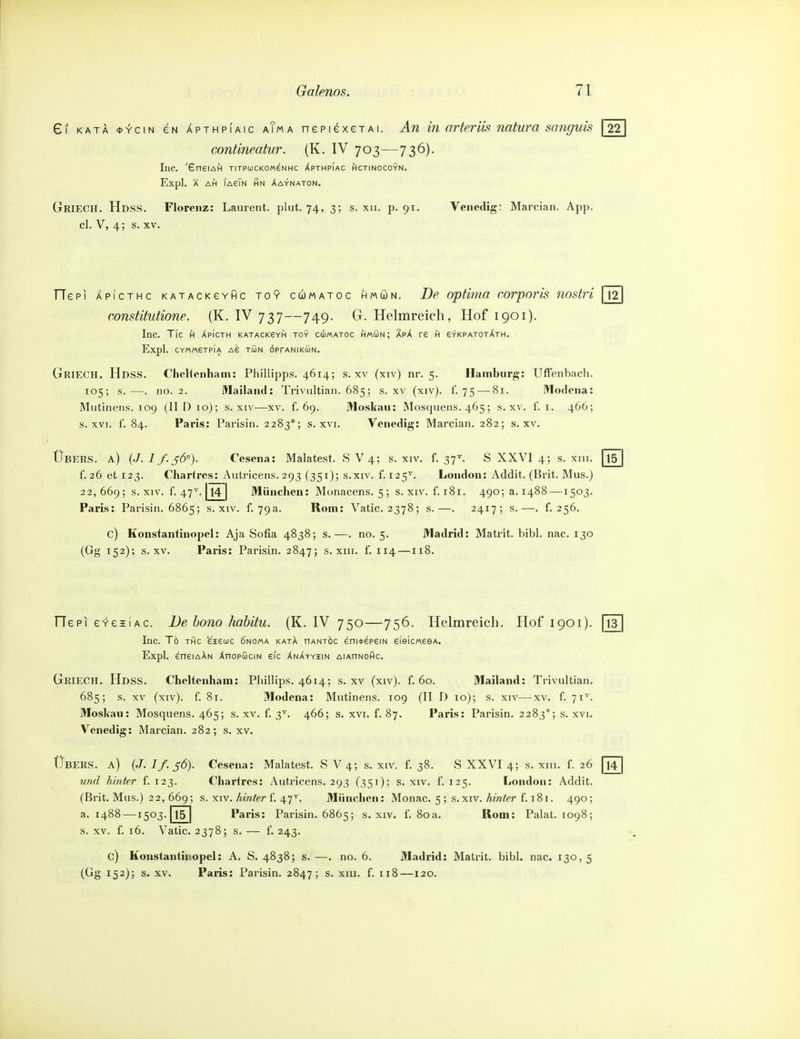 Gl KATÄ <t>YciN eN APTHPiAic aTm A nepiexeTAi. An in nrteriis natura snnguis \ 22 contineatur. (K. IV 703—736). Inc. 'GneiAH titpuckomenhc Xpthpiac hctinocoyn. Expl. Ä AH iaeTn hn Xaynaton. Griech. Hdss. Florenz: Laurent, plut. 74, 3; s. xii. p. 91. Venedig: Marcian. App. cl. V, 4; s. XV. TTepi APicTHc KATACKeYHc To9 cwMAToc HMwN. De opHiua corporis noslri constitutione. (K. IV 737—749. G. Helmreich, Hof 1901). Inc. Tic h Xpicth katacksyh toy cömatoc hmGn; apA re h erKPAToxATH. Expl. CYMMerPIA A6 TÖN ÖPrANIKÖN. Griech. Hdss. ChcUenham: Phillipps. 4614; s. XV (xiv) nr. 5. Hamburg: Uffenbach. 105; s.—. no. 2. Mailand: Triviiltian. 685; s. xv (xiv). f. 75 — 81. Modcna: Miitinpiis. 109 (HD 10); s. XIV—xv. f. 69. Moskau: Mos(juens. 465; s. xv. f. i. 466; s. XVI. f. 84. Paris: Parisiri. 2283*; s. xvi. Venedig: Marcian. 282; s. xv. 22, 669; s. XIV. 1. 47^. 14 München: Monacens. 5 ; s. XIV. f. 181. 490; a. 1488 —1503. Paris: Parisin. 6865; s. xiv. f. 79a. Rom: Vatic. 2378; s.—. 2417; s.—. f. 256. c) Konstantinopel: Aja Sofia 4838; s.—. no. 5. Madrid: Matrit. bibl. nac. 130 (Gg 152); s. XV. Paris: Parisin. 2847; s. xiii. f. 114—118. Übeus. a) {J.If.56). Cesena: Malatest. SV 4; s. xiv. f. 38. S XXVI 4; s. xiii. f. 26 und hinter f. 123. Chartres: Aiit.ricens. 293 (351); s. xiv. f. 125. London: Addit. (Brit. Mus.) 22, 669; s. XIV. Amfer f. 47^. München: Monac. 5 ; s.xiv. Ämfer f. 181. 490; a. 1488—1503. 15 Paris: Parisin. 6865; s. xiv. f. 80a. Rooi: Palat. 1098; s. XV. f. 16. Vatic. 2378; s. — f. 243. c) Konstantinopel: A. S. 4838; s. —. no. 6. Madrid: Matrit. bibl. nac. 130, 5 (Gg 152); s. XV. Paris: Parisin. 2847; s. xiii. f. 118—120. 12 Übers, a) (-7. //. ^Ö). Cesena: Malatest. SV 4; s. xiv. f. 37^ S XXVI 4; s. xiii. [l5^ f. 26 et 123. Chartres: Autricens. 293 (351); s.xiv. f. 125^. London: Addit. (Brit. Mus.) ITepi eveiiAc. De bono habitu. (K. IV 750—756. Helmreich. Hof 1901). [j? Inc. To THc eiecoc onoma katA hantöc eni*epeiN eieicweeA. Expl. dneiAAN ÄnopSciN eic XnAtyiin AiAnNoflc. Griech. Hdss. Cheltenham: Phillips. 4614; s. XV (xiv). f. 60. Mailand: Trivultian. 685; s. XV (xiv). f. 81. Modcna: Mutinens. 109 (II I) 10); s. xiv—xv. f. 71^. Moskau: Mosquens. 465; s. xv. f. 3'. 466; s. xvi. f. 87. Paris: Parisin. 2283*; s. xvi. Venedig: Marcian. 282; s. xv. 14