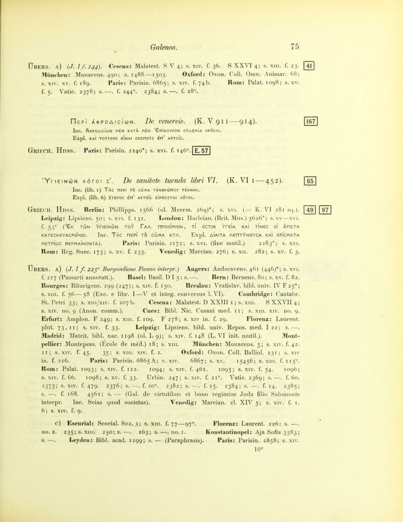 Übers, a) (J. I f.144). Cosona: Malatest. S V 4; s. xiv. f. 36. S XXVI 4; s. xiii. f. 23. | 41 München: Monacens. 490; a. 1488 —1503. Oxford: Oxon. Coli. Oinn. Animar. 68; s. XIV. XV. f. 189. Paris: Parisin. 6865; s. xiv. f. 74b. Rom: Pakt. 1098; s. xv. f. 5. Vatic. 2378; s. —. f. 244^. 2384; s. —. f. 28^ He PI A<t>poAicicjN. De venereis. (K. V911 — 914)- Inc. A*P0Alc(uN «6N KATA «6N 'EniKOYPON OyACMIA XPficiC. Expl. kaI toytoyc eTNAi CKonovc ^n' A'j-ToTc. Griech. Hdss. Paris: Parisin. 2240*; s. xvi. f. 146^ E. 57 167 ■YneiNCüN AÖroi z . De sanitate tuenda lihriVI. (K. VI i—452). Inc. (lib. i) Tfic nepi tö cSma TÄNepunov tsxnhc. Expl. (lib. 6) erepoc en' aytoTc 6iphc6tai AÖroc. Griech. Hdss. Berlin: Phillipps. 1566 (ol. Meerm. 269)*; s. xvi. (= K. VI 281 stj.). Leipzig: Lipsiens. 50; s. xvi. f. 132. London: Harleian. (Brit. Mus.) 5626*; s.xv—x\i. f. (Gk tun YrieiNÖN toy Faa. nPooiMiON, ti ectin vreiA kaI tingc oi apicta KATecKeYACMeNoi. Inc. Thc nepi tö cüma kta. Expl. aiaita AenT^NOvcA kai xpicmata MeTPicüc eePMAiNONTA). Paris: Parisin. 2172; s. xvi. (fine niutil.) 2283*; s. xvi. Rom: Reg. Suec. 173; s. xv. f. 233. Venedig: Marcian. 276; s. xii. 282; s. xv. f. 3. Übers, a) (./. I f. 22^ Burgnndio7ie Pisano interpr.) Angers: Andecavens. 461 (446)*; s. xvi f. 217 (Passarti annotatt.). Basel: Basil. D I 5; s.—. Bern: Bernens. 80; s. xv. f. 82 Bourges: Biturigens. 299 (247); s. xiv. f. 150. Breslan: Vratislav. bibl. univ. IV F25* s. XIII. f. 56—58 (Exc. e libr. I—V et integ. conversus 1. VI). Cambridge: Cantabr St. Peti'i 33; s. xm/xiv. f. 207 b. Cesena: Malatest. D XXIII i; s. xiii. S XXVII 4 s. XIV. no. 9 (Anon. comm.). Cues: Bibl. Nie. Cusani med. 11; s. xiii. xiv. no. 9 Erfurt: Ainplon. F 249; s. xiii. f. 109. F 278; s. xiv in. f. 29. Florenz: Laurent, plnt. 73,11; s. XIV. f. 33. Leipzig: Lipsiens. bibl. univ. Repes, med. I 22; s.— Madrid: Matrit. bibl. nac. 1198 (ol. L 9); s. xiv. f. 148 (L. VI init. mutil.). Mont^ pellier: Montepess. (Ecole de med.) 18; s. xiii. München: Monacens. 5; s. xiv. f. 42 Ii; s. XIV. f. 45. 35; s. XIII. XIV. f. 2. Oxford: Oxon. Coli. Balliol. 231; s. xiv in. f. 216. Paris: Parisin. 6865 A; s. xiv. 6867; s. xv. 15456; s. xiii. f. 115^ Rom: Palat. 1093; s. xiv. f. 112. 1094; s. xiv. f. 461. 1095; s. xiv. f. 54. 1096 s. XIV. f. 66. 1098; s. XV. f. 33. Urbin. 247; s. xiv. f. 21^. Vatic. 2369; s.—. f. 60 2375; s. XIV. f. 479. 2376; s. —. f. 20^ 2382; s. —. f. 15. 2384; s. —. f. 14. 2385; s.—. f. 168. 4561; s.— (Gal. de virtutibus et bono regimine Juda filio Salomonis interpr. Inc. Scias quod societas). Venedig: Marcian. cl. XIV 5; s. xiv. f. i. 6; s. XIV. f. 9. 0) Escurial: Scorial. 802,3; s. xiii. f. 77—97^ Florenz: Laurent. 226: s.—. no. 2. 235;s.xin. 250; s.—. 263; s.—. no.i. Konstantinopel: Aja Sofia 3583; s.—. Leyden: Bibl. acad. 1299; s.— (Paraphrasis). Paris: Parisin. 2858; s. xiv. 10* 65 49 97