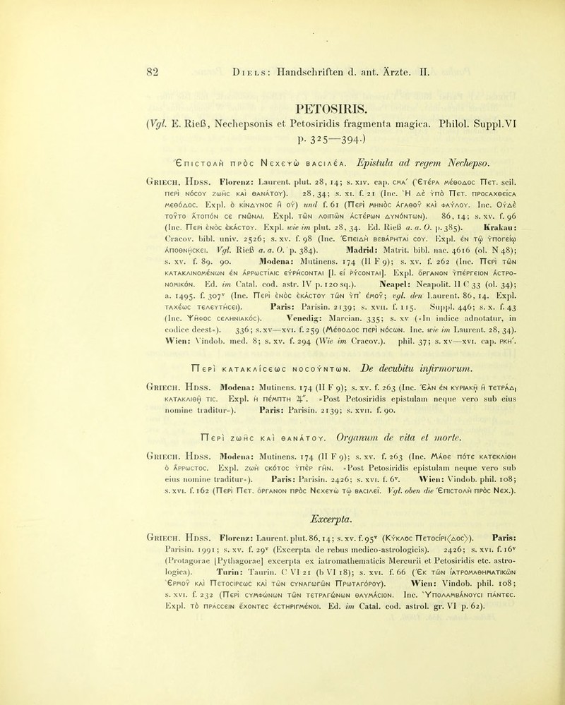 PETOSIRIS. {Vgl. E. Rieß, Nechepsonis et Petosirldis fragmenta magica. Piniol. Suppl.VI P- 325—394-) ■'GnicTOAH npöc Nexercb BAciAeA. Epistula ad regem Nechepso. CtRIECH, Hdss. Florenz: Laurent, pliit. 28, 14; s. xiv. cap. cma' (GTePA MeeoAOC TTeT. seil, nepi NÖcoY zcofic kai eANATOY). 28,34; s. XI. f. 21 (Inc. ag rnö TTer. nPOCAxeeicA MeeÖAoc. Ex[)l. ö kinaynoc fi oy) und f. 61 (TTePi mhnöc ÄrAeoY kai *a^aoy. Inc. Oyae TOYTO ATOnÖN CG TNUNAI. Expl. TUN AOinCüN ÄCTGPCON AYNÖNTCON). 86,14; S. XV. f. 96 (Tnc. TTcpi GNÖc gkactoy. Expl. wie im plut. 28, 34. Ed. Rieß a. a. 0. p.385). Krakau: (^racov. bibl. univ. 2526; s. xv. f. 98 (Inc. 'GnciAH bgbaphtai coy. Expl. gn tu Ynoreio) ÄnoeNHCKGi. Vgl. Rieß a.a.O. p. 384). Madritl: Matrit. bibl. nac. 4616 (ol. N48); .s. XV. f. 89. 90. JWodena: Mntinens. 174 (11 F9); s. xv. f. 262 (Inc. TTGPi tön KATAKAINOMGNUN GN ÄPPCOCTIAIC GYPHCONTAI [1. Gl PYCONTAl]. Expl. ÖPFANON YHGPrGION ÄCTPO- NOMiKÖN. Ed. im Catal. cod. astr. IV p. 120 sq.). Neapel: Neapolit. II C S3 (o'- 34)'» a. 1495. ^-i'^l (Inc. TTgpi gnöc gkactoy tun yu gmoy; v(/L den Laurent. 86, 14. Expl. TAXGuc tgagythcgi). Paris: Parisin. 2 139; s. xvii. f. 115. 8u|)pl. 446; s. x. f. 43 (Inc. Yh*oc cgahniaköc). Venedig: Marcian. 335; s. xv (»In indice adnotatur, in cudice deest«). 336; s. xv—xvi. f. 259 (/AceoAGC nep] nöcun. Inc. wie im Laurent. 28, 34). Wien: \'indob. med. 8; s. xv. f. 294 (Wie im Cracov.). phil. 37; s. xv—xvi. cap. pkh'. TTepi KATAKAiceuc nocoyntun. De decubitu infirmorum. Gkiech. Hdss. Modena: Mutinens. 174 (II F 9); s. xv. f. 263 (Inc. Gan gn kypiakh h tgtpaA| KATAKAiefi TIC. Expl. H nGMOTH . »Post Pctosiridis epistulani neqne vero sub eins nomine traditur«). Paris: Parisin. 2139; s. xvii. f. 90. fTepi zcjHc KAI ganatoy. Organum de vita et morte. Griech. Hdss. Modena: Mutinens. 174 (IIF9); s. xv. f. 263 (Inc. Masg hötg KATeKAieH ö APPCüCTOc. Expl. zcoH ckötoc yogp thn. Post Petosiridis epistulam neque vero sub eins nomine traditur). Paris: Parisiri. 2426; s. xvi. f. 6^. Wien: V'indob. phil. 108; s.XVI. f. 162 (TTcpi TTgt. oprANON npöc Ngxgyu tu baciagT. Vgl. oben die^^xwciohH npöc Ngx.). Excerpta. Griech. Hdss. Florenz: Laurent, plut. 86,14; s.xv. f.95'' (Kykaoc TTgtocipi^aoc)). Paris: Parisin. 1991; s. xv. f. 29^ (Excerpta de rebus inedico-astrologicis). 2426; s. xvi. f. 16^ (Protagoiae [Pytbagorae] excerpta ex iatromatliematicis Mercurii et Petosiridis etc. astro- logica). Turin: Taurin. C VI 21 (b VI 18); s. xvi. f. 66 (Gk tun iatpomashmatikun epMOY KAI TTgtocipguc kaI TUN CYNAfuruN TTpcüTAröpoY). Wien: Vindob. jjhil. 108; s. XVI. f. 232 (TTgpi cymwnun tun tgtpatcünun saymacion. Inc. 'YncAAMBANOYCi nANTGC. Expl. TÖ nPACCGiN GXONTec GCTHPir/AGNOi. Ed. im Catal. cod. astrol. gr. VI p. 62).