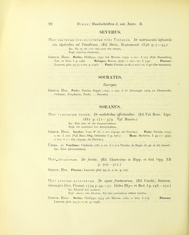 SEVERUS. TTepi eNeTHPWN htoi kaycthpun npöc TmöeeoN. De instriunentis infusoriis seu clysterihus ad Timotheum. (Ed. Dietz, Regiomonti 1836 p. i—43.) Inc. '£n th tAc (vel tön) katA thn rexNHN. Expl. noNOYCiN eieedmesA. GriecH. Hdss. lierlin: Pliillipps. 1532 (ol. Meerin. 225); s. xvi. f. 177 {Vyl. Dareinbei'g Not. et P^xti'. 1 p. 148). Bologna: Bonon. 3636; s. xiv—xv. f. 134^. Floi'eiiz: Laurent, plut. 75, 7; s.xiv. p. 225b. Paris: Parisin. 2228; s.xiv—xi. f. 57^ (De intestinis). SOCRATES. Excerpta. Geiech. Hds. Paris: Parisin. Suppl. 1202; s. xui. f. 16 (Excer])ta varia ex Dioscoride, Orlbasio, Porphyrio, Paulo . . . Socrate). SORANUS. TTepi TYNAiKeluN nAeüN. De inuliehrihus offedionibus. (Ed.Val. Rose, Lips. 1882 p. 171—379. V^f/. Muscio.) Inc. ■'Gne) npöc tö tön ÄnoAoeHco/A^NuN. Expl. tOc AiAKPiceooc i'cHc ÄnoTeAeceflNAi. GriecH. Hdss. Leydcn: A'^oss. 8 18; s. xvi (Apogr. c?ra Parisin.). Paris: Paiisin. 2153; s. XV. f. 220. (Vgl. Buss.-Dbg. Oribasius I p. xxv.) Rom: Barberin. I 49 (= 359); s. XVI. f. I —165 (Apogr. des Parisin.). Ubers, a) Vcmlome: Vindocin. 108; s. xv. f. i (»a Nicoiao de Regio de gr. in lat. transl.« Inc. Ecce gloriosissime). riepi. eni AecMWN. De fasciis. (Ed. Cliarterius in Hipp, et Gal. Opp. XII P- 505—517-) GriecH. Hds. Florenz: Laurent, plut. 74, 7; s. ix. p. 227. TTepi cHMeluN KATArwÄTtüN. De signis fracturarum. (Ed. Cocchi, Graecor, chirurgiei libri, Florent. i 754 p. 44—5 i. Ideler Phys. et Med. I p. 248 —252.) Inc. KXrArrtX ^cti aia(p6cic. Expl. A^XSTAI THN ÄniAOCIN. KaI nePI KATAT/aAtuN Än6xPH TOCAYTA. Griech. Hdss. Berlin: Phiilipps. 1533 (ol. Meerin. 226); s. xvii. f. 115. Florenz: Laurent, plut. 74, 7; s. ix. p. 224b.