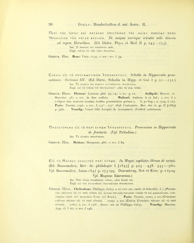 TTepi THC lePAc kai werAAMC enicTHMHC thc haioy nopeiAC npöc 'HpAKAeioN TÖN M^TAN BAciAGA. De mügiia sacrnque scientia solis iüncris ad regem Heracliwn. (Ed. Ideler, Pliys. et Med. II p. 243—253). Inc. ''0 ANAPxoc KAI VnepApxioc eeöc. Expl. TP^xoN eic nÄN cGma Xkcoaytmc. GriecH. Hds. Rom: Vatic. 1174; s. xiv—xv. f. 54. CxÖAiA eic TO npoTNCocTiKÖN InnaKPATOYC. Scholia in H/'ppocratis prae- noüones. Sectiones III. (Ed. Dietz, Scholia in Hipp, et Cial. 1 [>. 51—232.) Inc. TA eiueÖTA ^ni skActoy CYrrpX««ATOc npoA^rsceAi. Expl. KAI tA CXÖAIA TOY nPOTNUCTI KOY AÖIA TÖ 960. XmHN. GrieCH. Hdss. Florenz: Lnureiit. plut. 59,14; s. xv. p. 12. Gallipoli: 'eKKAHC. Ar. NiKOAÄOY 38; s. XIV. in fine codicis. J^ailaiul: Ainbi-os. A 27 Inf'.; s. xvi. f. 2 (Operi sine auctoris nomine tradito praenüttitur poenia»). L 30 Siip.; a. 1524. f. 127. Paris: Parisin. 2296; s. xvi. f. 131^—277'^ (Vgl- Costoiniris, Rev. des et. gr. II [1889] p. 356). Venedig: \^enet. bibl. Josephi de Aroniatariis (Verbleib unbekannt). ripoAerÖMeNA eic tö nepi atmön ''InnoKPATOYC. Prooemium in Hippocratis de fraduris. (Vgl. Palladius.) Inc. TA eiueÖTA npoA^receAi. GriecH. Hds. Moskau: Mosquens. 466; s. xvi. f. 89. £ic TO Matnoy co<}>ictoy nepi oypun. In Magni sophistae librum de urinis. (Ed. Bussemaker, Rev. de philoIogie I [1845] p. 423 — 438. 543 — 560. Vgl. Bussemaker, lanus 1847 p. 273 sqq. Daremberg, Not et Extr. p. i i9sq. Vgl. Magnus Emesenus.) Inc. Tlep) OYPuN npoel«6Noc tpAyai, ason 6aoh^ moi. Expl. KAI TOTC BOYAOM^NOIC XNAriNUCKSIN ^nA*l^KAM6N. GrieCH. Hdss. Cheltcnham: Phillijjps. 6763; s. xv (xiv sec. catal. et Schenkl). f. i (MArNOY CO*. eiHTHCic eic tö nepi oypcün kai aaacon noAAcoN haaaicün co*cün Te kai aiaackaacon, cyn- TeeeicA hapa toy (tiAOCÖfOY Ctc*. toy äaci.). Paris: Parisin. 2220; s. xvi (Ctcoanoy cxöaaia mapnoy eic t6 nepi oypun). 2229; s. xiii (Cxöaia CTe^ANOY mapnoy eic tö nepi oypcün). 2260; s. XVI. f. 178^. (Inscr. wie im Pliillipps. 6763). Venedig: Marcian. App. cl. \'i6; s. XVI. f. 148.