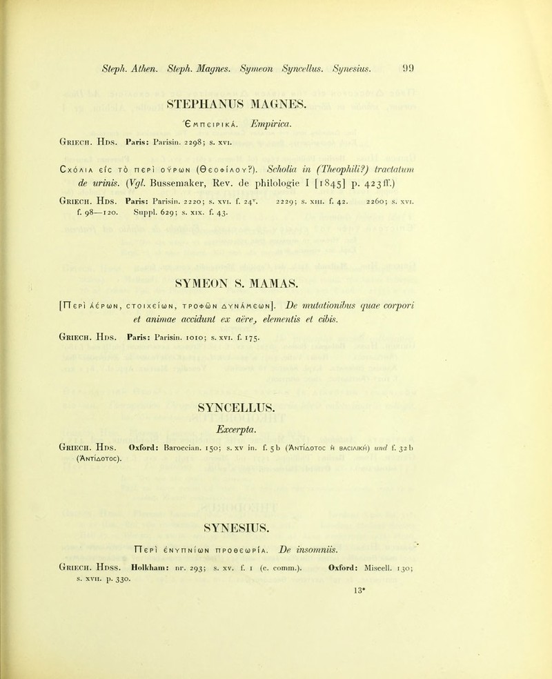 STEPHANU8 MAGNES. M n e I p IK Ä. Emjyirica. GrieCH. Hds. Paris: Parisin. 2298; s. xvi. CxÖAiA eic TO nepi oypcjn (0eo*fAOY?). Scholia in (Theophilif) tractaium de urinis. (Vgl. Busseniaker, Rev. de philologie I [1845] p. 423ff.) GrieCH. Hds. Paris: Parisin. 2220; s. xvi. f. 24^. 2229; s. xiii. f. 42. 2260; s. xvi. f. 98—120. Suppl. 629; s. XIX. f. 43. SYMEON S. MAMAS. [rTepi Ä(^pci)N, CToixeicoN, tpo<i>cün AYNÄMecoNj. De mutationihus quae corpori et animae accidunt ex aerej elementis et cihis. Griech. Hds. Paris: Parisin. loio; s. xvi. f. 175. SYNCELLUS. Excerpta. Griech. Hds. Oxford: Baroccian. 150; s. xv in. f. 5b (ÄntIaotoc h baciaikh) imd f. 32h (Antiaotoc). SYNESmS. TTepi eNYnNluN npoeeooplA. De imomniis. Griech. Hdss. Holkham: nr. 293; s. XV. f. I (c. coinin.). Oxford: Miscell. 130; s. XVII. p. 330. 13»