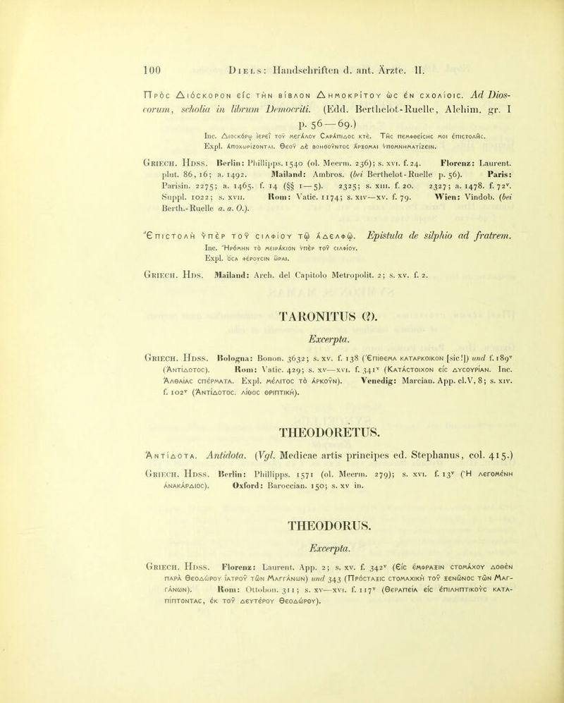 TTpöc Aiöckopon eic thn bibaon Ahmokpitoy WC eN cxoaioic. Ad Dios- corum, scholia in lihrum Democriti. (Edd. Bertlielot-Ruelle, Alcliim. gr. I p. 56 — 69.) Inc. AiocKÖpcj) lepeT toy Merv^AOY CApXniAoc kte. Thc ne/AteelcHC «01 enicTOAflc. Expl. ÄnOXlüPIZONTAI. GeOY BOHGOYNTOC APIOMAI YnOMNHMATIZeiN. GrieCH. Hdss. Korliii: Phillipps. 1540 (ol. Meeriri. 236); s. xvr. f.24. Florenz: Laurent, plut. 86,16; a. 1492. Afailand: Ambros. (bri Berthelot-Ruelle p. 56). Paris: Parisin. 2275; a. 1465. f. 14 (§§ i—5). 2325; s. xiii. f. 20. 2327; a. 1478. f. 72^ Suppl. 1022; s. XVII. Rom: Vatic. 1174; s. xiv—xv. f. 79. Wien: Vindob. {bei Berth.-Ruelle a. a. 0.). 'GnicTOAH Ynep toy ciA*ioY tw AAeA<j>üj. Epistula de silphio ad fratrem. Inc. ^Hpömhn TO «6ipAk:on Vnep toy cia*ioy. Expl. b'CA *ePOYCIN SPAI. Griech. Hds. Mailand: Arch. del Capitolo Metropolit. 2; s. xv. f. 2. TARONITUS (?). Excerpta. Griech. Hdss. Bologna: Bonon. 3632; s. XV. f. 138 (enieewA katapkoikon [sie!]) und f. 189'' (AntIaotoc). Rom: Vatic. 429; s. xv—xvi. f. 341'' (Katäctoixon eic aycoypian. Inc. ÄAGAiAC cnePMATA. Expl. MeAiTOC TO Äpkoyn). Venedig: Marcian. App. cl.V, 8; s. xiv. f. 102^ ('Antiaotoc. Aieoc ePinTiKH). THEODORETUS. 'Antiaota. Anüdota. (Vgl. Medieae artis principes ed. Stephanus, col. 415.) Griech. Hdss. Rcrlin: Phillipps. 1571 (ol. Meenn. 279); s. xvi. f. 13^ AeroMeNH ANAKAPAioc). Oxford: Baroccian. 150; s. xv in. THEODORUS. Excerpta. Griech. Hdss. Florenz: Laurent. App. 2; s. xv. f. 342'' (610 gm^paiin ctomaxoy aoscn nAPA 9€oacüpoy iatpoy tun MArrANUN) und 343 (TTpöctaiic ctomaxikh toy ^eNÖNoc tun Maf- tanun). Rom: Ottobon. 311; s. xv—xvi. f. 117'' (GePAneiA eic eniAHnTiKOYC kata- nlnTONTAC, eK toy acytepcy Ggoaupgy).