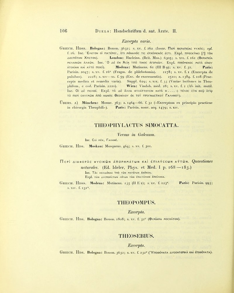 Excerpta varia. Griech. Hdss. Bologna: Bonon. 3632; s. xv. f. 262 (Inscr. TTepi eePAneiAC yyxhc; vgl. 1. 16. Inc. GAeroN 01 nAxepec, bri mönaxöc tic epxoMeNÖc ecri. Expl. nPocKYNei [;'] tön AecnÖTHN Xpicton). London: Haileian. (Bi'it. Mus.) 6305; s. xvi. f. 161 (GePAneiA MGAAINCON ÄA0CON. lllC. '0 AG EN AciA YnÖ TINOC AfOPAlOY. Exj)l. niNOMeNOC MSTA o'lNOY ÄTOKIAN KAi AYTÖ noiei). Modcna: Mutinens. 6i (III B9); s. xv. f. 31. Paris: Parisin. 2047; s. xv. f. 16^ (Fragin. de piilebntomia). 2178; s. xv. f. 1 (Excerpta de piiisil)u.s). 2228; s. XIV—XI. 1. 59 (Exe. de excreiiientis). 2510; a. 1384. 1. 108 (Prae- cepta iiiedica et reinedia vai-ia). Siippl. 629; s. xix. f. 33 (V'ariac; lectioiies in Tlieo- ])liiluin, e cod. Parisin. 2220). Wien: N'indol). med. 28; s. xv. f. 2 (Ali init. mutil. Inc. Ol AG neAioi. Expl. ta as aaaa <i>yaättoycin kata + tgaoc gyn eeü Aricü TO nepi cctYrMcoN Änö *conhc GeottiAOY ek toy nPorNcocTiKOY Taannoy). Übers, a) München: Monac. 363; a. 1464—66. f. 32 (»Excerptum ex piincipio practicae in chirurgia Tlieopliili»). Paris: Parisin. nouv. acq. 1479; s. xiv. THEOPHYLACTITS SIMOCATTA. Versus in Gakfium. Inc. Co! M^N, Taahn^. (»RIECH. Hds. Moskau: Mosquens. 464; s. xv. 1. 301. rTepi AiA<)>opÄc <t>YCiKüjN AnoPHMÄTcoN KAI eniAYceuN AYTÖN. Quaestioms naturales. (Ed. Ideler, Pliys. et Med. I p. 168—183.) Inc. Täc X6AIAÖNAC ^nö TÖN «HT^puN Akhkoa. Expl. TüJN AYCnOpICTMN AÖrcON THN ^niCTHMHN XneiAH<l>A. Griech. Hdss. Modena: Mutinens. 135 (II E 2); s. xv. f. 123^. Paris: Parisin. 993; s. XIV. f. 231^. THE0P0MPÜ8. Excerpta. Griech. Hds. Bologna: Bonon. 1808; s. xv. f. 32^ (Gymiama mocxaton). THE08EBIUS. Excerpta. Griech. Hds. Bologna: Bunon. 3632; s. xv. f. 232^ ('YnoeewATA AYceNTepiKA kai enie^MATA).