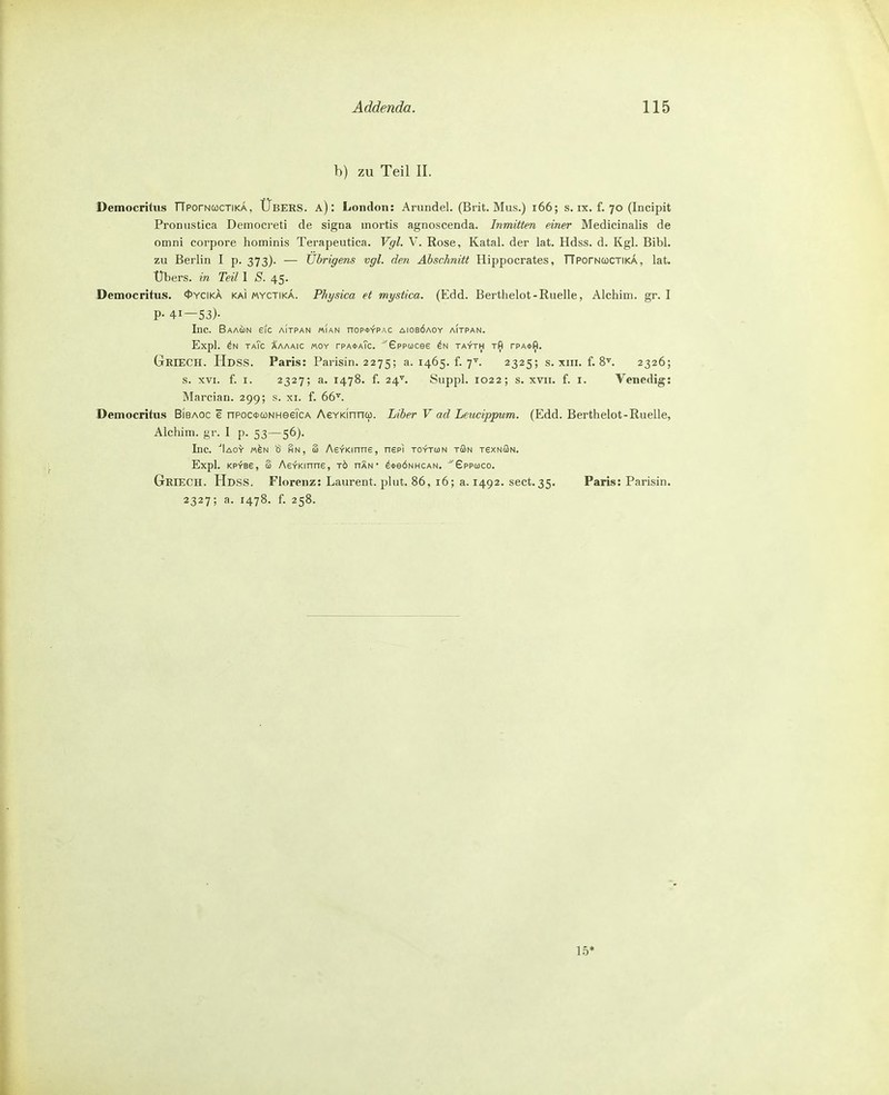 h) zu Teil II. Democritus TTporNcocTiKA, Übers, a) : London: Arundel. (Brit. Mus.) i66; s. ix. f. 70 (Incipit Pronustica Democreti de signa mortis agnoscenda. Inmitten einer Medicinalis de omni corpore hominis Terapeutica. Vgl. \. Rose, Katal. der lat. Hdss. d. Kgl. Bibl. zu Berlin I p. 373). — Übrigens vgl. den Abschnitt Hippocrates, TTporNCüCTiKA, lat. Übers, in Teil I <S. 45. Democritus. 0ycika kai myctika. Physica et mystica. (Edd. Berthelot - Ruelle, Alchim. gr. I P- 41—53)- Inc. BaAUN SIC AITPAN «lAN nOP<l>~rPAC AlOBÖAOY AITPAN. Expl. taTc Xaaaic «OY tpa^aTc. Gppucee ta-t'th tA tpa*^. Griech. Hdss. Paris: Parisin. 2275; a. 1465. f. 7^^. 2325; s. xni. f. 8\ 2326; s. XVI. f. I. 2327; a. 1478. f. 24^ Suppl. 1022; s. XVII. f. I. Venedig: Marcian. 299; s. xi. f. 66^. Democritus Bibaoc e nPootcoNHeeicA AeYKinnto. Liber V ad Leucippum. (Edd. Berthelot-Ruelle, Alchim. gr. 1 p. 53—56). Inc. ■'lAo'y M^N ö HN, 3 AevKinne, nepl toyton tüSn rexNÖN. Expl. KP^Be, £ AevKinns, tö nÄN • ^*eÖNHCAN. ^'Gppuco. Griech. Hdss. Florenz: Laurent, plut. 86, 16; a. 1492. sect.35. Paris: Parisin. 2327; a. 1478. f. 258.