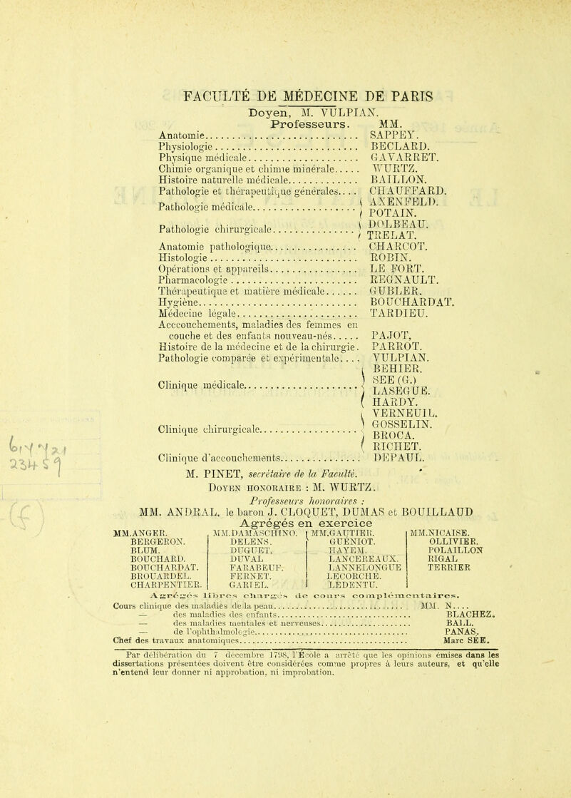 Doyen, M. VULPIAN. Professeurs. MM. Anatomie SAPPEY. Physiologie BECLARD. Physique médicale G A Y ARRET. Chimie organique et chimie minérale Yv URTZ. Histoire naturelle médicale BAILLON. Pathologie et thérapeutique générales... . CHAUFFARD. Pathologie médicale j POT IIN^^^' Pathologie chirurgicale ^ w^'i'^I'rv^' Anatomie pathologique CHARCOT, Histologie ROBIN. Opérations et appareils LE FORT. Pharmacologie REGNAULT. Thérapeutique et matière médicale GXJBLER. Hyi^iène BOUCHARDAT. Médecine légale TARDIEU. Acccouchements, maladies des femmes en couche et des enfanta nouveau-nés PAJOT, Histoire de la médecine et de la chirurgie. PARROT. Pathologie comparée et expérimentale.... YULPI AN. I BEHIER. Clinique médicale j laIeGUE. ( HARDY. I VERNEUIL. Clinique chirurgicale | BROCHA ( RICHET. Clinique d'accouchements DEPAUL. M. PINET, secrèiaire de la Faculté. Doyen honoraire : M. WURTZ. Profesfseiirs lioiioraires : MM. ANDRAL, le baron J. CLOQUET, DUMAS et BOUILLAUD Agrégés en exercice MM.ANGER. MM.DAMASCHINO. ^ MM.GAUTIEIÎ, MM.NICAISE. OLLrVIER. POLAILLON RIGAL TERRIER BERGERON. DELENS. ' GUBNIOT. BLUM. DUGUET. HAYEM. BOUCHARD. DUVAL LANCEREAUX. BOUCHARDAT. FARABEUF. LANNELONGUE BROUARDEL. FBRNET. LECORCHÉ. CHARPENTIER. GARFEL. LEDENTU. fj;r<41;<'-s lior-os clxarjj'és ilo cosiivs coixii)l«Vin.cjitair©s. Cours clinique des m.iladies de la peau MM. N.... — des maladies des enfants BLACHEZ. — des maladies mentales et nervcnscs BAIX. — de rophlhidmole;j:ie PANAS. Chef des travaux anatomiqucs Marc SEB. Par délibération du 7 dec-enibre ITDcS. l'E'ole a arrêté que les opinions émises dans les dissertations présentées doivent être considérées comme propres à leurs auteurs, et qu'elle n'entend leur donner ni approbation, ni improbation.