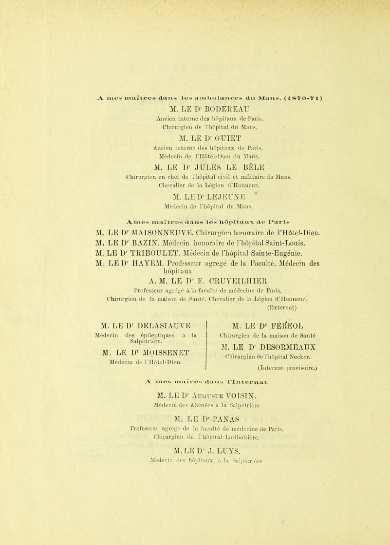 _A. mes maîtres dans les an»bulaiice* du >Iaias. (ISTO-Tl) M. LE D-- BODEREATJ Ancien interne des hôpitaux de Paris. Cliiruvgieu de l'hôpital du Mans. M. LE D^- C4UIET Ancien interne des hôpitaux de Paris, Médecin de l'Hôtel-Dieu du Mans. M. LE D' JULES LE BÊLE Chirurgien en chef de l'hôpital civil et militaire du Mans. Chevalier de la Légioii d'Honneur. M. LED^ LEJEUNE Médecin de l'hôpital du Mans. A.mes maîti-es dans les liôpitaixx: de Paris M. LE D'- MAISONNEUVE. Chii-urgie>i honoraire de l'Hôtel-Dieu. M. LE D' BAZIN. Médecin honoraire de l'hôpital Saint-Louis. M. LE U'- TRIBOULET. Médecin de l'hôpital Sainte-Eugénie. M. LED'' HAYEM. Professeur agrégé de la Faculté. Médecin des hôpitaux A. M. LE D' E. GRUVEILHIER Professeur agrégé à la faculté de médecine de Paris. Chirurgien de la maison de Santé. Chcvaliei' de la Légion d'Honneur. (Externat) M. LE D' DELASIAUYK Médecin des épileptiques à la Salpétrière. M. LE MOISSENET Médecin de l'Hôtcl-Dieu. M. LE D'- FEREOL Chirurgien de la maison de Santé M. LE D' DESORMEAUX Chirurgien de l'hôpital Neckcr. (Internat provisoire.) .V mes jnaîres dans l'Xntornat. M. LE D'- Auguste YOISIN. Médecin des Aliénées à la Salpétrière M. LE D'- PANAS Professeur agi'égé de la faculté de médecine de Paris. Chirurgien de rhôpital Lariboisière. M. LE D' J. LUYS. Médecin des hôpitaux, à la Sal^jétrièrc