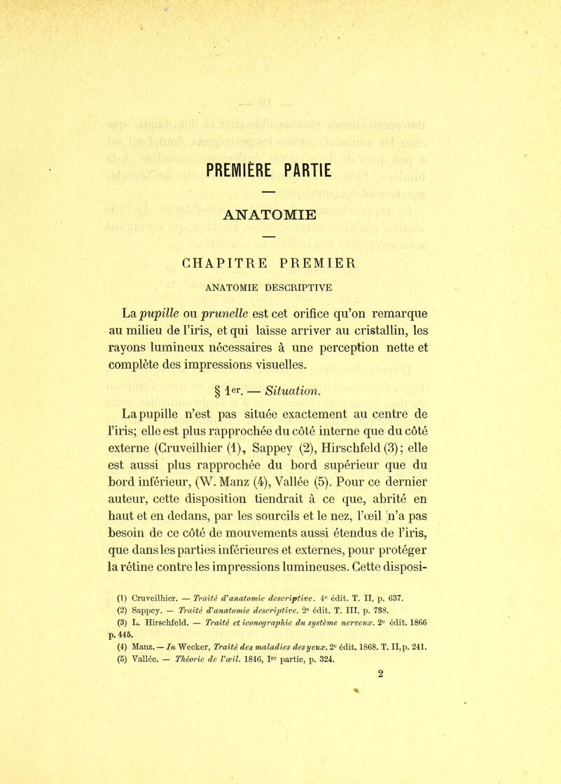 PREMIÈRE PARTIE ANATOMIE CHAPITRE PREMIER ANATOMIE DESCRIPTIVE La pupille ou prunelle est cet orifice qu'on remarque au milieu de l'iris, et qui laisse arriver au cristallin, les rayons lumineux nécessaires à une perception nette et complète des impressions visuelles. § 1er. — Situation. La pupille n'est pas située exactement au centre de l'iris; elle est plus rapprochée du côté interne que du côté externe (Gruveilhier (1), Sappey (2), Hirschfeld (3) ; elle est aussi plus rapprochée du bord supérieur que du bord inférieur, (W. Manz (4), Vallée (5). Pour ce dernier auteur, cette disposition tiendrait à ce que, abrité en haut et en dedans, par les sourcils et le nez, l'œil n'a pas besoin de ce côté de mouvements aussi étendus de l'iris, que dans les parties inférieures et externes, pour protéger la rétine contre les impressions lumineuses. Cette disposi- (1) Gruveilhier. — Traité (Vanatomie descriptive. 4 édit. T. II, p. 637. (2) Sappey. — Traité anatomie descriptive. 2 édit. T. III, p. 788. (3) L. HirscMeld. — Traité et ieonogra/pliie du système nerveux. 2° édit. 1866 p. 445, (4) Manz. — In Wecker, Traité des maladies des yeux. 2« édit. 1868. T. II, p. 241. (5) Vallée. — Théorie de l'œil. 1846, !'•<= partie, p. 324. 2