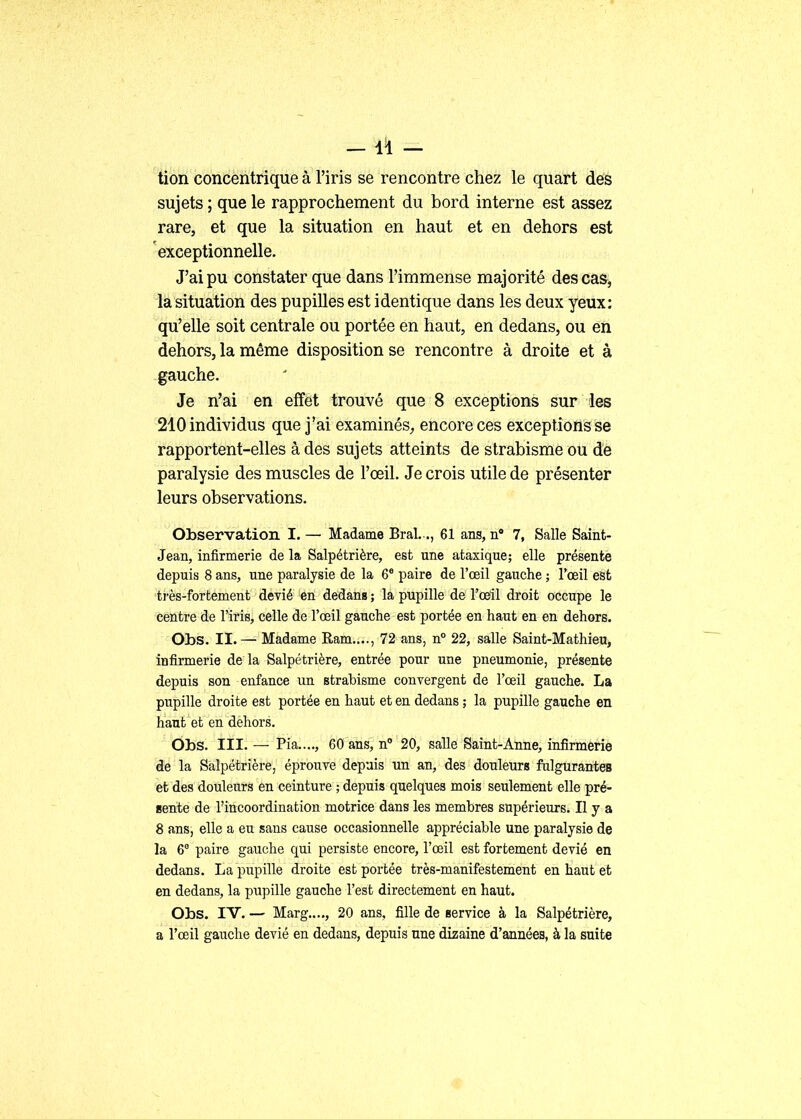 tion concentrique à l'iris se rencontre chez le quart des sujets ; que le rapprochement du bord interne est assez rare, et que la situation en haut et en dehors est exceptionnelle. J'ai pu constater que dans l'immense majorité des cas, la situation des pupilles est identique dans les deux yeux: qu'elle soit centrale ou portée en haut, en dedans, ou en dehors, la même disposition se rencontre à droite et à gauche. Je n'ai en effet trouvé que 8 exceptions sur les 210 individus que j'ai examinés,, encore ces exceptions se rapportent-elles à des sujets atteints de strabisme ou de paralysie des muscles de l'œil. Je crois utile de présenter leurs observations. Observation I. — Madame Bral. ., 61 ans, n 7, Salle Saint- Jean, infirmerie de la Salpétrière, est une ataxique; elle présente depuis 8 ans, une paralysie de la 6* paire de l'œil gauche ; l'oeil est ti'ès-fortement dévié en dedans ; la pupille de l'œil droit occupe le centre de l'iris, celle de l'œil gauche est portée en haut en en dehors. Obs. II. — Madame Ram...., 72 ans, n° 22, salle Saint-Mathieu, infirmerie de la Salpétrière, entrée pour une pneumonie, présente depuis son enfance un strabisme convergent de l'œil gauche. La pupille droite est portée en haut et en dedans ; la pupille gauche en haut et en dehors. Ôbs. III. — Pia...., 60 ans, n 20, sallé Sàînt-Aune, infirmerie de la Salpétrière, éprouve depuis un an, des douleurs fulgurantes et des douleurs en ceinture ; depuis quelques mois seulement elle pré- sente de l'incoordination motrice dans les membres supérieurs. Il y a 8 ans, elle a eu sans cause occasionnelle appréciable une paralysie de la 6° paire gauche qui persiste encore, l'œil est fortement dévié en dedans. La pupille droite est portée très-manifestement en haut et en dedans, la pupille gauche l'est directement en haut. Obs. IV. — Marg...., 20 ans, fille de service à la Salpétrière, a l'œil gauche dévié en dedans, depuis une dizaine d'années, à la suite