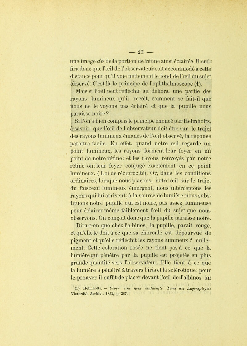 une image a'&' delà portion de rétine ainsi édairée. Il suf- fira donc que l'œil de l'observateiir soit accommodé à cette distance pour qu'il voie nettement le fond de l'œil du sujet observé. C'est là le principe de l'oplithalmoscope (1). Mais si l'œil peut réfléchir au dehors, une partie des fayons lumineux qu'il reçoit, comment se fait-il que nous ne le voyons pas éclairé et que la pupille nous paraisse noire ? I Si Fon a bien compris le principe énoncé par Helmholtz, â savoir: que Fœil de l'observateur doit être sur le trajet des rayons lumineux émanés de l'œil observé, la réponse paraîtra facile. En effet, quand notre œil regarde un point lumineux, les rayons forment leur foyer en un point de notre rétine ; et les rayons renvoyés par notre rétine ont leur foyer conjugé exactement en ce point lumineux. ( Loi de réciprocité). Or, dans les conditions ordinaires, lorsque nous plaçons, notre œil sur le trajet du faisceau lumineux émergent, nous interceptons les rayons qui lui arrivent; à la source de lumière,nous subs- tituons notre pupille qui est noire, pas assez lumineuse pour éclairer même faiblement l'œil du sujet que nous observons. On conçoit donc que la pupille paraisse noire. Dira-t-on que chez l'albinos, la pupille, parait rouge, et qu'elle le doit à ce que sa choroïde est dépourvue de pigment et qu'elle réfléchit les rayons lumineux ? nulle- ment. Cette coloration rosée ne tient pas à ce que la lumière qui pénètre par la pupille est projetée en plus grande quantité vers l'observateur. Elle tient à ce que la lumière a pénétré à travers l'iris et la sclérotique : pour le prouver il suffit de placer devant l'œil de l'albinos un (1) Helmholtz. — Ueter eine neiic einfachstc ï'orm des Augemjjiegels Vierordt's AjcHv., 1852, p. 287.