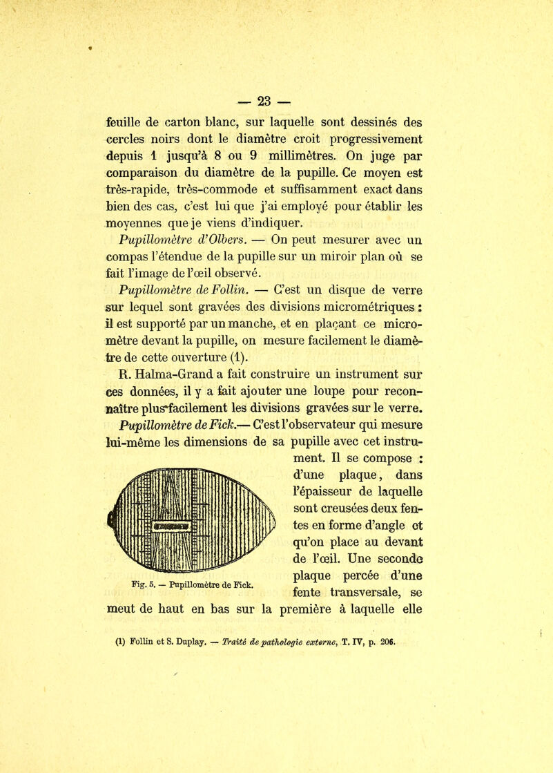 feuille de carton blanc, sur laquelle sont dessinés des cercles noirs dont le diamètre croit progressivement depuis 1 jusqu'à 8 ou 9 millimètres. On juge par comparaison du diamètre de la pupille. Ce moyen est très-rapide, très-commode et suffisamment exact dans bien des cas, c'est lui que j'ai employé pour établir les moyennes que je viens d'indiquer. Pupillomètre d'Olbers. — On peut mesurer avec un compas l'étendue de la pupille sur un miroir plan où se fait l'image de l'œil observé. Pupillomètre de Follin. — C'est un disque de verre sur lequel sont gravées des divisions micrométriques : il est supporté par un manche, et en plaçant ce micro- mètre devant la pupille, on mesure facilement le diamè- tre de cette ouverture (1). R. Halma-Grand a fait construire un instrument sur ces données, il y a fait ajouter une loupe pour recon- naître plus*facilement les divisions gravées sur le verre. Pupillomètre deFick.— C'est l'observateur qui mesure lui-même les dimensions de sa pupille avec cet instru- ment. Il se compose : d'une plaque, dans l'épaisseur de laquelle sont creusées deux fen- tes en forme d'angle et qu'on place au devant de l'œil. Une seconde plaque percée d'une Fig. 5. - PnpUlomètre de Fick. n . i rente transversale, se meut de haut en bas sur la première à laquelle elle (1) Follin et S. Dnplay. — Traité de pathologie externe, T. IV, p. 206.