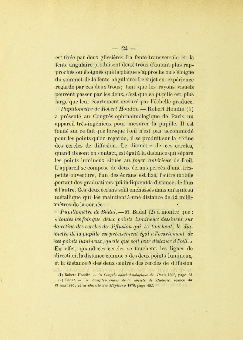 est fixée par deux glissières. La fente transversale et la fente angulaire produisent deux trous d'autant plus rap- prochés ou éloignés que la plaque s'approche ou s'éloigne du sommet de la fente angulaire. Le sujet en expérience regarde par ces deux trous; tant que les rayons visuels peuvent passer par les deux, c'est que sa pupille est plus large que leur écartement mesuré par l'échelle graduée. Pupillomètre de Robert Houdin. — Robert Houdin (1) a présenté au Congrès ophthalmologique de Paris un appareil très-ingénieux pour mesurer la pupille. Il est fondé sur ce fait que lorsque l'œil n'est pas accommodé pour les points qu'on regarde, il se produit sur la rétine ■des cercles de diffusion. Le diamètre de ces cercle^ quand ils sont en contact, est égal à la distance qui sépare les points lumineux situés au foyer antérieur de l'œil. L'appareil se compose de deux écrans percés d'une.très- ■petite ouverture, l'un des écrans est fixe, l'autre mobile •portant des graduations qui indiquent la distance de Y\m â l'autre. Ces deux écrans sont enchâssés dans un anneau métallique qui les maintient à unè distance de 12 millir rmètres de la cornée. Pupillomètre de Badal. —M. Badal (2) a montré que : « toutes les fois que deux points lumineux dessinent sur -la rétine des cercles de diffusion qui se touchent, le dia- mètre de lapupille est précisément égal àV écartement de ces points lumineux, quelle que soit leur distance à Vœil. » En effet, quand ces cercles se touchent, les lignes de direction, la distance connue a des deux points lumineux, et la distance h des deux centres des cercles de diffusion (1) Robert Houdin. — In Congrès ojyhthahnologique de Pari.s,1867, page 68 (2) Badal. — In Comptes-rendus de la Société do Biologie, séance da 13 mai 1876; et in Gazette des Hôpitaux 1876, page 452.