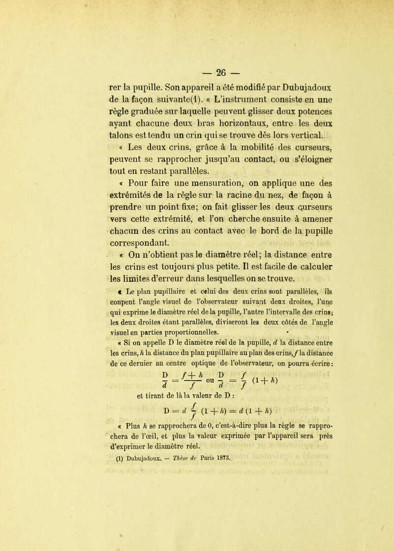 — 26 — rer la pupille. Son appareil a été modifié par Dubujadoux de la façon suivante(l). « L'instrument consiste en une règle graduée sur laquelle peuvent glisser deux potences ayant chacune deux bras horizontaux, entre les deux talons est tendu un crin qui se trouve dès lors vertical. « Les deux crins, grâce à la mobilité des curseurs, peuvent se rapprocher jusqu'au contact, ou s'éloigner tout en restant parallèles. «r Pour faire une mensuration, on applique une des extrémités de la règle sur la racine du nez, de façon à prendre un point fixe; on fait glisser les deux Qurseurs vers cette extrémité, et l'on cherche ensuite à amener chacun des crins au contact avec le bord de la pupille correspondant. ■• « On n'obtient pas le diamètre réel; la distance entre les crins est toujours plus petite. Il est facile de calculer les limites d'erreur dans lesquelles on se trouve. c Le plan pupillaire et celui des deux crins sont parallèles, ils coupent l'angle visuel de l'observateur suivant deux droites, l'une qui exprime le diamètre réel delà pupille, l'autre l'intervalle des crins; les deux droites étant parallèles, diviseront les deux côtés de l'angle visuel en parties proportionnelles. « Si on appelle D le diamètre réel de la pupille, d la distance entre les crins, h la distance du plan pupillaire au plan des crins,/la distance de ce dernier au centre optique de l'observateur, on pourra écrire : et tirant de là la valeur de D : J)^d j {l-\-h) = d {1h) « Plus h se rapprochera de 0, c'est-à-dire plus la règle se rappro- chera de l'œil, et plus la valeur exprimée par l'appareil sera près d'exprimer le diamètre réel. (1) Dubujadoux. — Thèse de Paris 1873. /