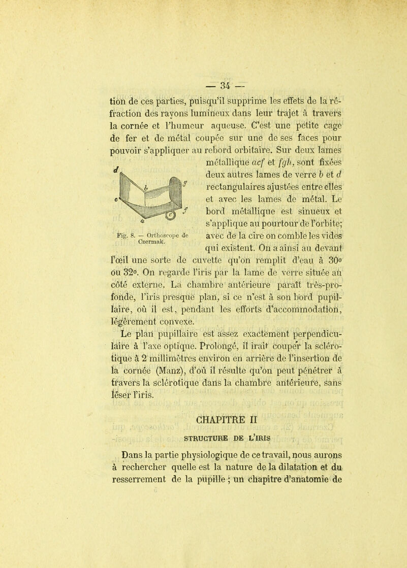 tion de ces parties, puisqu'il supprime les efffets de la ré- fraction des rayons lumineux dans leur trajet à travers la cornée et l'humeur aqueuse. C'est une petite cage de fer et de métal coupée sur une de ses faces pour pouvoir s'appliquer au rebord orbitaire. Sur deux lames métallique acf et fgh, sont fixées deux autrés lames de verre h et d ^ rectangulaires ajustées entre elles et avec les lames de métal. Le / bord métallique est sinueux et s'applique au pourtour dè l'orbite; Fig. 8. - orthoscope de avec de la ciro on comble les vides Czennak. qui existent. On a ainsi au devant l'œil une sorte de cuvette qu'on remplit d'eau à 30o ou 32o. On regarde l'iris par la lame de verre située aù côté externe. La chambre antérieure paraît très-pro- fonde, l'iris presque plan, si ce n'est à son bord pupil- laire, où il est, pendant les efforts d^accommodatioh, légèrement convexe. Le plan pupillaire est assez exactement perpendicu- ïàire à l'axe optique. Prolongé, il irait couper la scléro- tique à 2 millimètres environ en arrière de l'insertion de la cornée (Manz), d'où il résulte qu'on peut pénétrer à ff âvers la sclérotique daiis la chambre antérieure, sans léser l'iris. CHAPITRE II STRUCTURE DE l'IRIS Dans la partie physiologique de ce travail, nous aurons à rechercher quelle est la nature de la dilatation et du resserrement de la pupille ; un chapitre d'anatomie de