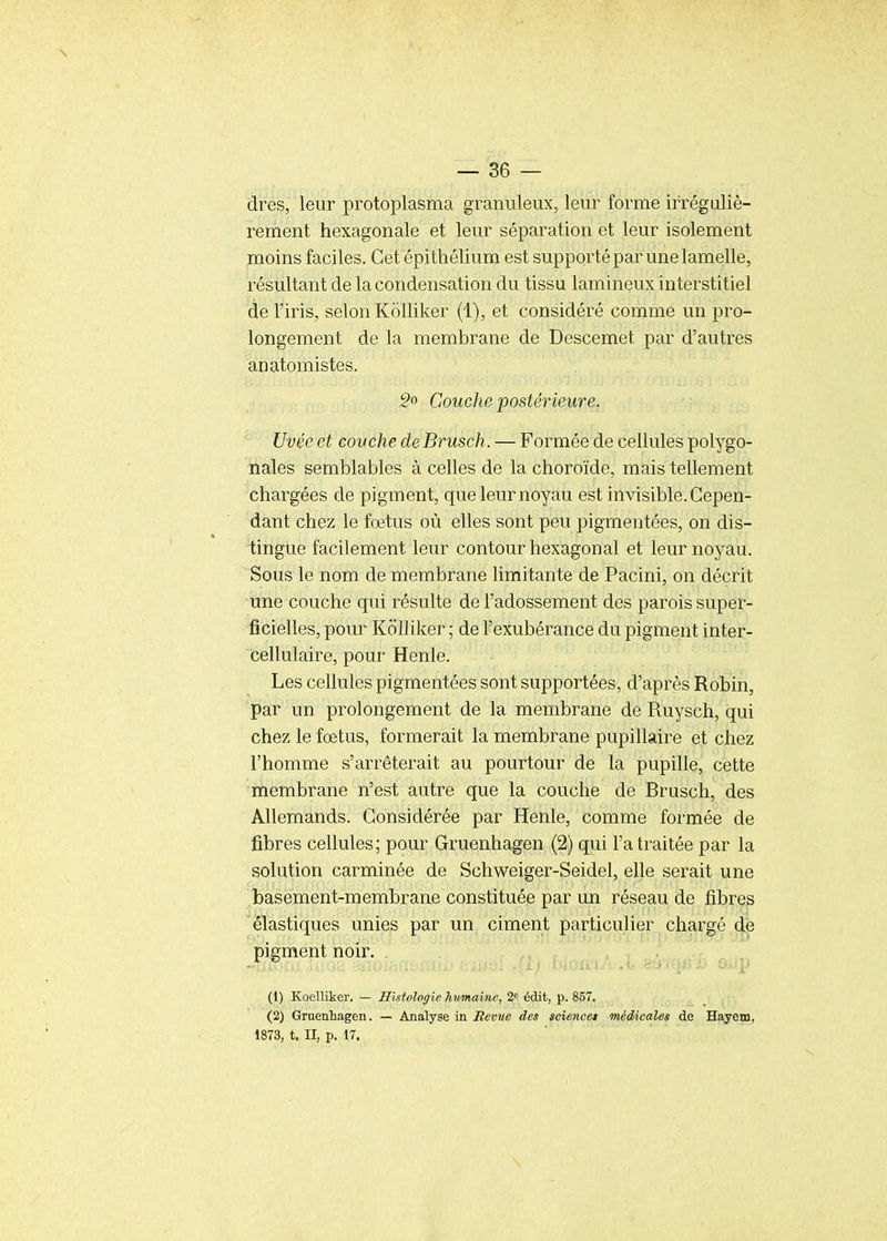 \ — 36 — dres, leur protoplasma granuleux, leur forme irréguliè- rement hexagonale et leur séparation et leur isolement moins faciles. Cet épithélium est supporté par une lamelle, résultant de la condensation du tissu lamineux interstitiel de l'iris, selon Kolliker (1), et considéré comme un pro- longement de la membrane de Descemet par d'autres anatomistes. :?o Couche postérieure. Uvée et couche deBrusch. — Formée de cellules polygo- nales semblables à celles de la choroïde, mais tellement chargées de pigment, que leur noyau est invisible. Cepen- dant chez le fœtus où elles sont peu pigmentées, on dis- tingue facilement leur contour hexagonal et leur noyau. Sous le nom de membrane limitante de Pacini, on décrit une couche qui résulte de l'adossement des parois super- ficielles, pour Kolliker ; de l'exubérance du pigment inter- cellulaire, pour Henle. Les cellules pigmentées sont supportées, d'après Robin, par un prolongement de la membrane de Ruysch, qui chez le fœtus, formerait la membrane pupillaire et chez l'homme s'arrêterait au pourtour de la pupille, cette membrane n'est autre que la couche de Brusch, des Allemands. Considérée par Henle, comme formée de fibres cellules; pour Gruenhagen (2) qui l'a traitée par la solution carminée de Schweiger-Seidel, elle serait une .î)asement-membrane constituée par un réseau de fibres élastiques unies par un ciment particulier chargé d|e pigment noir. (1) Koelliker. — Histologie humaine, 2« édit, p. 857. (2) Gruenhagen. — Analyse in Bévue des science* médicales de Hayem, 1873, t. II, p. 17.