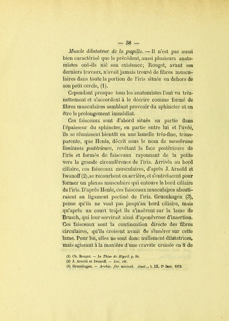 Muscle dilatateur de la pupille. — Il n'est pas aussi bien caractérisé que le précédent, aussi plusieurs anato- mistes ont-ils nié son existence; Rouget, avant ses derniers travaux, n'avait jamais trouvé de fibres muscu- laires dans toute la portion de l'iris située en dehors de son petit cercle, (1). Cependant presque tous les anatomistes l'ont vu très- nettement et s'accordent à le décrire comme formé de fibres musculaires semblant provenir du sphincter et en être le prolongement immédiat. Ces faisceaux sont d'abord situés en partie dans l'épaisseur du sphincter, en partie entre lui et l'uvée, ils se réunissent bientôt en une lamelle très-fine, trans- parente, que Henle, décrit sous le nom de membrane limitante postérieure, revêtant la face postérieure de l'iris et formée de faisceaux rayonnant de la petite vers la grande circonférence de Tiris. Arrivés au bord ciliaire, ces faisceaux musculaires, d'après J. Arnold et Iwanoff (2),se recourbent en arrière, et s'entrelacent pour ïorïner un plexus musculaire qui entoure le bord ciliaire de l'iris. D'après Henle, ces faisceaux musculaires abouti- raient au ligament pectiné de l'iris. Gruenhagen (3), pense qu'ils ne vont pas Jusqu'au bord ciliaire, mais qu'après un court trajet ils s'insèrent sur la lame de Brusch, qui leur servirait ainsi d'aponévrose d'insertion. ^G'es faisceaux sont la continuation directe des fibres circulaires, qu'ils croisent avant de s'insérer sur cette lame. Pour lui, elles ne sont donc nullement dilatatrices, mais agissant à la manière d'une cravate croisée en 8 de (1) Ch. Rouget. — In Thèse de Rigail. p. 54. (2) J. Arnold et IwanoS. — Loo. cit. (3) Gruenhagen. — Arohvo. fiir microsk. Anat.., t. IX, 2° fasc. 1873.