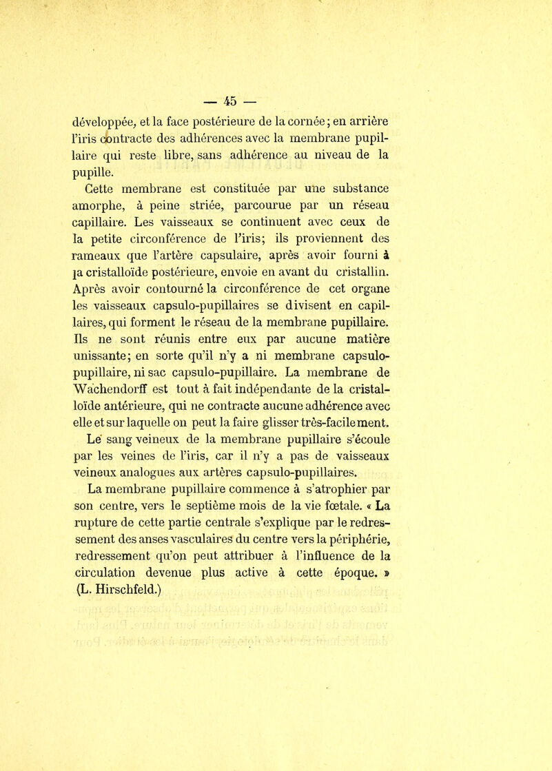 développée^ et la face postérieure de la cornée ; en arrière l'iris contracte des adhérences avec la membrane pupil- laire qui reste libre, sans adhérence au niveau de la pupille. Cette membrane est constituée par une substance amorphe, à peine striée, parcourue par un réseau capillaire. Les vaisseaux se continuent avec ceux de la petite circonférence de l'iris; ils proviennent des rameaux que l'artère capsulaire, après avoir fourni à ja cristalloïde postérieure, envoie en avant du cristallin. Après avoir contourné la circonférence de cet organe les vaisseaux capsulo-pupillaires se divisent en capil- laires, qui forment le réseau de la membrane pupillaire. Ils ne sont réunis entre eux par aucune matière unissante; en sorte qu'il n'y a ni membrane capsulo- pupillaire, ni sac capsulo-pupillaire. La membrane de Wachendorff est tout à fait indépendante de la cristal- loïde antérieure, qui ne contracte aucune adhérence avec elle et sur laquelle on peut la faire glisser très-facilement. Lé sang veineux de la membrane pupillaire s'écoule par les veines de l'iris, car il n'y a pas de vaisseaux veineux analogues aux artères capsulo-pupillaires. La membrane pupillaire commence à s'atrophier par son centre, vers le septième mois de la vie fœtale. « La rupture de cette partie centrale s'explique par le redres- sement des anses vasculaires du centre vers la périphérie, redressement qu'on peut attribuer à l'influence de la circulation devenue plus active à cette époque. » (L. Hirschfeld.)