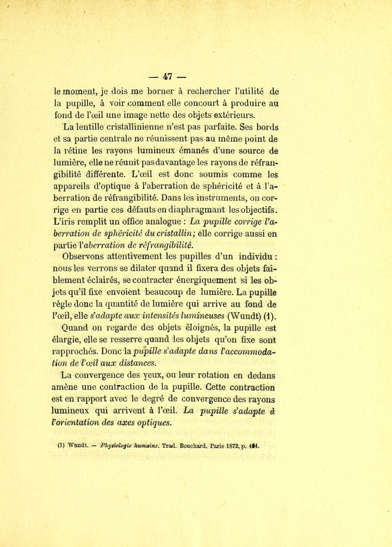 le moment, je dois me borner à rechercher l'utilité de la pupille, à voir comment elle concourt à produire au fond de l'œil une image nette des objets extérieurs. La lentille cristallinienne n'est pas parfaite. Ses bords et sa partie centrale ne réunissent pas au même point de la rétine les rayons lumineux émanés d'une source de lumière, elle ne réunit pas davantage les rayons de réfran- gibilité différente. L'œil est donc soumis comme les appareils d'optique à l'aberration de sphéricité et à l'a- berration de réfrangibilité. Dans les instruments, on cor* rige en partie ces défauts en diaphragmant les objectifs. L'iris remplit un office analogue : La pupille corrige l'a- berration de sphéricité du cristallin; elle corrige aussi en partie Yaherration de réfrangibilité. Observons attentivement les pupilles d'un individu : nous les verrons se dilater quand il fixera des objets fai- blement éclairés, se contracter énergiquement si les ob- jets qu'il fixe envoient beaucoup de lumière. La pupille règle donc la quantité de lumière qui arrive au fond de Toeil, elle s'adapte aux intensités lumineuses (Wundt) (1). Quand on regarde des objets éloignés, la pupille est élargie, elle se resserre quand les objets qu'on fixe sont rapprochés. Donc la, pupille s'adapte dans Vaccommoda- tion de Vœil aux distances. La convergence des yeux, ou leur rotation en dedans amène une contraction de la pupille. Cette contraction est en rapport avec le degré de convergence des rayons lumineux qui arrivent à l'œil. La pupille s'adapte à l'orientation des axes optiques. (1) WtUiat.:— Phytîologie JiMmaine. Trad. Bouchard. Paris 1872, p. 4*4.