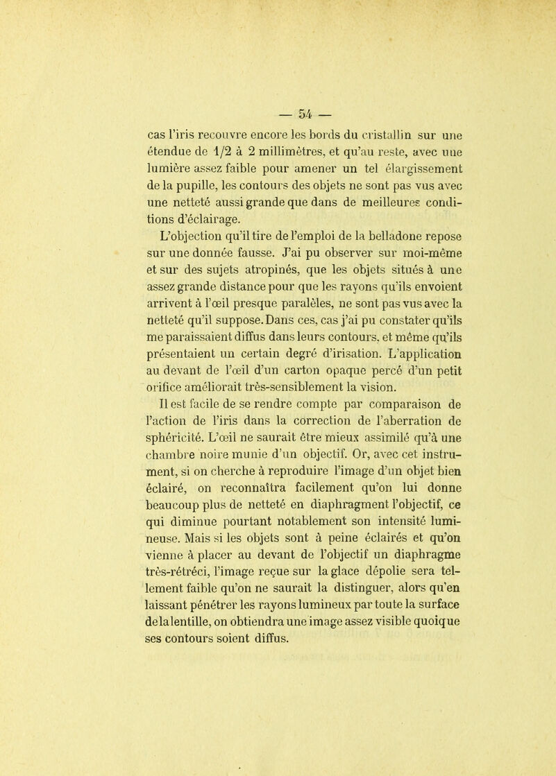 cas l'iris recouvre encore les bords du cristallin sur une étendue de 1/2 à 2 millimètres, et qu'au reste, avec une lumière assez faible pour amener un tel élargissement de la pupille, les contours des objets ne sont pas vus avec une netteté aussi grande que dans de meilleures condi- tions d'éclairage. L'objection qu'il tire de l'emploi de la belladone repose sur une donnée fausse. J'ai pu observer sur moi-même et sur des sujets atropinés, que les objets situés à une assez grande distance pour que les rayons qu'ils envoient arrivent à l'œil presque paralèles, ne sont pas vus avec la netteté qu'il suppose. Dans ces, cas j'ai pu constater qu'ils me paraissaient diffus dans leurs contours, et même qu'ils présentaient un certain degré d'irisation. L'application au devant de l'œil d'un carton opaque percé d'un petit orifice améliorait très-sensiblement la vision. Il est facile de se rendre compte par comparaison de l'action de l'iris dans la correction de l'aberration de sphéricité. L'œil ne saurait être mieux assimilé qu'à une chambre noire munie d'un objectif. Or, avec cet instru- ment, si on cherche à reproduire l'image d'un objet bien éclairé, on reconnaîtra facilement qu'on lui donne beaucoup plus de netteté en diaphragment l'objectif, ce qui diminue pourtant notablement son intensité lumi- neuse. Mais si les objets sont à peine éclairés et qu'on vienne à placer au devant de l'objectif un diaphragme très-rétréci, l'image reçue sur la glace dépolie sera tel- lement faible qu'on ne saurait la distinguer, alors qu'en laissant pénétrer les rayons lumineux par toute la surface delalentille, on obtiendra une image assez visible quoique ses contours soient diffus.