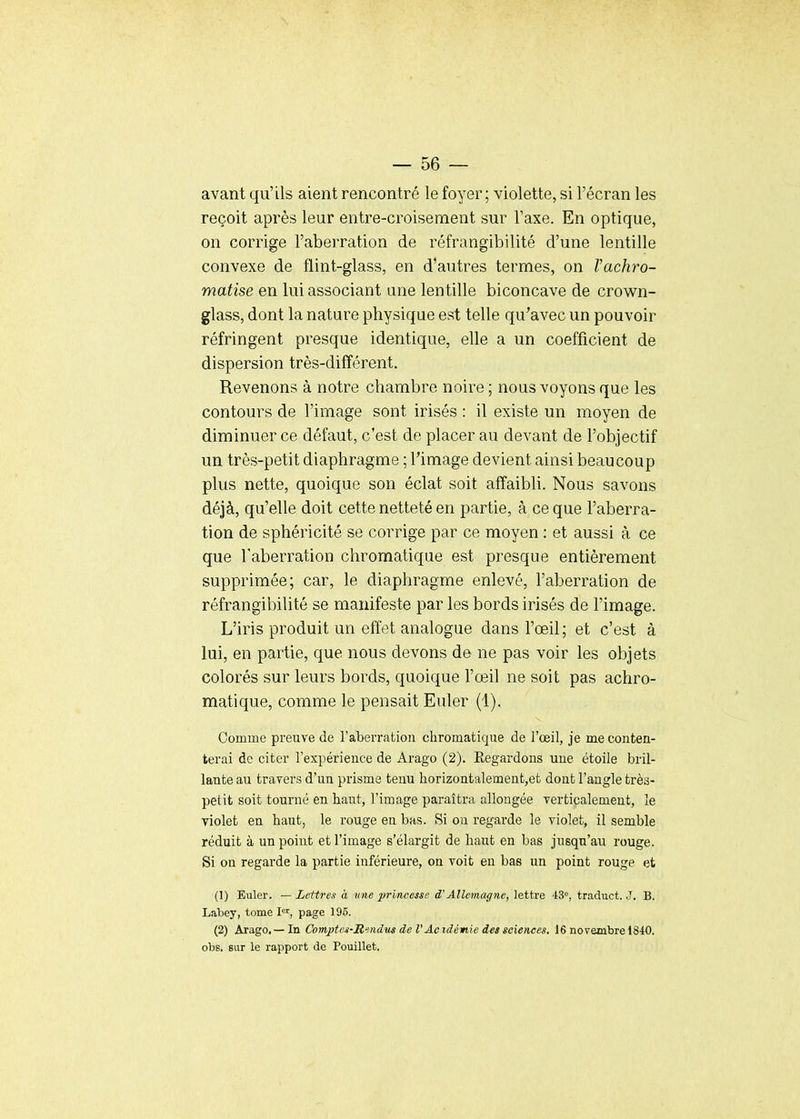 avant qu'ils aient rencontré le foyer; violette, si l'écran les reçoit après leur entre-croisement sur l'axe. En optique, on corrige l'aberration de réfrangibilité d'une lentille convexe de flint-glass, en d'autres termes, on l'achro- matise en lui associant ane lentille biconcave de crown- glass, dont la nature physique est telle qu'avec un pouvoir réfringent presque identique, elle a un coefficient de dispersion très-différent. Revenons à notre chambre noire ; nous voyons que les contours de l'image sont irisés : il existe un moyen de diminuer ce défaut, c'est de placer au devant de l'objectif un très-petit diaphragme ; Timage devient ainsi beaucoup plus nette, quoique son éclat soit affaibli. Nous savons déjà, qu'elle doit cette netteté en partie, à ce que l'aberra- tion de sphéricité se corrige par ce moyen : et aussi à ce que l'aberration chromatique est presque entièrement supprimée; car, le diaphragme enlevé, l'aberration de réfrangibilité se manifeste par les bords irisés de l'image. L'iris produit un effet analogue dans l'œil; et c'est à lui, en partie, que nous devons de ne pas voir les objets colorés sur leurs bords, quoique l'œil ne soit pas achro- matique, comme le pensait Euler (1). Comme preuve de l'aberration chromatique de l'œil, je me conten- terai de citer l'expérience de Arago (2). Regardons une étoile bril- lante au travers d'un prisme tenu horizontalement,et dont l'angle très- petit soit tourné en haut, l'image paraîtra allongée verticalement, le violet en haut, le rouge en bas. Si on regarde le violet, il semble réduit à un point et l'image s'élargit de haut en bas jusqu'au rouge. Si on regarde la partie inférieure, on voit en bas un point rouge et (1) Euler. — Lettres à une princesse d'Allemagne, lettre 43°, tr.aduct. .7. B. Labey, tome I, page 195. (2) Arago.— In Comjrten-Rmdm de VAcidémie des sciences. 16 novembre 1840. obs. sur le rapport de Pouillet.