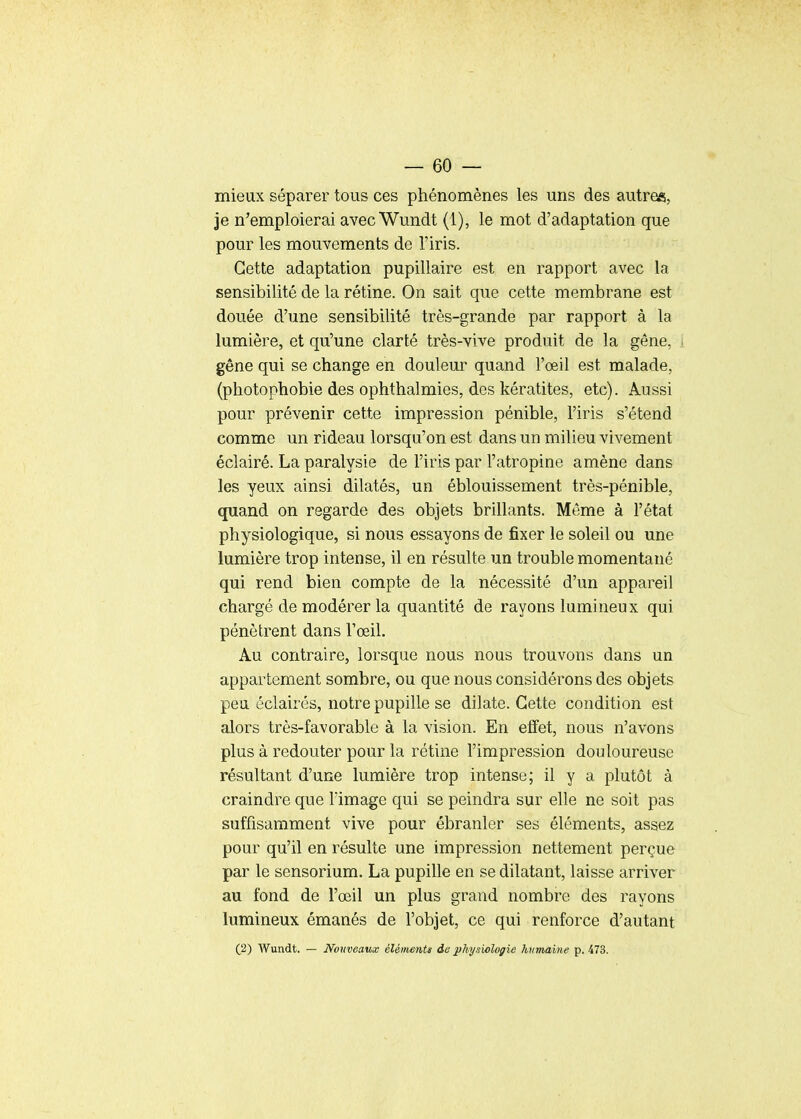 mieux séparer tous ces phénomènes les uns des autres, je n'emploierai avecWundt (1), le mot d'adaptation que pour les mouvements de l'iris. Cette adaptation pupillaire est en rapport avec la sensibilité de la rétine. On sait que cette membrane est douée d'une sensibilité très-grande par rapport à la lumière, et qu'une clarté très-vive produit de la gêne, gêne qui se change en douleur quand l'œil est malade, (photophobie des ophthalmies, des kératites, etc). Aussi pour prévenir cette impression pénible, l'iris s'étend comme un rideau lorsqu'on est dans un milieu vivement éclairé. La paralysie de l'iris par l'atropine amène dans les yeux ainsi dilatés, un éblouissement très-pénible, (juand on regarde des objets brillants. Même à l'état physiologique, si nous essayons de fixer le soleil ou une lumière trop intense, il en résulte un trouble momentané qui rend bien compte de la nécessité d'un appareil chargé de modérer la quantité de rayons lumineux qui pénètrent dans l'œil. Au contraire, lorsque nous nous trouvons dans un appartement sombre, ou que nous considérons des objets peu éclairés, notre pupille se dilate. Cette condition est alors très-favorable à la vision. En eflfet, nous n'avons plus à redouter pour la rétine l'impression douloureuse résultant d'une lumière trop intense; il y a plutôt à craindre que lïmage qui se peindra sur elle ne soit pas suffisamment vive pour ébranler ses éléments, assez pour qu'il en résulte une impression nettement perçue par le sensorium. La pupille en se dilatant, laisse arriver au fond de l'œil un plus grand nombre des rayons lumineux émanés de l'objet, ce qui renforce d'autant (2) AVundt. — Nouveaux élément» de physiologie humaine p. 473.