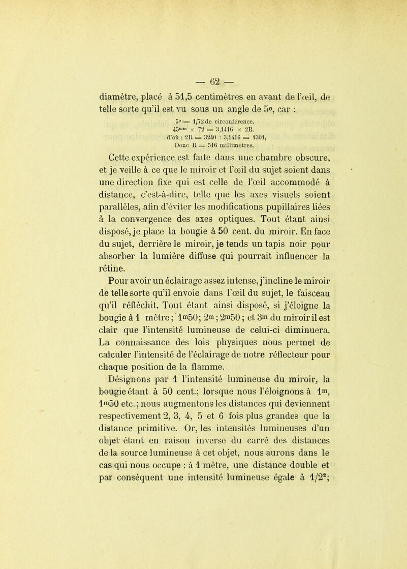 diamètre, placé à 51,5 centimètres en avant de l'œil, de telle sorte qu'il est vu sous un angle de 5°, car : 5° = 1/72 de circonférence. 45mm X 72 = 3,1416 x 2R. d'où : 2R = 3240 : 3,1416 = 1301, Donc R = 516 millimètres. Cette expérience est faite dans une chambre obscure, et je veille à ce que le miroir et l'œil du sujet soient dans une direction fixe qui est celle de l'œil accommodé à distance, c'est-à-dire, telle que les axes visuels soient parallèles, afin d'éviter les modifications pupillaires liées à la convergence des axes optiques. Tout étant ainsi disposé, je place la bougie à 50 cent, du miroir. En face du sujet, derrière le miroir, je tends un tapis noir pour absorber la lumière diffuse qui pourrait influencer la rétine. Pour avoir un éclairage assez intense, j'incline le miroir de telle sorte qu'il envoie dans l'œil du sujet, le faisceau qu'il réfléchit. Tout étant ainsi disposé, si j'éloigne la bougie à 1 mètre; 1^50; 2m; 2^50; et 3m du miroir il est clair que l'intensité lumineuse de celui-ci diminuera. La connaissance des lois physiques nous permet de calculer l'intensité de l'éclairage de notre réflecteur pour chaque position de la flamme. Désignons par 1 l'intensité lumineuse du miroir, la bougie étant à 50 cent; lorsque nous l'éloignons à 4m, lm50 etc.; nous augmentons les distances qui deviennent respectivement 2, 3, 4, 5 et 6 fois plus grandes que la distance primitive. Or, les intensités lumineuses d'un objet étant en raison inverse du carré des distances de la source lumineuse à cet objet, nous aurons dans le cas qui nous occupe : à 1 mètre, une distance double et par conséquent une intensité lumineuse égale à 1/2*;