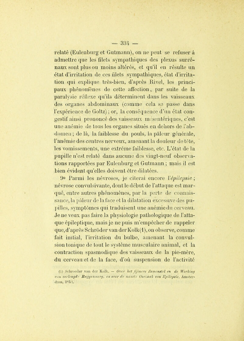 relaté (Eulenbnrg et Gutmann), on ne peut se refuser à admettre que les filets sympathiques des plexus surré- naux sont plus ou moins altérés, et qu'il en résulte un état d'irritation de ces filets sympathiques, état d'irrita- tion qui explique très-bien, d'après Rivel, les princi- paux phénom'ènes de cette affection, par suite de la paralysie réflexe qu'ils déterminent dans les vaisseaux des organes abdominaux (comme cela se passe dans l'expérience de Goltz) ; or, la conséquence d'un état con- gestif ainsi prononcé des vaisseaux m jsentériques, c'est une anémie de tous les organes situés en dehors de l'ab- domen ; de là, la faiblesse du pouls, la pâleur générale, l'anémie des centres nerveux, amenant la douleur de tète, les vomissements, une extrême faiblesse, etc. L'état de la pupille n'est relaté dans aucune des vingt-neuf observa- tions rapportées par Eulenburg et Gutmann ; mais il est bien évident qu'elles doivent être dilatées. 9° Parmi les névroses, je citerai encore Vépilepsie ; névrose convulsivante, dont le début de Fattaque est mar- qué, entre autres phénomènes, par la perte de connais- sance, la pâleur de la face et la dilatation excessive des pu- pilles, symptômes qui traduisent une anémie du cerveau. Je ne veux pas faire la physiologie pathologique de l'atta- que épileptique, mais je ne puis m'empôcher de rappeler que,d'après Schrôder van derKolk(l),on observe, comme fait initial, l'irritation du bulbe, amenant la convul- sion tonique de tout le système musculaire animal, et la contraction spasmodique des vaisseaux de la pie-mère, du cerveau et de la face, d'où suspension de l'activité (i) Scliroeder van der Kolk. — Ovcr hct fjincre Zamcnatel en de Werlùng van verlengdc Riiggeiimerg, en over de tiauste 0(ir:aak vvn Epilejjsic, Amster- dam, 1*5 K