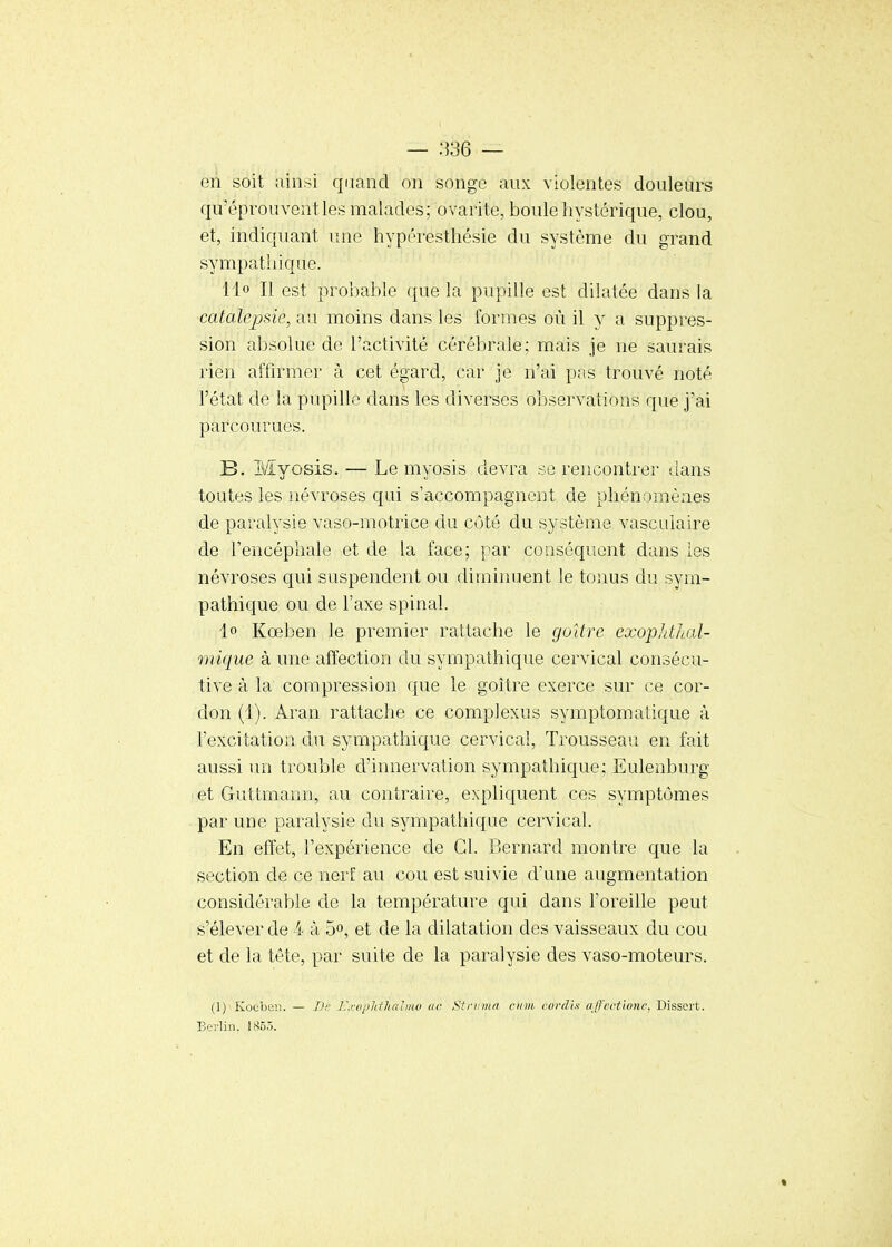 — :VS6 — eii soit ainsi qiiand on songe aux violentes douleurs qu'éprouvent les malades; ovarite, boule hystérique, clou, et, indiquant une hypéresthésie du système du grand sympathique. 11° Il est probable que la pupille est dilatée dans la catalepsie, au moins dans les formes où il y a suppres- sion absolue de l'activité cérébrale; mais Je ne saurais rien affirmer à cet égard, car je n'ai pas trouvé noté l'état de la pupille dans les diverses observations que j'ai parcourues. B. iVïyosis. — Le myosis devra se rencontrer dans toutes les névroses qui s'accompagnent de phénomènes de paralysie vaso-motrice du côté du système vasculaire de l'encéphale et de la face; par conséquent dans les névroses qui suspendent ou diminuent le tonus du sym- pathique ou de l'axe spinal. 1° Kœben le premier rattache le goître exopl/thal- mique à une affection du sympathique cervical consécu- tive à la compression que le goître exerce sur ce cor- don (1). Aran rattache ce complexus symptomatique à l'excitation du sympathique cervical. Trousseau en fait aussi im trouble d'innervation sympathique; Eulenburg et Guttmann, au contraire, expliquent ces symptômes par une paralysie du sympathique cervical. En effet, l'expérience de Cl. Bernard montre que la section de ce nerf au cou est suivie d'une augmentation considérable de la température qui dans l'oreille peut s'élever de 4 à 5», et de la dilatation des vaisseaux du cou et de la tète, par suite de la paralysie des vaso-moteurs. (1) Kocbcii. — J.'.rdjilifitaimo ac Strinnn ciim. covdix a/l'ectione. Dissert. Berlin. ISôô.